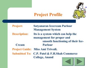 Project Profile
Project: Satyanaran Icecream Parlour
Management System
Description: Its is a system which can help the
management for proper and
smooth functioning of their Ice-
Cream Parlour
Project Guide: Miss Ami Trivedi.
Submitted To: C.P. Patel & F.H.Shah Commerce
College, Anand
 
