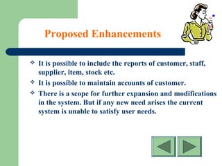Proposed Enhancements
 It is possible to include the reports of customer, staff,
supplier, item, stock etc.
 It is possible to maintain accounts of customer.
 There is a scope for further expansion and modifications
in the system. But if any new need arises the current
system is unable to satisfy user needs.
 