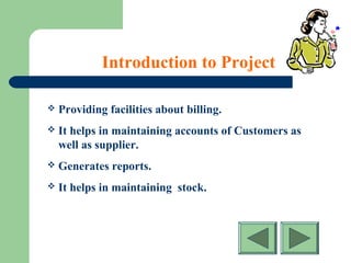 Introduction to Project
 Providing facilities about billing.
 It helps in maintaining accounts of Customers as
well as supplier.
 Generates reports.
 It helps in maintaining stock.
 