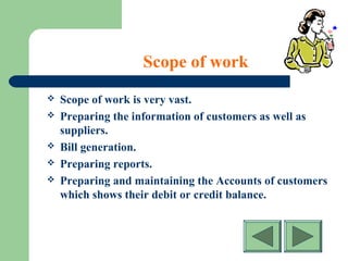 Scope of work
 Scope of work is very vast.
 Preparing the information of customers as well as
suppliers.
 Bill generation.
 Preparing reports.
 Preparing and maintaining the Accounts of customers
which shows their debit or credit balance.
 