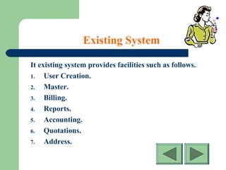 Existing System
It existing system provides facilities such as follows.
1. User Creation.
2. Master.
3. Billing.
4. Reports.
5. Accounting.
6. Quotations.
7. Address.
 
