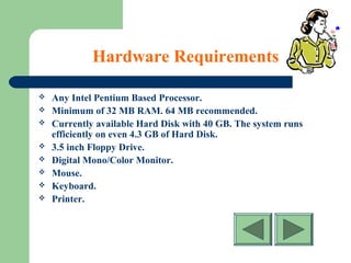 Hardware Requirements
 Any Intel Pentium Based Processor.
 Minimum of 32 MB RAM. 64 MB recommended.
 Currently available Hard Disk with 40 GB. The system runs
efficiently on even 4.3 GB of Hard Disk.
 3.5 inch Floppy Drive.
 Digital Mono/Color Monitor.
 Mouse.
 Keyboard.
 Printer.
 