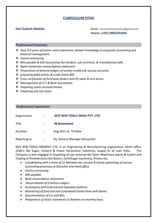 CURRICULUM VITAE
Hari Subash Madala Email: harisubashchoudary@gmail.com
Mobile: (+91) 9963241045
Professional Summary
 Over 4.9 years of proven work experience, domain knowledge in corporate accounting and
financial management.
 Invoice processing
 Bills payable & bills accounting like vendors, sub-contracts, & miscellaneous bills.
 Bank transaction reconciliations statement .
 Preparation of General ledgers of sundry creditors& various accounts.
 preparing debit entries & credit entrie BRS
 Cross verification of Purchases Orders and PO value & Inco terms.
 Management of LC’s & Bank Guarantees.
 Preparing stores received memo.
 Preparing Job cost sheet
Professional Experience
Organization : M/S WIN TOOLS INDIA PVT LTD
Title : JR.Accountant
Duration : Aug-2011 to Till Date
Reporting to : Dy. General Manager (Accounts)
M/S WIN TOOLS INDIAPVT LTD. Is an Engineering & Manufactoring organization which offers
Orders like Sugar, Cement & Power Generation Industries, Supply to all over India. The
Company is also engaged in Importing of raw material like Steel, Machinery spares & Export and
Trading of finished items like Boilers, Centrifugal machinery, Pinions etc.
• Coordinating with a team of 11 Members for smooth & timely submitting of various
accounting processes at Branches and Head office.
• Invoice processing
• Bills payable.
• Bank reconciliation Statement
• Reconciliation of Creditors ledgers.
• Accompany with External and Statutory auditors.
• Monitoring of fund and non-fund based Credit limits with Banks
• Documentation of LCs and BGs.
• Preparation of Stock statements to Bankers on monthly basis.
 