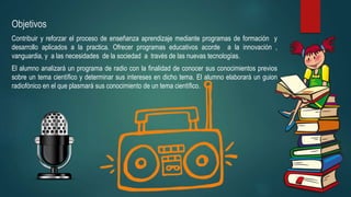 Objetivos
Contribuir y reforzar el proceso de enseñanza aprendizaje mediante programas de formación y
desarrollo aplicados a la practica. Ofrecer programas educativos acorde a la innovación ,
vanguardia, y a las necesidades de la sociedad a través de las nuevas tecnologías.
El alumno analizará un programa de radio con la finalidad de conocer sus conocimientos previos
sobre un tema científico y determinar sus intereses en dicho tema. El alumno elaborará un guion
radiofónico en el que plasmará sus conocimiento de un tema científico.
 