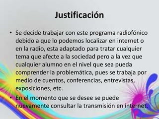 Justificación
• Se decide trabajar con este programa radiofónico
debido a que lo podemos localizar en internet o
en la radio, esta adaptado para tratar cualquier
tema que afecte a la sociedad pero a la vez que
cualquier alumno en el nivel que sea pueda
comprender la problemática, pues se trabaja por
medio de cuentos, conferencias, entrevistas,
exposiciones, etc.
• En el momento que se desee se puede
nuevamente consultar la transmisión en internet.
 