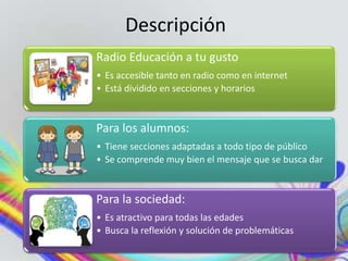 Descripción
Radio Educación a tu gusto
• Es accesible tanto en radio como en internet
• Está dividido en secciones y horarios
Para los alumnos:
• Tiene secciones adaptadas a todo tipo de público
• Se comprende muy bien el mensaje que se busca dar
Para la sociedad:
• Es atractivo para todas las edades
• Busca la reflexión y solución de problemáticas
 