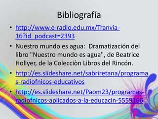 Bibliografía
• http://www.e-radio.edu.mx/Tranvia-
16?id_podcast=2393
• Nuestro mundo es agua: Dramatización del
libro "Nuestro mundo es agua", de Beatrice
Hollyer, de la Colecciòn Libros del Rincón.
• http://es.slideshare.net/sabriretana/programa
s-radiofnicos-educativos
• http://es.slideshare.net/Paom23/programas-
radiofnicos-aplicados-a-la-educacin-5559166
 