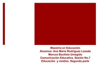 Maestría en Educación
Alumnos: Ana María Rodríguez Lozada
Marcos Bautista Umegido
Comunicación Educativa, Sesión No.7
Educación y medios. Segunda parte
 