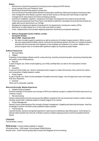 Duties–
- Maintenance of positioning equipment including acoustic ranging and GPS devices.
- A key member of the Loss Prevention Team
- Monitoring of all positioning aspects of production.
- Post processing of recorded spatial datasets including data conditioning, filtering and analysis of erroneous data.
- Sole management of the Master Log which notes all work activity on the boat and is fed through to high level
management for data analysis and Client recharging purposes.
- Assisting in installation, operation, maintenance and repair of all equipment and systems across the boat.
- Producing and presenting Close Pass Plans to the Maritime staff which calculates the proximity that the boat can
safely work around obstructions e.g. Oil Rigs.
- Managing the shipping and delivery of equipment for the departments including the creation of POs.
- Working on a 5 week rotation for a 12 hour shift cycle whilst on-board.
- Cross—departmental communication regarding equipment maintenance and general operations.
 Defence Geographic Centre, Feltham, London:
Geospatial Analyst
March 2009 – September 2010
 My tasks included support to operations as well as production of multiple imagery products. Within my post I
was also responsible for briefing internal, external and international partners and did so on multiple occasions.
Assisted with the introduction and integration of new hardware and software to my section. Helped to set a
product program back on schedule after significant neglect by the previous project leader.
Software Experience
 Microsoft Office
 TRINAV
Proprietary Schlumberger software used for survey planning, recording of positioning data, processing of positing data
and quality control of final products.
 Map Info
3 years of regular use. Skills include digitising, use of SQL and Map Basic as well as the manipulation of raster
datasets.
 SocetSet
A year and a half of daily use. Used to manipulate stereo imagery to create orthomocaics. Also used for the creation
and manipulation of digital elevation models.
 Erdas Imagine
A year of regular use. Skills include exploitation of satellite and aerial imagery. Use of image fusion tools and Imagine
Auto Sync expansion.
 AutoCad
Minor use to manipulate .dwg files
Relevant University Module Experience
 Satellite Position Systems
Gained knowledge of the theories and concepts of SPS and undertook a project to update OS landline data around my
university campus.
 Remote Sensing
Gained understanding of remote sensing and the different operations from pre-processing to product creation utilising
remotely sensed data. Undertook project to classify imagery of my campus.
 Project Management
Gained a sound understanding of the concepts of project management, budgeting and planning techniques. Used this
knowledge to produce a fictional survey expedition project proposal.
 Field Surveying
Learned theories, practices and gained experience in planning and undertaking major field projects. Culminating in a
planned week long field trip to the Isle of Wight to produce multiple mapping products and the associated technical
reports.
Licences:
Full UK Drivers Licence
References:- Contact details available on request
Christopher Bass – Shift Leader, Schlumberger Oilfield Services
Ricardo Vidal – Chief Positioning Specialist on-board WG Magellan (At time of writing)
 