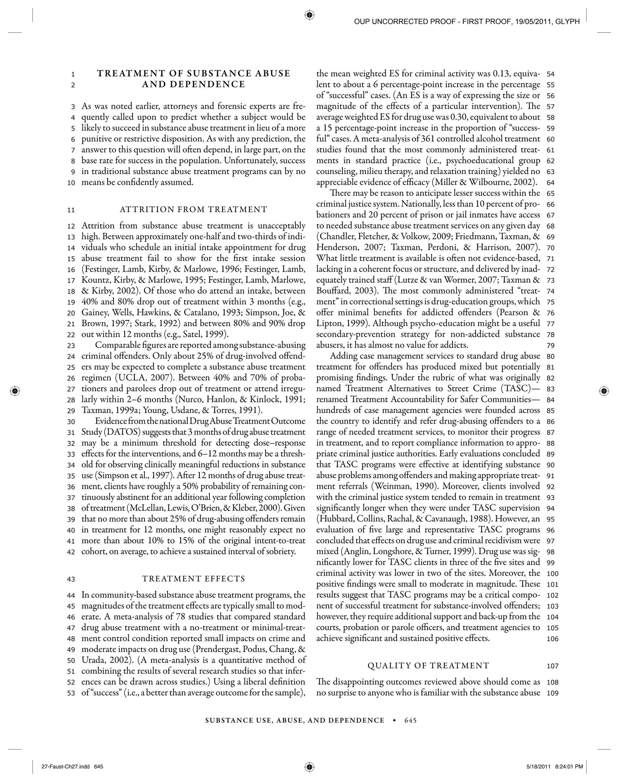SUBSTANCE USE, ABUSE, AND DEPENDENCE • 645
109
108
107
106
105
104
103
102
101
100
99
98
97
96
95
94
93
92
91
90
89
88
87
86
85
84
83
82
81
80
79
78
77
76
75
74
73
72
71
70
69
68
67
66
65
64
63
62
61
60
59
58
57
56
55
54
53
52
51
50
49
48
47
46
45
44
43
42
41
40
39
38
37
36
35
34
33
32
31
30
29
28
27
26
25
24
23
22
21
20
19
18
17
16
15
14
13
12
11
10
9
8
7
6
5
4
3
2
1 TREATMENT OF SUBSTANCE ABUSE
AND DEPENDENCE
As was noted earlier, attorneys and forensic experts are fre-
quently called upon to predict whether a subject would be
likely to succeed in substance abuse treatment in lieu of a more
punitive or restrictive disposition. As with any prediction, the
answer to this question will often depend, in large part, on the
base rate for success in the population. Unfortunately, success
in traditional substance abuse treatment programs can by no
means be confidently assumed.
ATTRITION FROM TREATMENT
Attrition from substance abuse treatment is unacceptably
high. Between approximately one-half and two-thirds of indi-
viduals who schedule an initial intake appointment for drug
abuse treatment fail to show for the first intake session
(Festinger, Lamb, Kirby, & Marlowe, 1996; Festinger, Lamb,
Kountz, Kirby, & Marlowe, 1995; Festinger, Lamb, Marlowe,
& Kirby, 2002). Of those who do attend an intake, between
40% and 80% drop out of treatment within 3 months (e.g.,
Gainey, Wells, Hawkins, & Catalano, 1993; Simpson, Joe, &
Brown, 1997; Stark, 1992) and between 80% and 90% drop
out within 12 months (e.g., Satel, 1999).
Comparablefiguresarereportedamongsubstance-abusing
criminal offenders. Only about 25% of drug-involved offend-
ers may be expected to complete a substance abuse treatment
regimen (UCLA, 2007). Between 40% and 70% of proba-
tioners and parolees drop out of treatment or attend irregu-
larly within 2–6 months (Nurco, Hanlon, & Kinlock, 1991;
Taxman, 1999a; Young, Usdane, & Torres, 1991).
EvidencefromthenationalDrugAbuseTreatmentOutcome
Study(DATOS)suggeststhat3monthsofdrugabusetreatment
may be a minimum threshold for detecting dose–response
effects for the interventions, and 6–12 months may be a thresh-
old for observing clinically meaningful reductions in substance
use (Simpson et al., 1997). After 12 months of drug abuse treat-
ment, clients have roughly a 50% probability of remaining con-
tinuously abstinent for an additional year following completion
oftreatment(McLellan,Lewis,O’Brien,&Kleber,2000).Given
that no more than about 25% of drug-abusing offenders remain
in treatment for 12 months, one might reasonably expect no
more than about 10% to 15% of the original intent-to-treat
cohort, on average, to achieve a sustained interval of sobriety.
TREATMENT EFFECTS
In community-based substance abuse treatment programs, the
magnitudes of the treatment effects are typically small to mod-
erate. A meta-analysis of 78 studies that compared standard
drug abuse treatment with a no-treatment or minimal-treat-
ment control condition reported small impacts on crime and
moderate impacts on drug use (Prendergast, Podus, Chang, &
Urada, 2002). (A meta-analysis is a quantitative method of
combining the results of several research studies so that infer-
ences can be drawn across studies.) Using a liberal definition
of“success”(i.e.,abetterthanaverageoutcomeforthesample),
the mean weighted ES for criminal activity was 0.13, equiva-
lent to about a 6 percentage-point increase in the percentage
of “successful” cases. (An ES is a way of expressing the size or
magnitude of the effects of a particular intervention). The
average weighted ES for drug use was 0.30, equivalent to about
a 15 percentage-point increase in the proportion of “success-
ful” cases. A meta-analysis of 361 controlled alcohol treatment
studies found that the most commonly administered treat-
ments in standard practice (i.e., psychoeducational group
counseling, milieu therapy, and relaxation training) yielded no
appreciable evidence of efficacy (Miller & Wilbourne, 2002).
There may be reason to anticipate lesser success within the
criminal justice system. Nationally, less than 10 percent of pro-
bationers and 20 percent of prison or jail inmates have access
to needed substance abuse treatment services on any given day
(Chandler, Fletcher, & Volkow, 2009; Friedmann, Taxman, &
Henderson, 2007; Taxman, Perdoni, & Harrison, 2007).
What little treatment is available is often not evidence-based,
lacking in a coherent focus or structure, and delivered by inad-
equately trained staff (Lutze & van Wormer, 2007; Taxman &
Bouffard, 2003). The most commonly administered “treat-
ment”incorrectionalsettingsisdrug-educationgroups,which
offer minimal benefits for addicted offenders (Pearson &
Lipton, 1999). Although psycho-education might be a useful
secondary-prevention strategy for non-addicted substance
abusers, it has almost no value for addicts.
Adding case management services to standard drug abuse
treatment for offenders has produced mixed but potentially
promising findings. Under the rubric of what was originally
named Treatment Alternatives to Street Crime (TASC)—
renamed Treatment Accountability for Safer Communities—
hundreds of case management agencies were founded across
the country to identify and refer drug-abusing offenders to a
range of needed treatment services, to monitor their progress
in treatment, and to report compliance information to appro-
priate criminal justice authorities. Early evaluations concluded
that TASC programs were effective at identifying substance
abuse problems among offendersandmaking appropriatetreat-
ment referrals (Weinman, 1990). Moreover, clients involved
with the criminal justice system tended to remain in treatment
significantly longer when they were under TASC supervision
(Hubbard, Collins, Rachal, & Cavanaugh, 1988). However, an
evaluation of five large and representative TASC programs
concludedthateffectsondruguseandcriminalrecidivismwere
mixed (Anglin, Longshore, & Turner, 1999). Drug use was sig-
nificantly lower for TASC clients in three of the five sites and
criminal activity was lower in two of the sites. Moreover, the
positive findings were small to moderate in magnitude. These
results suggest that TASC programs may be a critical compo-
nent of successful treatment for substance-involved offenders;
however, they require additional support and back-up from the
courts, probation or parole officers, and treatment agencies to
achieve significant and sustained positive effects.
QUALITY OF TREATMENT
The disappointing outcomes reviewed above should come as
no surprise to anyone who is familiar with the substance abuse
27-Faust-Ch27.indd 64527-Faust-Ch27.indd 645 5/18/2011 8:24:01 PM5/18/2011 8:24:01 PM
OUP UNCORRECTED PROOF - FIRST PROOF, 19/05/2011, GLYPH
 