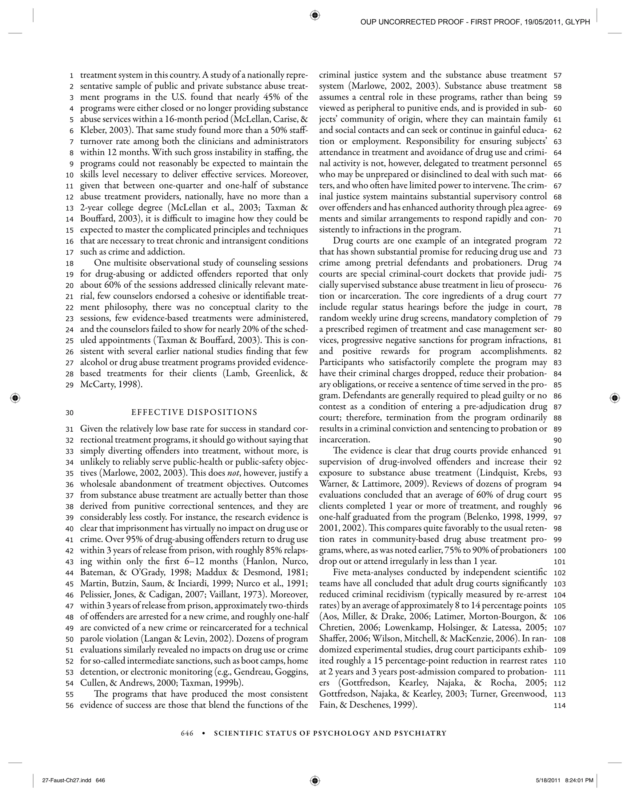 646 • SCIENTIFIC STATUS OF PSYCHOLOGY AND PSYCHIATRY
114
113
112
111
110
109
108
107
106
105
104
103
102
101
100
99
98
97
96
95
94
93
92
91
90
89
88
87
86
85
84
83
82
81
80
79
78
77
76
75
74
73
72
71
70
69
68
67
66
65
64
63
62
61
60
59
58
57
56
55
54
53
52
51
50
49
48
47
46
45
44
43
42
41
40
39
38
37
36
35
34
33
32
31
30
29
28
27
26
25
24
23
22
21
20
19
18
17
16
15
14
13
12
11
10
9
8
7
6
5
4
3
2
1 treatment system in this country. A study of a nationally repre-
sentative sample of public and private substance abuse treat-
ment programs in the U.S. found that nearly 45% of the
programs were either closed or no longer providing substance
abuse services within a 16-month period (McLellan, Carise, &
Kleber, 2003). That same study found more than a 50% staff-
turnover rate among both the clinicians and administrators
within 12 months. With such gross instability in staffing, the
programs could not reasonably be expected to maintain the
skills level necessary to deliver effective services. Moreover,
given that between one-quarter and one-half of substance
abuse treatment providers, nationally, have no more than a
2-year college degree (McLellan et al., 2003; Taxman &
Bouffard, 2003), it is difficult to imagine how they could be
expected to master the complicated principles and techniques
that are necessary to treat chronic and intransigent conditions
such as crime and addiction.
One multisite observational study of counseling sessions
for drug-abusing or addicted offenders reported that only
about 60% of the sessions addressed clinically relevant mate-
rial, few counselors endorsed a cohesive or identifiable treat-
ment philosophy, there was no conceptual clarity to the
sessions, few evidence-based treatments were administered,
and the counselors failed to show for nearly 20% of the sched-
uled appointments (Taxman & Bouffard, 2003). This is con-
sistent with several earlier national studies finding that few
alcohol or drug abuse treatment programs provided evidence-
based treatments for their clients (Lamb, Greenlick, &
McCarty, 1998).
EFFECTIVE DISPOSITIONS
Given the relatively low base rate for success in standard cor-
rectional treatment programs, it should go without saying that
simply diverting offenders into treatment, without more, is
unlikely to reliably serve public-health or public-safety objec-
tives (Marlowe, 2002, 2003). This does not, however, justify a
wholesale abandonment of treatment objectives. Outcomes
from substance abuse treatment are actually better than those
derived from punitive correctional sentences, and they are
considerably less costly. For instance, the research evidence is
clear that imprisonment has virtually no impact on drug use or
crime. Over 95% of drug-abusing offenders return to drug use
within 3 years of release from prison, with roughly 85% relaps-
ing within only the first 6–12 months (Hanlon, Nurco,
Bateman, & O’Grady, 1998; Maddux & Desmond, 1981;
Martin, Butzin, Saum, & Inciardi, 1999; Nurco et al., 1991;
Pelissier, Jones, & Cadigan, 2007; Vaillant, 1973). Moreover,
within3yearsofreleasefromprison,approximatelytwo-thirds
of offenders are arrested for a new crime, and roughly one-half
are convicted of a new crime or reincarcerated for a technical
parole violation (Langan & Levin, 2002). Dozens of program
evaluations similarly revealed no impacts on drug use or crime
for so-called intermediate sanctions, such as boot camps, home
detention, or electronic monitoring (e.g., Gendreau, Goggins,
Cullen, & Andrews, 2000; Taxman, 1999b).
The programs that have produced the most consistent
evidence of success are those that blend the functions of the
criminal justice system and the substance abuse treatment
system (Marlowe, 2002, 2003). Substance abuse treatment
assumes a central role in these programs, rather than being
viewed as peripheral to punitive ends, and is provided in sub-
jects’ community of origin, where they can maintain family
and social contacts and can seek or continue in gainful educa-
tion or employment. Responsibility for ensuring subjects’
attendance in treatment and avoidance of drug use and crimi-
nal activity is not, however, delegated to treatment personnel
who may be unprepared or disinclined to deal with such mat-
ters, and who often have limited power to intervene. The crim-
inal justice system maintains substantial supervisory control
over offenders and has enhanced authority through plea agree-
ments and similar arrangements to respond rapidly and con-
sistently to infractions in the program.
Drug courts are one example of an integrated program
that has shown substantial promise for reducing drug use and
crime among pretrial defendants and probationers. Drug
courts are special criminal-court dockets that provide judi-
cially supervised substance abuse treatment in lieu of prosecu-
tion or incarceration. The core ingredients of a drug court
include regular status hearings before the judge in court,
random weekly urine drug screens, mandatory completion of
a prescribed regimen of treatment and case management ser-
vices, progressive negative sanctions for program infractions,
and positive rewards for program accomplishments.
Participants who satisfactorily complete the program may
have their criminal charges dropped, reduce their probation-
ary obligations, or receive a sentence of time served in the pro-
gram. Defendants are generally required to plead guilty or no
contest as a condition of entering a pre-adjudication drug
court; therefore, termination from the program ordinarily
results in a criminal conviction and sentencing to probation or
incarceration.
The evidence is clear that drug courts provide enhanced
supervision of drug-involved offenders and increase their
exposure to substance abuse treatment (Lindquist, Krebs,
Warner, & Lattimore, 2009). Reviews of dozens of program
evaluations concluded that an average of 60% of drug court
clients completed 1 year or more of treatment, and roughly
one-half graduated from the program (Belenko, 1998, 1999,
2001, 2002). This compares quite favorably to the usual reten-
tion rates in community-based drug abuse treatment pro-
grams, where, as was noted earlier, 75% to 90% of probationers
drop out or attend irregularly in less than 1 year.
Five meta-analyses conducted by independent scientific
teams have all concluded that adult drug courts significantly
reduced criminal recidivism (typically measured by re-arrest
rates) by an average of approximately 8 to 14 percentage points
(Aos, Miller, & Drake, 2006; Latimer, Morton-Bourgon, &
Chretien, 2006; Lowenkamp, Holsinger, & Latessa, 2005;
Shaffer, 2006; Wilson, Mitchell, & MacKenzie, 2006). In ran-
domized experimental studies, drug court participants exhib-
ited roughly a 15 percentage-point reduction in rearrest rates
at 2 years and 3 years post-admission compared to probation-
ers (Gottfredson, Kearley, Najaka, & Rocha, 2005;
Gottfredson, Najaka, & Kearley, 2003; Turner, Greenwood,
Fain, & Deschenes, 1999).
27-Faust-Ch27.indd 64627-Faust-Ch27.indd 646 5/18/2011 8:24:01 PM5/18/2011 8:24:01 PM
OUP UNCORRECTED PROOF - FIRST PROOF, 19/05/2011, GLYPH
 