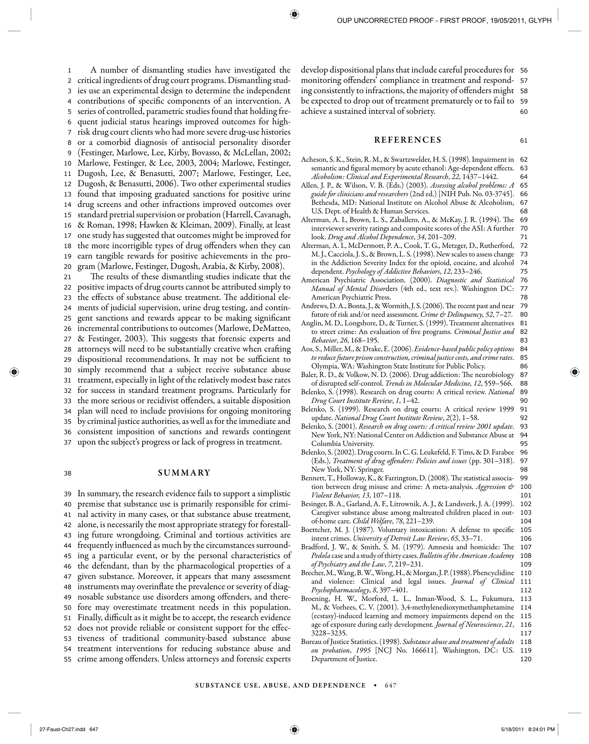 SUBSTANCE USE, ABUSE, AND DEPENDENCE • 647
120
119
118
117
116
115
114
113
112
111
110
109
108
107
106
105
104
103
102
101
100
99
98
97
96
95
94
93
92
91
90
89
88
87
86
85
84
83
82
81
80
79
78
77
76
75
74
73
72
71
70
69
68
67
66
65
64
63
62
61
60
59
58
57
56
55
54
53
52
51
50
49
48
47
46
45
44
43
42
41
40
39
38
37
36
35
34
33
32
31
30
29
28
27
26
25
24
23
22
21
20
19
18
17
16
15
14
13
12
11
10
9
8
7
6
5
4
3
2
1 A number of dismantling studies have investigated the
critical ingredients of drug court programs. Dismantling stud-
ies use an experimental design to determine the independent
contributions of specific components of an intervention. A
series of controlled, parametric studies found that holding fre-
quent judicial status hearings improved outcomes for high-
risk drug court clients who had more severe drug-use histories
or a comorbid diagnosis of antisocial personality disorder
(Festinger, Marlowe, Lee, Kirby, Bovasso, & McLellan, 2002;
Marlowe, Festinger, & Lee, 2003, 2004; Marlowe, Festinger,
Dugosh, Lee, & Benasutti, 2007; Marlowe, Festinger, Lee,
Dugosh, & Benasutti, 2006). Two other experimental studies
found that imposing graduated sanctions for positive urine
drug screens and other infractions improved outcomes over
standardpretrialsupervisionorprobation(Harrell,Cavanagh,
& Roman, 1998; Hawken & Kleiman, 2009). Finally, at least
one study has suggested that outcomes might be improved for
the more incorrigible types of drug offenders when they can
earn tangible rewards for positive achievements in the pro-
gram (Marlowe, Festinger, Dugosh, Arabia, & Kirby, 2008).
The results of these dismantling studies indicate that the
positive impacts of drug courts cannot be attributed simply to
the effects of substance abuse treatment. The additional ele-
ments of judicial supervision, urine drug testing, and contin-
gent sanctions and rewards appear to be making significant
incremental contributions to outcomes (Marlowe, DeMatteo,
& Festinger, 2003). This suggests that forensic experts and
attorneys will need to be substantially creative when crafting
dispositional recommendations. It may not be sufficient to
simply recommend that a subject receive substance abuse
treatment, especially in light of the relatively modest base rates
for success in standard treatment programs. Particularly for
the more serious or recidivist offenders, a suitable disposition
plan will need to include provisions for ongoing monitoring
by criminal justice authorities, as well as for the immediate and
consistent imposition of sanctions and rewards contingent
upon the subject’s progress or lack of progress in treatment.
SUMMARY
In summary, the research evidence fails to support a simplistic
premise that substance use is primarily responsible for crimi-
nal activity in many cases, or that substance abuse treatment,
alone, is necessarily the most appropriate strategy for forestall-
ing future wrongdoing. Criminal and tortious activities are
frequently influenced as much by the circumstances surround-
ing a particular event, or by the personal characteristics of
the defendant, than by the pharmacological properties of a
given substance. Moreover, it appears that many assessment
instruments may overinflate the prevalence or severity of diag-
nosable substance use disorders among offenders, and there-
fore may overestimate treatment needs in this population.
Finally, difficult as it might be to accept, the research evidence
does not provide reliable or consistent support for the effec-
tiveness of traditional community-based substance abuse
treatment interventions for reducing substance abuse and
crime among offenders. Unless attorneys and forensic experts
develop dispositional plans that include careful procedures for
monitoring offenders’ compliance in treatment and respond-
ing consistently to infractions, the majority of offenders might
be expected to drop out of treatment prematurely or to fail to
achieve a sustained interval of sobriety.
REFERENCES
Acheson, S. K., Stein, R. M., & Swartzwelder, H. S. (1998). Impairment in
semantic and figural memory by acute ethanol: Age-dependent effects.
Alcoholism: Clinical and Experimental Research, 22, 1437–1442.
Allen, J. P., & Wilson, V. B. (Eds.) (2003). Assessing alcohol problems: A
guide for clinicians and researchers (2nd ed.) [NIH Pub. No. 03-3745].
Bethesda, MD: National Institute on Alcohol Abuse & Alcoholism,
U.S. Dept. of Health & Human Services.
Alterman, A. I., Brown, L. S., Zaballero, A., & McKay, J. R. (1994). The
interviewer severity ratings and composite scores of the ASI: A further
look. Drug and Alcohol Dependence, 34, 201–209.
Alterman, A. I., McDermott, P. A., Cook, T. G., Metzger, D., Rutherford,
M. J., Cacciola, J. S., & Brown, L. S. (1998). New scales to assess change
in the Addiction Severity Index for the opioid, cocaine, and alcohol
dependent. Psychology of Addictive Behaviors, 12, 233–246.
American Psychiatric Association. (2000). Diagnostic and Statistical
Manual of Mental Disorders (4th ed., text rev.). Washington DC:
American Psychiatric Press.
Andrews, D. A., Bonta, J., & Wormith, J. S. (2006). The recent past and near
future of risk and/or need assessment. Crime & Delinquency, 52, 7–27.
Anglin, M. D., Longshore, D., & Turner, S. (1999). Treatment alternatives
to street crime: An evaluation of five programs. Criminal Justice and
Behavior, 26, 168–195.
Aos, S., Miller, M., & Drake, E. (2006). Evidence-based public policy options
to reduce future prison construction, criminal justice costs, and crime rates.
Olympia, WA: Washington State Institute for Public Policy.
Baler, R. D., & Volkow, N. D. (2006). Drug addiction: The neurobiology
of disrupted self-control. Trends in Molecular Medicine, 12, 559–566.
Belenko, S. (1998). Research on drug courts: A critical review. National
Drug Court Institute Review, 1, 1–42.
Belenko, S. (1999). Research on drug courts: A critical review 1999
update. National Drug Court Institute Review, 2(2), 1–58.
Belenko, S. (2001). Research on drug courts: A critical review 2001 update.
New York, NY: National Center on Addiction and Substance Abuse at
Columbia University.
Belenko, S. (2002). Drug courts. In C. G. Leukefeld, F. Tims, & D. Farabee
(Eds.), Treatment of drug offenders: Policies and issues (pp. 301–318).
New York, NY: Springer.
Bennett, T., Holloway, K., & Farrington, D. (2008). The statistical associa-
tion between drug misuse and crime: A meta-analysis. Aggression &
Violent Behavior, 13, 107–118.
Besinger, B. A., Garland, A. F., Litrownik, A. J., & Landsverk, J. A. (1999).
Caregiver substance abuse among maltreated children placed in out-
of-home care. Child Welfare, 78, 221–239.
Boettcher, M. J. (1987). Voluntary intoxication: A defense to specific
intent crimes. University of Detroit Law Review, 65, 33–71.
Bradford, J. W., & Smith, S. M. (1979). Amnesia and homicide: The
Pedolacaseandastudyofthirtycases.BulletinoftheAmericanAcademy
of Psychiatry and the Law, 7, 219–231.
Brecher,M.,Wang,B.W.,Wong,H.,&Morgan,J.P.(1988).Phencyclidine
and violence: Clinical and legal issues. Journal of Clinical
Psychopharmacology, 8, 397–401.
Broening, H. W., Morford, L. L., Inman-Wood, S. L., Fukumura,
M., & Vorhees, C. V. (2001). 3,4-methylenedioxymethamphetamine
(ecstasy)-induced learning and memory impairments depend on the
age of exposure during early development. Journal of Neuroscience, 21,
3228–3235.
Bureau of Justice Statistics. (1998). Substance abuse and treatment of adults
on probation, 1995 [NCJ No. 166611]. Washington, DC: U.S.
Department of Justice.
27-Faust-Ch27.indd 64727-Faust-Ch27.indd 647 5/18/2011 8:24:01 PM5/18/2011 8:24:01 PM
OUP UNCORRECTED PROOF - FIRST PROOF, 19/05/2011, GLYPH
 