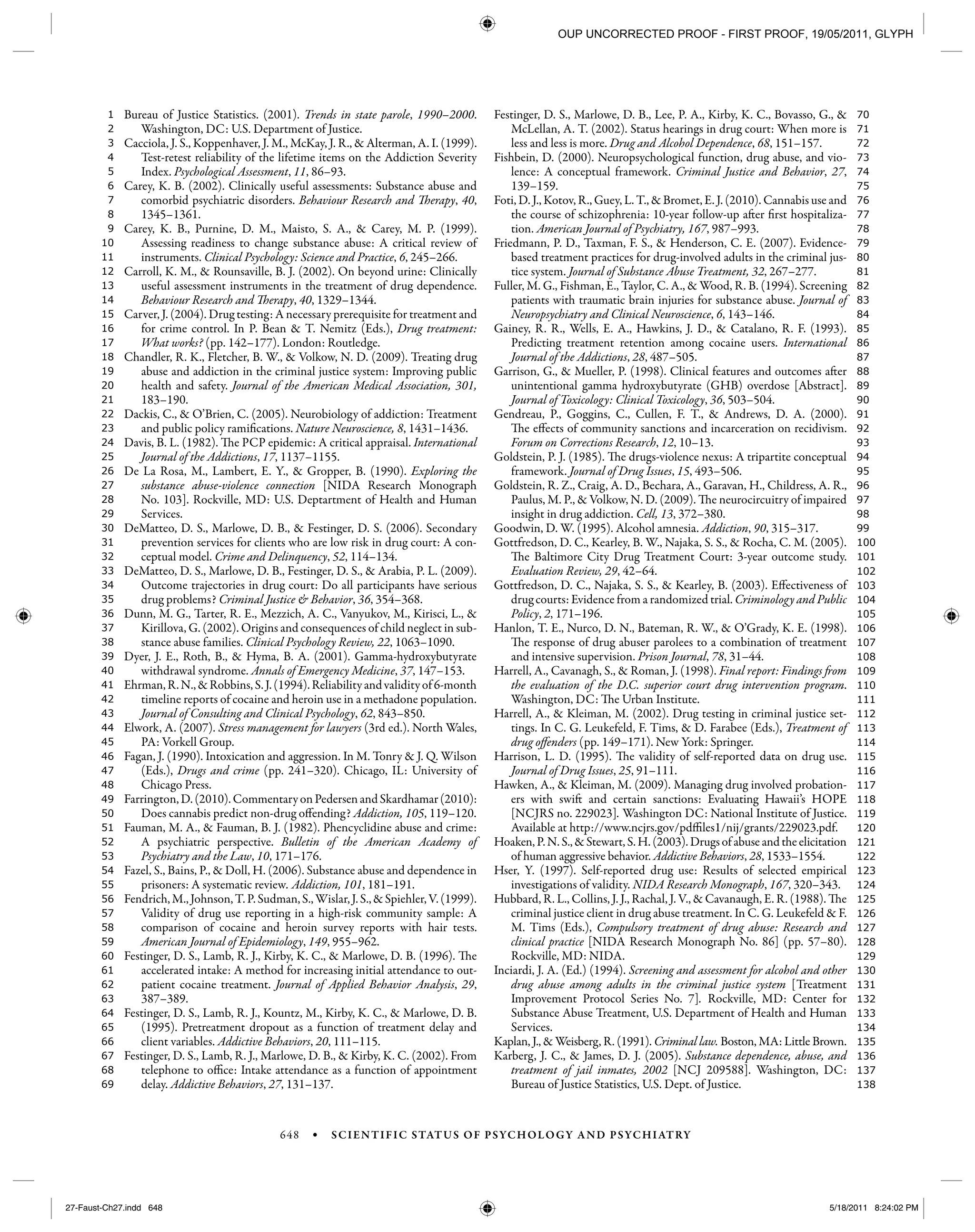 648 • SCIENTIFIC STATUS OF PSYCHOLOGY AND PSYCHIATRY
138
137
136
135
134
133
132
131
130
129
128
127
126
125
124
123
122
121
120
119
118
117
116
115
114
113
112
111
110
109
108
107
106
105
104
103
102
101
100
99
98
97
96
95
94
93
92
91
90
89
88
87
86
85
84
83
82
81
80
79
78
77
76
75
74
73
72
71
70
69
68
67
66
65
64
63
62
61
60
59
58
57
56
55
54
53
52
51
50
49
48
47
46
45
44
43
42
41
40
39
38
37
36
35
34
33
32
31
30
29
28
27
26
25
24
23
22
21
20
19
18
17
16
15
14
13
12
11
10
9
8
7
6
5
4
3
2
1 Bureau of Justice Statistics. (2001). Trends in state parole, 1990–2000.
Washington, DC: U.S. Department of Justice.
Cacciola, J. S., Koppenhaver, J. M., McKay, J. R., & Alterman, A. I. (1999).
Test-retest reliability of the lifetime items on the Addiction Severity
Index. Psychological Assessment, 11, 86–93.
Carey, K. B. (2002). Clinically useful assessments: Substance abuse and
comorbid psychiatric disorders. Behaviour Research and Therapy, 40,
1345–1361.
Carey, K. B., Purnine, D. M., Maisto, S. A., & Carey, M. P. (1999).
Assessing readiness to change substance abuse: A critical review of
instruments. Clinical Psychology: Science and Practice, 6, 245–266.
Carroll, K. M., & Rounsaville, B. J. (2002). On beyond urine: Clinically
useful assessment instruments in the treatment of drug dependence.
Behaviour Research and Therapy, 40, 1329–1344.
Carver, J. (2004). Drug testing: A necessary prerequisite for treatment and
for crime control. In P. Bean & T. Nemitz (Eds.), Drug treatment:
What works? (pp. 142–177). London: Routledge.
Chandler, R. K., Fletcher, B. W., & Volkow, N. D. (2009). Treating drug
abuse and addiction in the criminal justice system: Improving public
health and safety. Journal of the American Medical Association, 301,
183–190.
Dackis, C., & O’Brien, C. (2005). Neurobiology of addiction: Treatment
and public policy ramifications. Nature Neuroscience, 8, 1431–1436.
Davis, B. L. (1982). The PCP epidemic: A critical appraisal. International
Journal of the Addictions, 17, 1137–1155.
De La Rosa, M., Lambert, E. Y., & Gropper, B. (1990). Exploring the
substance abuse-violence connection [NIDA Research Monograph
No. 103]. Rockville, MD: U.S. Deptartment of Health and Human
Services.
DeMatteo, D. S., Marlowe, D. B., & Festinger, D. S. (2006). Secondary
prevention services for clients who are low risk in drug court: A con-
ceptual model. Crime and Delinquency, 52, 114–134.
DeMatteo, D. S., Marlowe, D. B., Festinger, D. S., & Arabia, P. L. (2009).
Outcome trajectories in drug court: Do all participants have serious
drug problems? Criminal Justice & Behavior, 36, 354–368.
Dunn, M. G., Tarter, R. E., Mezzich, A. C., Vanyukov, M., Kirisci, L., &
Kirillova, G. (2002). Origins and consequences of child neglect in sub-
stance abuse families. Clinical Psychology Review, 22, 1063–1090.
Dyer, J. E., Roth, B., & Hyma, B. A. (2001). Gamma-hydroxybutyrate
withdrawal syndrome. Annals of Emergency Medicine, 37, 147–153.
Ehrman,R.N.,&Robbins,S.J.(1994).Reliabilityandvalidityof6-month
timeline reports of cocaine and heroin use in a methadone population.
Journal of Consulting and Clinical Psychology, 62, 843–850.
Elwork, A. (2007). Stress management for lawyers (3rd ed.). North Wales,
PA: Vorkell Group.
Fagan, J. (1990). Intoxication and aggression. In M. Tonry & J. Q. Wilson
(Eds.), Drugs and crime (pp. 241–320). Chicago, IL: University of
Chicago Press.
Farrington,D.(2010).CommentaryonPedersenandSkardhamar(2010):
Does cannabis predict non-drug offending? Addiction, 105, 119–120.
Fauman, M. A., & Fauman, B. J. (1982). Phencyclidine abuse and crime:
A psychiatric perspective. Bulletin of the American Academy of
Psychiatry and the Law, 10, 171–176.
Fazel, S., Bains, P., & Doll, H. (2006). Substance abuse and dependence in
prisoners: A systematic review. Addiction, 101, 181–191.
Fendrich,M.,Johnson,T.P.Sudman,S.,Wislar,J.S.,&Spiehler,V.(1999).
Validity of drug use reporting in a high-risk community sample: A
comparison of cocaine and heroin survey reports with hair tests.
American Journal of Epidemiology, 149, 955–962.
Festinger, D. S., Lamb, R. J., Kirby, K. C., & Marlowe, D. B. (1996). The
accelerated intake: A method for increasing initial attendance to out-
patient cocaine treatment. Journal of Applied Behavior Analysis, 29,
387–389.
Festinger, D. S., Lamb, R. J., Kountz, M., Kirby, K. C., & Marlowe, D. B.
(1995). Pretreatment dropout as a function of treatment delay and
client variables. Addictive Behaviors, 20, 111–115.
Festinger, D. S., Lamb, R. J., Marlowe, D. B., & Kirby, K. C. (2002). From
telephone to office: Intake attendance as a function of appointment
delay. Addictive Behaviors, 27, 131–137.
Festinger, D. S., Marlowe, D. B., Lee, P. A., Kirby, K. C., Bovasso, G., &
McLellan, A. T. (2002). Status hearings in drug court: When more is
less and less is more. Drug and Alcohol Dependence, 68, 151–157.
Fishbein, D. (2000). Neuropsychological function, drug abuse, and vio-
lence: A conceptual framework. Criminal Justice and Behavior, 27,
139–159.
Foti, D. J., Kotov, R., Guey, L. T., & Bromet, E. J. (2010). Cannabis use and
the course of schizophrenia: 10-year follow-up after first hospitaliza-
tion. American Journal of Psychiatry, 167, 987–993.
Friedmann, P. D., Taxman, F. S., & Henderson, C. E. (2007). Evidence-
based treatment practices for drug-involved adults in the criminal jus-
tice system. Journal of Substance Abuse Treatment, 32, 267–277.
Fuller, M. G., Fishman, E., Taylor, C. A., & Wood, R. B. (1994). Screening
patients with traumatic brain injuries for substance abuse. Journal of
Neuropsychiatry and Clinical Neuroscience, 6, 143–146.
Gainey, R. R., Wells, E. A., Hawkins, J. D., & Catalano, R. F. (1993).
Predicting treatment retention among cocaine users. International
Journal of the Addictions, 28, 487–505.
Garrison, G., & Mueller, P. (1998). Clinical features and outcomes after
unintentional gamma hydroxybutyrate (GHB) overdose [Abstract].
Journal of Toxicology: Clinical Toxicology, 36, 503–504.
Gendreau, P., Goggins, C., Cullen, F. T., & Andrews, D. A. (2000).
The effects of community sanctions and incarceration on recidivism.
Forum on Corrections Research, 12, 10–13.
Goldstein, P. J. (1985). The drugs-violence nexus: A tripartite conceptual
framework. Journal of Drug Issues, 15, 493–506.
Goldstein, R. Z., Craig, A. D., Bechara, A., Garavan, H., Childress, A. R.,
Paulus, M. P., & Volkow, N. D. (2009). The neurocircuitry of impaired
insight in drug addiction. Cell, 13, 372–380.
Goodwin, D. W. (1995). Alcohol amnesia. Addiction, 90, 315–317.
Gottfredson, D. C., Kearley, B. W., Najaka, S. S., & Rocha, C. M. (2005).
The Baltimore City Drug Treatment Court: 3-year outcome study.
Evaluation Review, 29, 42–64.
Gottfredson, D. C., Najaka, S. S., & Kearley, B. (2003). Effectiveness of
drug courts: Evidence from a randomized trial. Criminology and Public
Policy, 2, 171–196.
Hanlon, T. E., Nurco, D. N., Bateman, R. W., & O’Grady, K. E. (1998).
The response of drug abuser parolees to a combination of treatment
and intensive supervision. Prison Journal, 78, 31–44.
Harrell, A., Cavanagh, S., & Roman, J. (1998). Final report: Findings from
the evaluation of the D.C. superior court drug intervention program.
Washington, DC: The Urban Institute.
Harrell, A., & Kleiman, M. (2002). Drug testing in criminal justice set-
tings. In C. G. Leukefeld, F. Tims, & D. Farabee (Eds.), Treatment of
drug offenders (pp. 149–171). New York: Springer.
Harrison, L. D. (1995). The validity of self-reported data on drug use.
Journal of Drug Issues, 25, 91–111.
Hawken, A., & Kleiman, M. (2009). Managing drug involved probation-
ers with swift and certain sanctions: Evaluating Hawaii’s HOPE
[NCJRS no. 229023]. Washington DC: National Institute of Justice.
Available at http://www.ncjrs.gov/pdffiles1/nij/grants/229023.pdf.
Hoaken,P.N.S.,&Stewart,S.H.(2003).Drugsofabuseandtheelicitation
of human aggressive behavior. Addictive Behaviors, 28, 1533–1554.
Hser, Y. (1997). Self-reported drug use: Results of selected empirical
investigations of validity. NIDA Research Monograph, 167, 320–343.
Hubbard, R. L., Collins, J. J., Rachal, J. V., & Cavanaugh, E. R. (1988). The
criminal justice client in drug abuse treatment. In C. G. Leukefeld & F.
M. Tims (Eds.), Compulsory treatment of drug abuse: Research and
clinical practice [NIDA Research Monograph No. 86] (pp. 57–80).
Rockville, MD: NIDA.
Inciardi, J. A. (Ed.) (1994). Screening and assessment for alcohol and other
drug abuse among adults in the criminal justice system [Treatment
Improvement Protocol Series No. 7]. Rockville, MD: Center for
Substance Abuse Treatment, U.S. Department of Health and Human
Services.
Kaplan, J., & Weisberg, R. (1991). Criminal law. Boston, MA: Little Brown.
Karberg, J. C., & James, D. J. (2005). Substance dependence, abuse, and
treatment of jail inmates, 2002 [NCJ 209588]. Washington, DC:
Bureau of Justice Statistics, U.S. Dept. of Justice.
27-Faust-Ch27.indd 64827-Faust-Ch27.indd 648 5/18/2011 8:24:02 PM5/18/2011 8:24:02 PM
OUP UNCORRECTED PROOF - FIRST PROOF, 19/05/2011, GLYPH
 