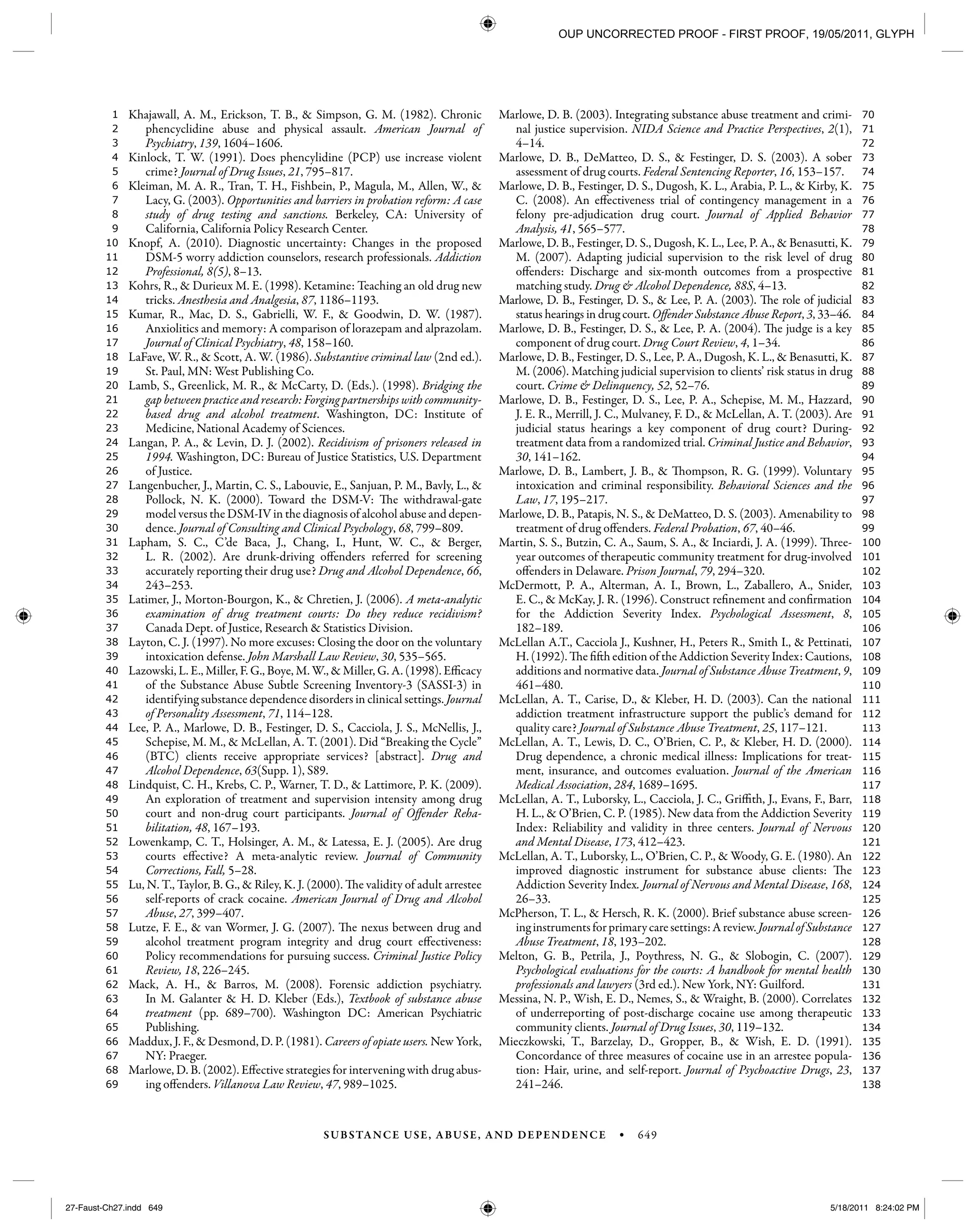 SUBSTANCE USE, ABUSE, AND DEPENDENCE • 649
138
137
136
135
134
133
132
131
130
129
128
127
126
125
124
123
122
121
120
119
118
117
116
115
114
113
112
111
110
109
108
107
106
105
104
103
102
101
100
99
98
97
96
95
94
93
92
91
90
89
88
87
86
85
84
83
82
81
80
79
78
77
76
75
74
73
72
71
70
69
68
67
66
65
64
63
62
61
60
59
58
57
56
55
54
53
52
51
50
49
48
47
46
45
44
43
42
41
40
39
38
37
36
35
34
33
32
31
30
29
28
27
26
25
24
23
22
21
20
19
18
17
16
15
14
13
12
11
10
9
8
7
6
5
4
3
2
1 Khajawall, A. M., Erickson, T. B., & Simpson, G. M. (1982). Chronic
phencyclidine abuse and physical assault. American Journal of
Psychiatry, 139, 1604–1606.
Kinlock, T. W. (1991). Does phencylidine (PCP) use increase violent
crime? Journal of Drug Issues, 21, 795–817.
Kleiman, M. A. R., Tran, T. H., Fishbein, P., Magula, M., Allen, W., &
Lacy, G. (2003). Opportunities and barriers in probation reform: A case
study of drug testing and sanctions. Berkeley, CA: University of
California, California Policy Research Center.
Knopf, A. (2010). Diagnostic uncertainty: Changes in the proposed
DSM-5 worry addiction counselors, research professionals. Addiction
Professional, 8(5), 8–13.
Kohrs, R., & Durieux M. E. (1998). Ketamine: Teaching an old drug new
tricks. Anesthesia and Analgesia, 87, 1186–1193.
Kumar, R., Mac, D. S., Gabrielli, W. F., & Goodwin, D. W. (1987).
Anxiolitics and memory: A comparison of lorazepam and alprazolam.
Journal of Clinical Psychiatry, 48, 158–160.
LaFave, W. R., & Scott, A. W. (1986). Substantive criminal law (2nd ed.).
St. Paul, MN: West Publishing Co.
Lamb, S., Greenlick, M. R., & McCarty, D. (Eds.). (1998). Bridging the
gap between practice and research: Forging partnerships with community-
based drug and alcohol treatment. Washington, DC: Institute of
Medicine, National Academy of Sciences.
Langan, P. A., & Levin, D. J. (2002). Recidivism of prisoners released in
1994. Washington, DC: Bureau of Justice Statistics, U.S. Department
of Justice.
Langenbucher, J., Martin, C. S., Labouvie, E., Sanjuan, P. M., Bavly, L., &
Pollock, N. K. (2000). Toward the DSM-V: The withdrawal-gate
model versus the DSM-IV in the diagnosis of alcohol abuse and depen-
dence. Journal of Consulting and Clinical Psychology, 68, 799–809.
Lapham, S. C., C’de Baca, J., Chang, I., Hunt, W. C., & Berger,
L. R. (2002). Are drunk-driving offenders referred for screening
accurately reporting their drug use? Drug and Alcohol Dependence, 66,
243–253.
Latimer, J., Morton-Bourgon, K., & Chretien, J. (2006). A meta-analytic
examination of drug treatment courts: Do they reduce recidivism?
Canada Dept. of Justice, Research & Statistics Division.
Layton, C. J. (1997). No more excuses: Closing the door on the voluntary
intoxication defense. John Marshall Law Review, 30, 535–565.
Lazowski, L. E., Miller, F. G., Boye, M. W., & Miller, G. A. (1998). Efficacy
of the Substance Abuse Subtle Screening Inventory-3 (SASSI-3) in
identifying substance dependence disorders in clinical settings. Journal
of Personality Assessment, 71, 114–128.
Lee, P. A., Marlowe, D. B., Festinger, D. S., Cacciola, J. S., McNellis, J.,
Schepise, M. M., & McLellan, A. T. (2001). Did “Breaking the Cycle”
(BTC) clients receive appropriate services? [abstract]. Drug and
Alcohol Dependence, 63(Supp. 1), S89.
Lindquist, C. H., Krebs, C. P., Warner, T. D., & Lattimore, P. K. (2009).
An exploration of treatment and supervision intensity among drug
court and non-drug court participants. Journal of Offender Reha-
bilitation, 48, 167–193.
Lowenkamp, C. T., Holsinger, A. M., & Latessa, E. J. (2005). Are drug
courts effective? A meta-analytic review. Journal of Community
Corrections, Fall, 5–28.
Lu, N. T., Taylor, B. G., & Riley, K. J. (2000). The validity of adult arrestee
self-reports of crack cocaine. American Journal of Drug and Alcohol
Abuse, 27, 399–407.
Lutze, F. E., & van Wormer, J. G. (2007). The nexus between drug and
alcohol treatment program integrity and drug court effectiveness:
Policy recommendations for pursuing success. Criminal Justice Policy
Review, 18, 226–245.
Mack, A. H., & Barros, M. (2008). Forensic addiction psychiatry.
In M. Galanter & H. D. Kleber (Eds.), Textbook of substance abuse
treatment (pp. 689–700). Washington DC: American Psychiatric
Publishing.
Maddux, J. F., & Desmond, D. P. (1981). Careers of opiate users. New York,
NY: Praeger.
Marlowe, D. B. (2002). Effective strategies for intervening with drug abus-
ing offenders. Villanova Law Review, 47, 989–1025.
Marlowe, D. B. (2003). Integrating substance abuse treatment and crimi-
nal justice supervision. NIDA Science and Practice Perspectives, 2(1),
4–14.
Marlowe, D. B., DeMatteo, D. S., & Festinger, D. S. (2003). A sober
assessment of drug courts. Federal Sentencing Reporter, 16, 153–157.
Marlowe, D. B., Festinger, D. S., Dugosh, K. L., Arabia, P. L., & Kirby, K.
C. (2008). An effectiveness trial of contingency management in a
felony pre-adjudication drug court. Journal of Applied Behavior
Analysis, 41, 565–577.
Marlowe, D. B., Festinger, D. S., Dugosh, K. L., Lee, P. A., & Benasutti, K.
M. (2007). Adapting judicial supervision to the risk level of drug
offenders: Discharge and six-month outcomes from a prospective
matching study. Drug & Alcohol Dependence, 88S, 4–13.
Marlowe, D. B., Festinger, D. S., & Lee, P. A. (2003). The role of judicial
status hearings in drug court. Offender Substance Abuse Report, 3, 33–46.
Marlowe, D. B., Festinger, D. S., & Lee, P. A. (2004). The judge is a key
component of drug court. Drug Court Review, 4, 1–34.
Marlowe, D. B., Festinger, D. S., Lee, P. A., Dugosh, K. L., & Benasutti, K.
M. (2006). Matching judicial supervision to clients’ risk status in drug
court. Crime & Delinquency, 52, 52–76.
Marlowe, D. B., Festinger, D. S., Lee, P. A., Schepise, M. M., Hazzard,
J. E. R., Merrill, J. C., Mulvaney, F. D., & McLellan, A. T. (2003). Are
judicial status hearings a key component of drug court? During-
treatment data from a randomized trial. Criminal Justice and Behavior,
30, 141–162.
Marlowe, D. B., Lambert, J. B., & Thompson, R. G. (1999). Voluntary
intoxication and criminal responsibility. Behavioral Sciences and the
Law, 17, 195–217.
Marlowe, D. B., Patapis, N. S., & DeMatteo, D. S. (2003). Amenability to
treatment of drug offenders. Federal Probation, 67, 40–46.
Martin, S. S., Butzin, C. A., Saum, S. A., & Inciardi, J. A. (1999). Three-
year outcomes of therapeutic community treatment for drug-involved
offenders in Delaware. Prison Journal, 79, 294–320.
McDermott, P. A., Alterman, A. I., Brown, L., Zaballero, A., Snider,
E. C., & McKay, J. R. (1996). Construct refinement and confirmation
for the Addiction Severity Index. Psychological Assessment, 8,
182–189.
McLellan A.T., Cacciola J., Kushner, H., Peters R., Smith I., & Pettinati,
H. (1992). The fifth edition of the Addiction Severity Index: Cautions,
additions and normative data. Journal of Substance Abuse Treatment, 9,
461–480.
McLellan, A. T., Carise, D., & Kleber, H. D. (2003). Can the national
addiction treatment infrastructure support the public’s demand for
quality care? Journal of Substance Abuse Treatment, 25, 117–121.
McLellan, A. T., Lewis, D. C., O’Brien, C. P., & Kleber, H. D. (2000).
Drug dependence, a chronic medical illness: Implications for treat-
ment, insurance, and outcomes evaluation. Journal of the American
Medical Association, 284, 1689–1695.
McLellan, A. T., Luborsky, L., Cacciola, J. C., Griffith, J., Evans, F., Barr,
H. L., & O’Brien, C. P. (1985). New data from the Addiction Severity
Index: Reliability and validity in three centers. Journal of Nervous
and Mental Disease, 173, 412–423.
McLellan, A. T., Luborsky, L., O’Brien, C. P., & Woody, G. E. (1980). An
improved diagnostic instrument for substance abuse clients: The
Addiction Severity Index. Journal of Nervous and Mental Disease, 168,
26–33.
McPherson, T. L., & Hersch, R. K. (2000). Brief substance abuse screen-
inginstrumentsforprimarycaresettings:Areview. JournalofSubstance
Abuse Treatment, 18, 193–202.
Melton, G. B., Petrila, J., Poythress, N. G., & Slobogin, C. (2007).
Psychological evaluations for the courts: A handbook for mental health
professionals and lawyers (3rd ed.). New York, NY: Guilford.
Messina, N. P., Wish, E. D., Nemes, S., & Wraight, B. (2000). Correlates
of underreporting of post-discharge cocaine use among therapeutic
community clients. Journal of Drug Issues, 30, 119–132.
Mieczkowski, T., Barzelay, D., Gropper, B., & Wish, E. D. (1991).
Concordance of three measures of cocaine use in an arrestee popula-
tion: Hair, urine, and self-report. Journal of Psychoactive Drugs, 23,
241–246.
27-Faust-Ch27.indd 64927-Faust-Ch27.indd 649 5/18/2011 8:24:02 PM5/18/2011 8:24:02 PM
OUP UNCORRECTED PROOF - FIRST PROOF, 19/05/2011, GLYPH
 