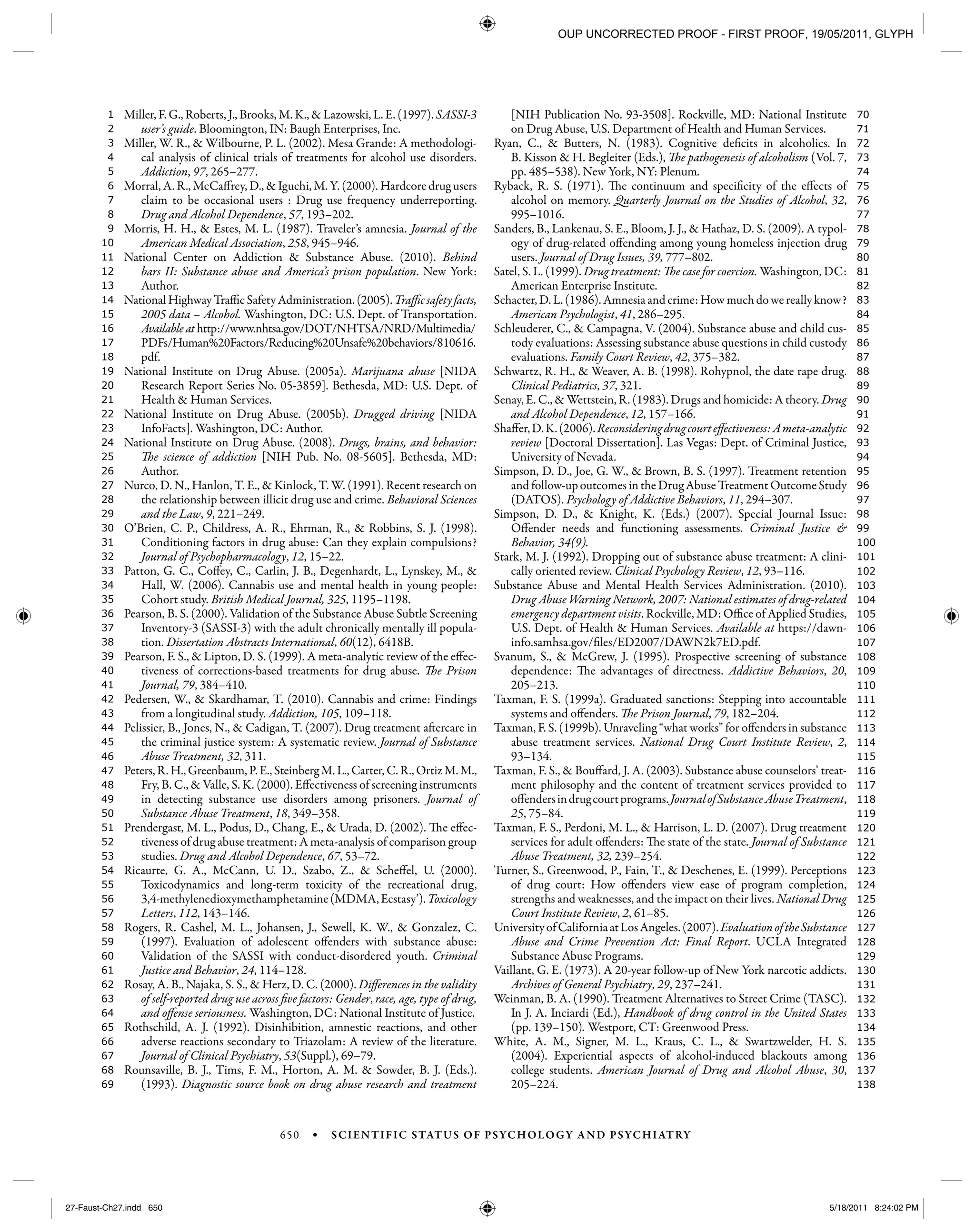 650 • SCIENTIFIC STATUS OF PSYCHOLOGY AND PSYCHIATRY
138
137
136
135
134
133
132
131
130
129
128
127
126
125
124
123
122
121
120
119
118
117
116
115
114
113
112
111
110
109
108
107
106
105
104
103
102
101
100
99
98
97
96
95
94
93
92
91
90
89
88
87
86
85
84
83
82
81
80
79
78
77
76
75
74
73
72
71
70
69
68
67
66
65
64
63
62
61
60
59
58
57
56
55
54
53
52
51
50
49
48
47
46
45
44
43
42
41
40
39
38
37
36
35
34
33
32
31
30
29
28
27
26
25
24
23
22
21
20
19
18
17
16
15
14
13
12
11
10
9
8
7
6
5
4
3
2
1 Miller, F. G., Roberts, J., Brooks, M. K., & Lazowski, L. E. (1997). SASSI-3
user’s guide. Bloomington, IN: Baugh Enterprises, Inc.
Miller, W. R., & Wilbourne, P. L. (2002). Mesa Grande: A methodologi-
cal analysis of clinical trials of treatments for alcohol use disorders.
Addiction, 97, 265–277.
Morral, A. R., McCaffrey, D., & Iguchi, M. Y. (2000). Hardcore drug users
claim to be occasional users : Drug use frequency underreporting.
Drug and Alcohol Dependence, 57, 193–202.
Morris, H. H., & Estes, M. L. (1987). Traveler’s amnesia. Journal of the
American Medical Association, 258, 945–946.
National Center on Addiction & Substance Abuse. (2010). Behind
bars II: Substance abuse and America’s prison population. New York:
Author.
National Highway Traffic Safety Administration. (2005). Traffic safety facts,
2005 data – Alcohol. Washington, DC: U.S. Dept. of Transportation.
Available at http://www.nhtsa.gov/DOT/NHTSA/NRD/Multimedia/
PDFs/Human%20Factors/Reducing%20Unsafe%20behaviors/810616.
pdf.
National Institute on Drug Abuse. (2005a). Marijuana abuse [NIDA
Research Report Series No. 05-3859]. Bethesda, MD: U.S. Dept. of
Health & Human Services.
National Institute on Drug Abuse. (2005b). Drugged driving [NIDA
InfoFacts]. Washington, DC: Author.
National Institute on Drug Abuse. (2008). Drugs, brains, and behavior:
The science of addiction [NIH Pub. No. 08-5605]. Bethesda, MD:
Author.
Nurco, D. N., Hanlon, T. E., & Kinlock, T. W. (1991). Recent research on
the relationship between illicit drug use and crime. Behavioral Sciences
and the Law, 9, 221–249.
O’Brien, C. P., Childress, A. R., Ehrman, R., & Robbins, S. J. (1998).
Conditioning factors in drug abuse: Can they explain compulsions?
Journal of Psychopharmacology, 12, 15–22.
Patton, G. C., Coffey, C., Carlin, J. B., Degenhardt, L., Lynskey, M., &
Hall, W. (2006). Cannabis use and mental health in young people:
Cohort study. British Medical Journal, 325, 1195–1198.
Pearson, B. S. (2000). Validation of the Substance Abuse Subtle Screening
Inventory-3 (SASSI-3) with the adult chronically mentally ill popula-
tion. Dissertation Abstracts International, 60(12), 6418B.
Pearson, F. S., & Lipton, D. S. (1999). A meta-analytic review of the effec-
tiveness of corrections-based treatments for drug abuse. The Prison
Journal, 79, 384–410.
Pedersen, W., & Skardhamar, T. (2010). Cannabis and crime: Findings
from a longitudinal study. Addiction, 105, 109–118.
Pelissier, B., Jones, N., & Cadigan, T. (2007). Drug treatment aftercare in
the criminal justice system: A systematic review. Journal of Substance
Abuse Treatment, 32, 311.
Peters, R. H., Greenbaum, P. E., Steinberg M. L., Carter, C. R., Ortiz M. M.,
Fry, B. C., & Valle, S. K. (2000). Effectiveness of screening instruments
in detecting substance use disorders among prisoners. Journal of
Substance Abuse Treatment, 18, 349–358.
Prendergast, M. L., Podus, D., Chang, E., & Urada, D. (2002). The effec-
tiveness of drug abuse treatment: A meta-analysis of comparison group
studies. Drug and Alcohol Dependence, 67, 53–72.
Ricaurte, G. A., McCann, U. D., Szabo, Z., & Scheffel, U. (2000).
Toxicodynamics and long-term toxicity of the recreational drug,
3,4-methylenedioxymethamphetamine(MDMA,Ecstasy’).Toxicology
Letters, 112, 143–146.
Rogers, R. Cashel, M. L., Johansen, J., Sewell, K. W., & Gonzalez, C.
(1997). Evaluation of adolescent offenders with substance abuse:
Validation of the SASSI with conduct-disordered youth. Criminal
Justice and Behavior, 24, 114–128.
Rosay, A. B., Najaka, S. S., & Herz, D. C. (2000). Differences in the validity
of self-reported drug use across five factors: Gender, race, age, type of drug,
and offense seriousness. Washington, DC: National Institute of Justice.
Rothschild, A. J. (1992). Disinhibition, amnestic reactions, and other
adverse reactions secondary to Triazolam: A review of the literature.
Journal of Clinical Psychiatry, 53(Suppl.), 69–79.
Rounsaville, B. J., Tims, F. M., Horton, A. M. & Sowder, B. J. (Eds.).
(1993). Diagnostic source book on drug abuse research and treatment
[NIH Publication No. 93-3508]. Rockville, MD: National Institute
on Drug Abuse, U.S. Department of Health and Human Services.
Ryan, C., & Butters, N. (1983). Cognitive deficits in alcoholics. In
B. Kisson & H. Begleiter (Eds.), The pathogenesis of alcoholism (Vol. 7,
pp. 485–538). New York, NY: Plenum.
Ryback, R. S. (1971). The continuum and specificity of the effects of
alcohol on memory. Quarterly Journal on the Studies of Alcohol, 32,
995–1016.
Sanders, B., Lankenau, S. E., Bloom, J. J., & Hathaz, D. S. (2009). A typol-
ogy of drug-related offending among young homeless injection drug
users. Journal of Drug Issues, 39, 777–802.
Satel, S. L. (1999). Drug treatment: The case for coercion. Washington, DC:
American Enterprise Institute.
Schacter,D.L.(1986).Amnesiaandcrime:Howmuchdowereallyknow?
American Psychologist, 41, 286–295.
Schleuderer, C., & Campagna, V. (2004). Substance abuse and child cus-
tody evaluations: Assessing substance abuse questions in child custody
evaluations. Family Court Review, 42, 375–382.
Schwartz, R. H., & Weaver, A. B. (1998). Rohypnol, the date rape drug.
Clinical Pediatrics, 37, 321.
Senay, E. C., & Wettstein, R. (1983). Drugs and homicide: A theory. Drug
and Alcohol Dependence, 12, 157–166.
Shaffer,D.K.(2006).Reconsideringdrugcourteffectiveness:Ameta-analytic
review [Doctoral Dissertation]. Las Vegas: Dept. of Criminal Justice,
University of Nevada.
Simpson, D. D., Joe, G. W., & Brown, B. S. (1997). Treatment retention
and follow-up outcomes in the Drug Abuse Treatment Outcome Study
(DATOS). Psychology of Addictive Behaviors, 11, 294–307.
Simpson, D. D., & Knight, K. (Eds.) (2007). Special Journal Issue:
Offender needs and functioning assessments. Criminal Justice &
Behavior, 34(9).
Stark, M. J. (1992). Dropping out of substance abuse treatment: A clini-
cally oriented review. Clinical Psychology Review, 12, 93–116.
Substance Abuse and Mental Health Services Administration. (2010).
Drug Abuse Warning Network, 2007: National estimates of drug-related
emergency department visits. Rockville, MD: Office of Applied Studies,
U.S. Dept. of Health & Human Services. Available at https://dawn-
info.samhsa.gov/files/ED2007/DAWN2k7ED.pdf.
Svanum, S., & McGrew, J. (1995). Prospective screening of substance
dependence: The advantages of directness. Addictive Behaviors, 20,
205–213.
Taxman, F. S. (1999a). Graduated sanctions: Stepping into accountable
systems and offenders. The Prison Journal, 79, 182–204.
Taxman, F. S. (1999b). Unraveling “what works” for offenders in substance
abuse treatment services. National Drug Court Institute Review, 2,
93–134.
Taxman, F. S., & Bouffard, J. A. (2003). Substance abuse counselors’ treat-
ment philosophy and the content of treatment services provided to
offendersindrugcourtprograms.JournalofSubstanceAbuseTreatment,
25, 75–84.
Taxman, F. S., Perdoni, M. L., & Harrison, L. D. (2007). Drug treatment
services for adult offenders: The state of the state. Journal of Substance
Abuse Treatment, 32, 239–254.
Turner, S., Greenwood, P., Fain, T., & Deschenes, E. (1999). Perceptions
of drug court: How offenders view ease of program completion,
strengths and weaknesses, and the impact on their lives. National Drug
Court Institute Review, 2, 61–85.
UniversityofCaliforniaatLosAngeles.(2007).EvaluationoftheSubstance
Abuse and Crime Prevention Act: Final Report. UCLA Integrated
Substance Abuse Programs.
Vaillant, G. E. (1973). A 20-year follow-up of New York narcotic addicts.
Archives of General Psychiatry, 29, 237–241.
Weinman, B. A. (1990). Treatment Alternatives to Street Crime (TASC).
In J. A. Inciardi (Ed.), Handbook of drug control in the United States
(pp. 139–150). Westport, CT: Greenwood Press.
White, A. M., Signer, M. L., Kraus, C. L., & Swartzwelder, H. S.
(2004). Experiential aspects of alcohol-induced blackouts among
college students. American Journal of Drug and Alcohol Abuse, 30,
205–224.
27-Faust-Ch27.indd 65027-Faust-Ch27.indd 650 5/18/2011 8:24:02 PM5/18/2011 8:24:02 PM
OUP UNCORRECTED PROOF - FIRST PROOF, 19/05/2011, GLYPH
 