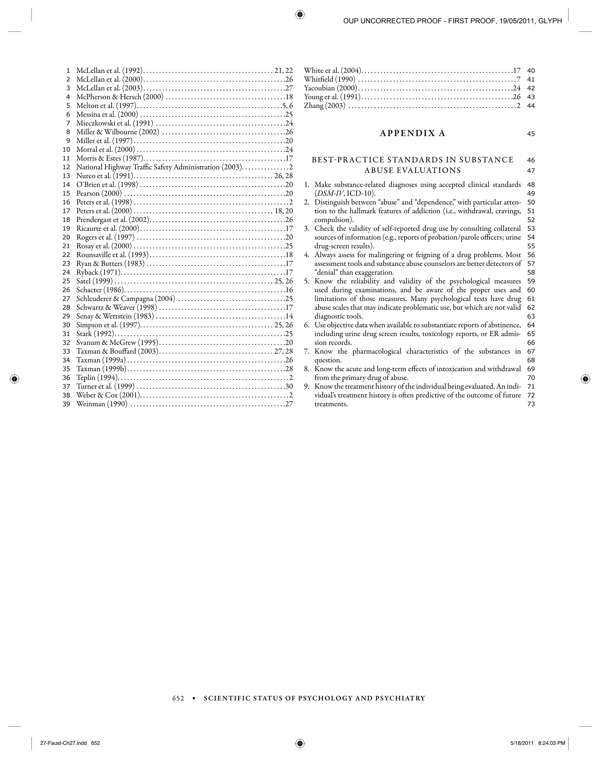 652 • SCIENTIFIC STATUS OF PSYCHOLOGY AND PSYCHIATRY
73
72
71
70
69
68
67
66
65
64
63
62
61
60
59
58
57
56
55
54
53
52
51
50
49
48
47
46
45
44
43
42
41
40
39
38
37
36
35
34
33
32
31
30
29
28
27
26
25
24
23
22
21
20
19
18
17
16
15
14
13
12
11
10
9
8
7
6
5
4
3
2
1 McLellan et al. (1992). . . . . . . . . . . . . . . . . . . . . . . . . . . . . . . . . . . . . . . . . 21, 22
McLellan et al. (2000). . . . . . . . . . . . . . . . . . . . . . . . . . . . . . . . . . . . . . . . . . . . .26
McLellan et al. (2003). . . . . . . . . . . . . . . . . . . . . . . . . . . . . . . . . . . . . . . . . . . . .27
McPherson & Hersch (2000) . . . . . . . . . . . . . . . . . . . . . . . . . . . . . . . . . . . . . .18
Melton et al. (1997). . . . . . . . . . . . . . . . . . . . . . . . . . . . . . . . . . . . . . . . . . . . . .5, 6
Messina et al. (2000) . . . . . . . . . . . . . . . . . . . . . . . . . . . . . . . . . . . . . . . . . . . . . .25
Mieczkowski et al. (1991) . . . . . . . . . . . . . . . . . . . . . . . . . . . . . . . . . . . . . . . . .24
Miller & Wilbourne (2002) . . . . . . . . . . . . . . . . . . . . . . . . . . . . . . . . . . . . . . .26
Miller et al. (1997). . . . . . . . . . . . . . . . . . . . . . . . . . . . . . . . . . . . . . . . . . . . . . . .20
Morral et al. (2000) . . . . . . . . . . . . . . . . . . . . . . . . . . . . . . . . . . . . . . . . . . . . . . .24
Morris & Estes (1987). . . . . . . . . . . . . . . . . . . . . . . . . . . . . . . . . . . . . . . . . . . . .17
National Highway Traffic Safety Administration (2003). . . . . . . . . . . . . . .2
Nurco et al. (1991). . . . . . . . . . . . . . . . . . . . . . . . . . . . . . . . . . . . . . . . . . . . 26, 28
O’Brien et al. (1998) . . . . . . . . . . . . . . . . . . . . . . . . . . . . . . . . . . . . . . . . . . . . . .20
Pearson (2000) . . . . . . . . . . . . . . . . . . . . . . . . . . . . . . . . . . . . . . . . . . . . . . . . . . .20
Peters et al. (1998) . . . . . . . . . . . . . . . . . . . . . . . . . . . . . . . . . . . . . . . . . . . . . . . . .2
Peters et al. (2000) . . . . . . . . . . . . . . . . . . . . . . . . . . . . . . . . . . . . . . . . . . . . 18, 20
Prendergast et al. (2002). . . . . . . . . . . . . . . . . . . . . . . . . . . . . . . . . . . . . . . . . . .26
Ricaurte et al. (2000). . . . . . . . . . . . . . . . . . . . . . . . . . . . . . . . . . . . . . . . . . . . . .17
Rogers et al. (1997) . . . . . . . . . . . . . . . . . . . . . . . . . . . . . . . . . . . . . . . . . . . . . . .20
Rosay et al. (2000) . . . . . . . . . . . . . . . . . . . . . . . . . . . . . . . . . . . . . . . . . . . . . . . .25
Rounsaville et al. (1993). . . . . . . . . . . . . . . . . . . . . . . . . . . . . . . . . . . . . . . . . . .18
Ryan & Butters (1983) . . . . . . . . . . . . . . . . . . . . . . . . . . . . . . . . . . . . . . . . . . . .17
Ryback (1971). . . . . . . . . . . . . . . . . . . . . . . . . . . . . . . . . . . . . . . . . . . . . . . . . . . .17
Satel (1999) . . . . . . . . . . . . . . . . . . . . . . . . . . . . . . . . . . . . . . . . . . . . . . . . . . 25, 26
Schacter (1986). . . . . . . . . . . . . . . . . . . . . . . . . . . . . . . . . . . . . . . . . . . . . . . . . . .16
Schleuderer & Campagna (2004) . . . . . . . . . . . . . . . . . . . . . . . . . . . . . . . . . .25
Schwartz & Weaver (1998) . . . . . . . . . . . . . . . . . . . . . . . . . . . . . . . . . . . . . . . .17
Senay & Wettstein (1983) . . . . . . . . . . . . . . . . . . . . . . . . . . . . . . . . . . . . . . . . .14
Simpson et al. (1997). . . . . . . . . . . . . . . . . . . . . . . . . . . . . . . . . . . . . . . . . . 25, 26
Stark (1992). . . . . . . . . . . . . . . . . . . . . . . . . . . . . . . . . . . . . . . . . . . . . . . . . . . . . .25
Svanum & McGrew (1995). . . . . . . . . . . . . . . . . . . . . . . . . . . . . . . . . . . . . . . .20
Taxman & Bouffard (2003). . . . . . . . . . . . . . . . . . . . . . . . . . . . . . . . . . . . 27, 28
Taxman (1999a) . . . . . . . . . . . . . . . . . . . . . . . . . . . . . . . . . . . . . . . . . . . . . . . . . .26
Taxman (1999b). . . . . . . . . . . . . . . . . . . . . . . . . . . . . . . . . . . . . . . . . . . . . . . . . .28
Teplin (1994). . . . . . . . . . . . . . . . . . . . . . . . . . . . . . . . . . . . . . . . . . . . . . . . . . . . . .2
Turner et al. (1999) . . . . . . . . . . . . . . . . . . . . . . . . . . . . . . . . . . . . . . . . . . . . . . .30
Weber & Cox (2001). . . . . . . . . . . . . . . . . . . . . . . . . . . . . . . . . . . . . . . . . . . . . . .2
Weinman (1990) . . . . . . . . . . . . . . . . . . . . . . . . . . . . . . . . . . . . . . . . . . . . . . . . .27
White et al. (2004). . . . . . . . . . . . . . . . . . . . . . . . . . . . . . . . . . . . . . . . . . . . . . . .17
Whitfield (1990) . . . . . . . . . . . . . . . . . . . . . . . . . . . . . . . . . . . . . . . . . . . . . . . . . .7
Yacoubian (2000). . . . . . . . . . . . . . . . . . . . . . . . . . . . . . . . . . . . . . . . . . . . . . . . .24
Young et al. (1991). . . . . . . . . . . . . . . . . . . . . . . . . . . . . . . . . . . . . . . . . . . . . . . .26
Zhang (2003) . . . . . . . . . . . . . . . . . . . . . . . . . . . . . . . . . . . . . . . . . . . . . . . . . . . . .2
APPENDIX A
BEST-PRACTICE STANDARDS IN SUBSTANCE
ABUSE EVALUATIONS
1. Make substance-related diagnoses using accepted clinical standards
(DSM-IV, ICD-10).
2. Distinguish between “abuse” and “dependence,” with particular atten-
tion to the hallmark features of addiction (i.e., withdrawal, cravings,
compulsion).
3. Check the validity of self-reported drug use by consulting collateral
sources of information (e.g., reports of probation/parole officers; urine
drug-screen results).
4. Always assess for malingering or feigning of a drug problems. Most
assessment tools and substance abuse counselors are better detectors of
“denial” than exaggeration.
5. Know the reliability and validity of the psychological measures
used during examinations, and be aware of the proper uses and
limitations of those measures. Many psychological tests have drug
abuse scales that may indicate problematic use, but which are not valid
diagnostic tools.
6. Use objective data when available to substantiate reports of abstinence,
including urine drug screen results, toxicology reports, or ER admis-
sion records.
7. Know the pharmacological characteristics of the substances in
question.
8. Know the acute and long-term effects of intoxication and withdrawal
from the primary drug of abuse.
9. Know the treatment history of the individual being evaluated. An indi-
vidual’s treatment history is often predictive of the outcome of future
treatments.
27-Faust-Ch27.indd 65227-Faust-Ch27.indd 652 5/18/2011 8:24:03 PM5/18/2011 8:24:03 PM
OUP UNCORRECTED PROOF - FIRST PROOF, 19/05/2011, GLYPH
 