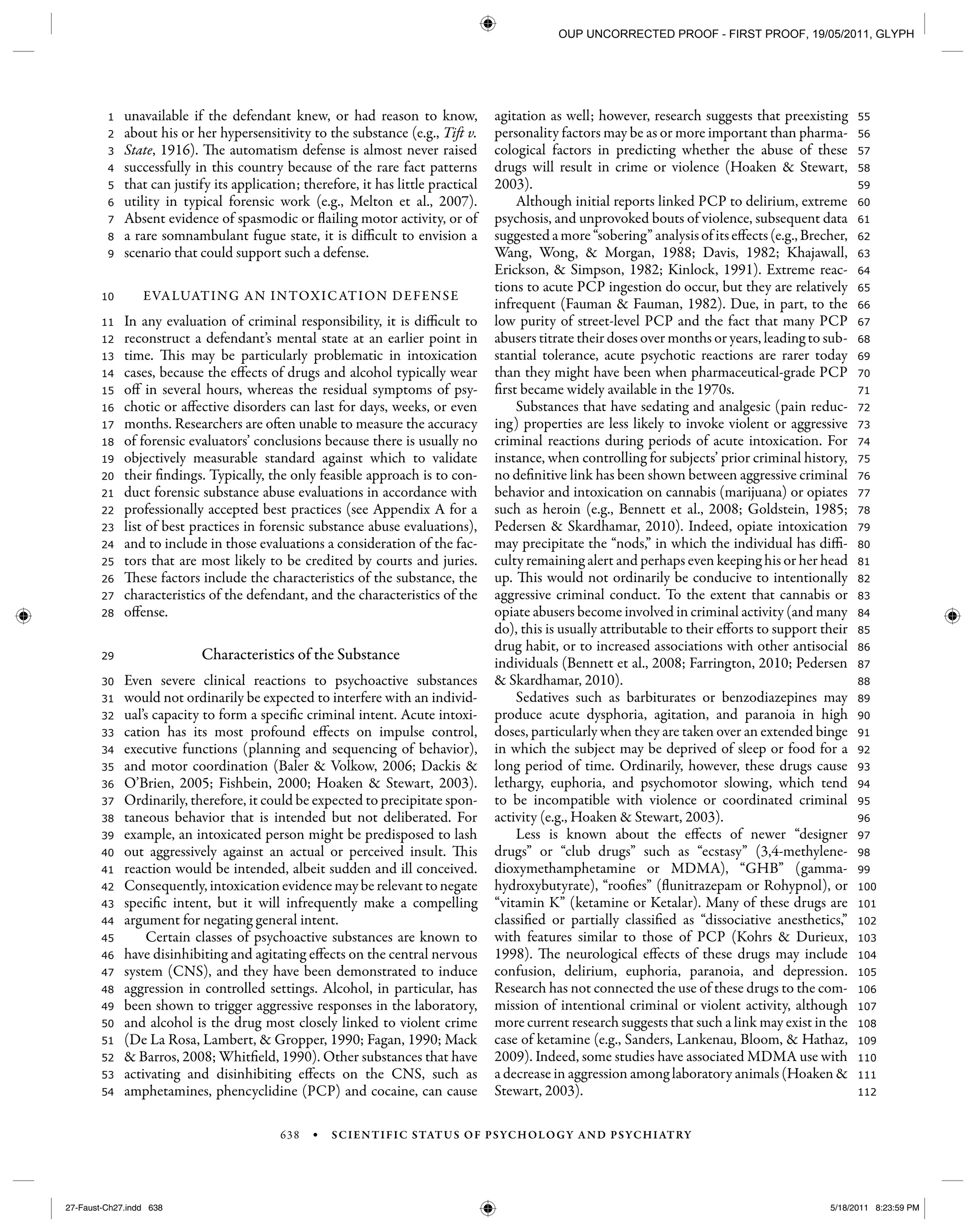 638 • SCIENTIFIC STATUS OF PSYCHOLOGY AND PSYCHIATRY
112
111
110
109
108
107
106
105
104
103
102
101
100
99
98
97
96
95
94
93
92
91
90
89
88
87
86
85
84
83
82
81
80
79
78
77
76
75
74
73
72
71
70
69
68
67
66
65
64
63
62
61
60
59
58
57
56
55
54
53
52
51
50
49
48
47
46
45
44
43
42
41
40
39
38
37
36
35
34
33
32
31
30
29
28
27
26
25
24
23
22
21
20
19
18
17
16
15
14
13
12
11
10
9
8
7
6
5
4
3
2
1 unavailable if the defendant knew, or had reason to know,
about his or her hypersensitivity to the substance (e.g., Tift v.
State, 1916). The automatism defense is almost never raised
successfully in this country because of the rare fact patterns
that can justify its application; therefore, it has little practical
utility in typical forensic work (e.g., Melton et al., 2007).
Absent evidence of spasmodic or flailing motor activity, or of
a rare somnambulant fugue state, it is difficult to envision a
scenario that could support such a defense.
EVALUATING AN INTOXICATION DEFENSE
In any evaluation of criminal responsibility, it is difficult to
reconstruct a defendant’s mental state at an earlier point in
time. This may be particularly problematic in intoxication
cases, because the effects of drugs and alcohol typically wear
off in several hours, whereas the residual symptoms of psy-
chotic or affective disorders can last for days, weeks, or even
months. Researchers are often unable to measure the accuracy
of forensic evaluators’ conclusions because there is usually no
objectively measurable standard against which to validate
their findings. Typically, the only feasible approach is to con-
duct forensic substance abuse evaluations in accordance with
professionally accepted best practices (see Appendix A for a
list of best practices in forensic substance abuse evaluations),
and to include in those evaluations a consideration of the fac-
tors that are most likely to be credited by courts and juries.
These factors include the characteristics of the substance, the
characteristics of the defendant, and the characteristics of the
offense.
Characteristics of the Substance
Even severe clinical reactions to psychoactive substances
would not ordinarily be expected to interfere with an individ-
ual’s capacity to form a specific criminal intent. Acute intoxi-
cation has its most profound effects on impulse control,
executive functions (planning and sequencing of behavior),
and motor coordination (Baler & Volkow, 2006; Dackis &
O’Brien, 2005; Fishbein, 2000; Hoaken & Stewart, 2003).
Ordinarily, therefore, it could be expected to precipitate spon-
taneous behavior that is intended but not deliberated. For
example, an intoxicated person might be predisposed to lash
out aggressively against an actual or perceived insult. This
reaction would be intended, albeit sudden and ill conceived.
Consequently, intoxication evidence may be relevant to negate
specific intent, but it will infrequently make a compelling
argument for negating general intent.
Certain classes of psychoactive substances are known to
have disinhibiting and agitating effects on the central nervous
system (CNS), and they have been demonstrated to induce
aggression in controlled settings. Alcohol, in particular, has
been shown to trigger aggressive responses in the laboratory,
and alcohol is the drug most closely linked to violent crime
(De La Rosa, Lambert, & Gropper, 1990; Fagan, 1990; Mack
& Barros, 2008; Whitfield, 1990). Other substances that have
activating and disinhibiting effects on the CNS, such as
amphetamines, phencyclidine (PCP) and cocaine, can cause
agitation as well; however, research suggests that preexisting
personality factors may be as or more important than pharma-
cological factors in predicting whether the abuse of these
drugs will result in crime or violence (Hoaken & Stewart,
2003).
Although initial reports linked PCP to delirium, extreme
psychosis, and unprovoked bouts of violence, subsequent data
suggestedamore“sobering”analysisofitseffects(e.g.,Brecher,
Wang, Wong, & Morgan, 1988; Davis, 1982; Khajawall,
Erickson, & Simpson, 1982; Kinlock, 1991). Extreme reac-
tions to acute PCP ingestion do occur, but they are relatively
infrequent (Fauman & Fauman, 1982). Due, in part, to the
low purity of street-level PCP and the fact that many PCP
abusers titrate their doses over months or years, leading to sub-
stantial tolerance, acute psychotic reactions are rarer today
than they might have been when pharmaceutical-grade PCP
first became widely available in the 1970s.
Substances that have sedating and analgesic (pain reduc-
ing) properties are less likely to invoke violent or aggressive
criminal reactions during periods of acute intoxication. For
instance, when controlling for subjects’ prior criminal history,
no definitive link has been shown between aggressive criminal
behavior and intoxication on cannabis (marijuana) or opiates
such as heroin (e.g., Bennett et al., 2008; Goldstein, 1985;
Pedersen & Skardhamar, 2010). Indeed, opiate intoxication
may precipitate the “nods,” in which the individual has diffi-
culty remaining alert and perhaps even keeping his or her head
up. This would not ordinarily be conducive to intentionally
aggressive criminal conduct. To the extent that cannabis or
opiate abusers become involved in criminal activity (and many
do), this is usually attributable to their efforts to support their
drug habit, or to increased associations with other antisocial
individuals (Bennett et al., 2008; Farrington, 2010; Pedersen
& Skardhamar, 2010).
Sedatives such as barbiturates or benzodiazepines may
produce acute dysphoria, agitation, and paranoia in high
doses, particularly when they are taken over an extended binge
in which the subject may be deprived of sleep or food for a
long period of time. Ordinarily, however, these drugs cause
lethargy, euphoria, and psychomotor slowing, which tend
to be incompatible with violence or coordinated criminal
activity (e.g., Hoaken & Stewart, 2003).
Less is known about the effects of newer “designer
drugs” or “club drugs” such as “ecstasy” (3,4-methylene-
dioxymethamphetamine or MDMA), “GHB” (gamma-
hydroxybutyrate), “roofies” (flunitrazepam or Rohypnol), or
“vitamin K” (ketamine or Ketalar). Many of these drugs are
classified or partially classified as “dissociative anesthetics,”
with features similar to those of PCP (Kohrs & Durieux,
1998). The neurological effects of these drugs may include
confusion, delirium, euphoria, paranoia, and depression.
Research has not connected the use of these drugs to the com-
mission of intentional criminal or violent activity, although
more current research suggests that such a link may exist in the
case of ketamine (e.g., Sanders, Lankenau, Bloom, & Hathaz,
2009). Indeed, some studies have associated MDMA use with
a decrease in aggression among laboratory animals (Hoaken &
Stewart, 2003).
27-Faust-Ch27.indd 63827-Faust-Ch27.indd 638 5/18/2011 8:23:59 PM5/18/2011 8:23:59 PM
OUP UNCORRECTED PROOF - FIRST PROOF, 19/05/2011, GLYPH
 