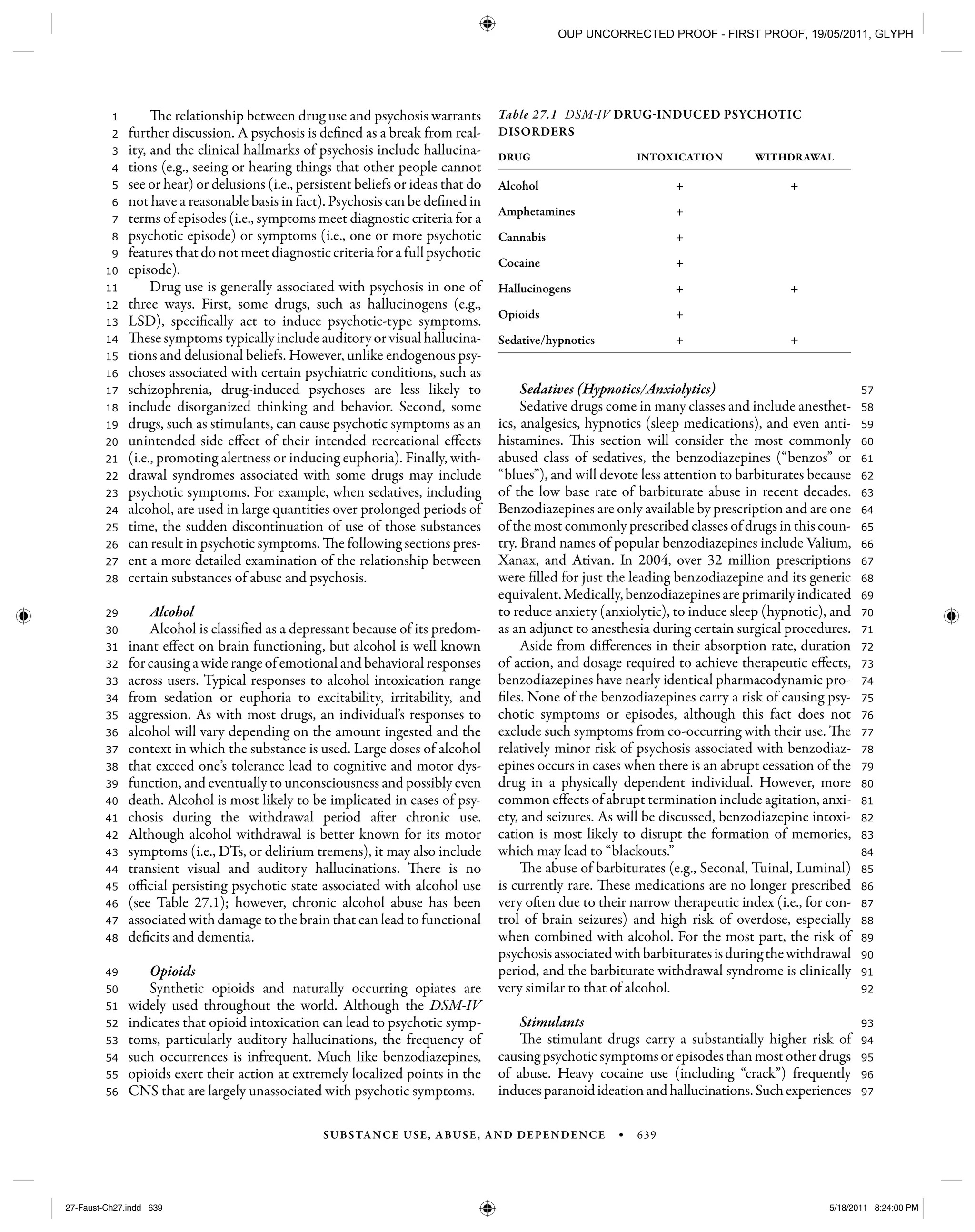 SUBSTANCE USE, ABUSE, AND DEPENDENCE • 639
97
96
95
94
93
92
91
90
89
88
87
86
85
84
83
82
81
80
79
78
77
76
75
74
73
72
71
70
69
68
67
66
65
64
63
62
61
60
59
58
57
56
55
54
53
52
51
50
49
48
47
46
45
44
43
42
41
40
39
38
37
36
35
34
33
32
31
30
29
28
27
26
25
24
23
22
21
20
19
18
17
16
15
14
13
12
11
10
9
8
7
6
5
4
3
2
1 The relationship between drug use and psychosis warrants
further discussion. A psychosis is defined as a break from real-
ity, and the clinical hallmarks of psychosis include hallucina-
tions (e.g., seeing or hearing things that other people cannot
see or hear) or delusions (i.e., persistent beliefs or ideas that do
not have a reasonable basis in fact). Psychosis can be defined in
terms of episodes (i.e., symptoms meet diagnostic criteria for a
psychotic episode) or symptoms (i.e., one or more psychotic
featuresthatdonotmeetdiagnosticcriteriaforafullpsychotic
episode).
Drug use is generally associated with psychosis in one of
three ways. First, some drugs, such as hallucinogens (e.g.,
LSD), specifically act to induce psychotic-type symptoms.
These symptoms typically include auditory or visual hallucina-
tions and delusional beliefs. However, unlike endogenous psy-
choses associated with certain psychiatric conditions, such as
schizophrenia, drug-induced psychoses are less likely to
include disorganized thinking and behavior. Second, some
drugs, such as stimulants, can cause psychotic symptoms as an
unintended side effect of their intended recreational effects
(i.e., promoting alertness or inducing euphoria). Finally, with-
drawal syndromes associated with some drugs may include
psychotic symptoms. For example, when sedatives, including
alcohol, are used in large quantities over prolonged periods of
time, the sudden discontinuation of use of those substances
can result in psychotic symptoms. The following sections pres-
ent a more detailed examination of the relationship between
certain substances of abuse and psychosis.
Alcohol
Alcohol is classified as a depressant because of its predom-
inant effect on brain functioning, but alcohol is well known
for causing a wide range of emotional and behavioral responses
across users. Typical responses to alcohol intoxication range
from sedation or euphoria to excitability, irritability, and
aggression. As with most drugs, an individual’s responses to
alcohol will vary depending on the amount ingested and the
context in which the substance is used. Large doses of alcohol
that exceed one’s tolerance lead to cognitive and motor dys-
function, and eventually to unconsciousness and possibly even
death. Alcohol is most likely to be implicated in cases of psy-
chosis during the withdrawal period after chronic use.
Although alcohol withdrawal is better known for its motor
symptoms (i.e., DTs, or delirium tremens), it may also include
transient visual and auditory hallucinations. There is no
official persisting psychotic state associated with alcohol use
(see Table 27.1); however, chronic alcohol abuse has been
associated with damage to the brain that can lead to functional
deficits and dementia.
Opioids
Synthetic opioids and naturally occurring opiates are
widely used throughout the world. Although the DSM-IV
indicates that opioid intoxication can lead to psychotic symp-
toms, particularly auditory hallucinations, the frequency of
such occurrences is infrequent. Much like benzodiazepines,
opioids exert their action at extremely localized points in the
CNS that are largely unassociated with psychotic symptoms.
Sedatives (Hypnotics/Anxiolytics)
Sedative drugs come in many classes and include anesthet-
ics, analgesics, hypnotics (sleep medications), and even anti-
histamines. This section will consider the most commonly
abused class of sedatives, the benzodiazepines (“benzos” or
“blues”), and will devote less attention to barbiturates because
of the low base rate of barbiturate abuse in recent decades.
Benzodiazepines are only available by prescription and are one
of the most commonly prescribed classes of drugs in this coun-
try. Brand names of popular benzodiazepines include Valium,
Xanax, and Ativan. In 2004, over 32 million prescriptions
were filled for just the leading benzodiazepine and its generic
equivalent.Medically,benzodiazepinesareprimarilyindicated
to reduce anxiety (anxiolytic), to induce sleep (hypnotic), and
as an adjunct to anesthesia during certain surgical procedures.
Aside from differences in their absorption rate, duration
of action, and dosage required to achieve therapeutic effects,
benzodiazepines have nearly identical pharmacodynamic pro-
files. None of the benzodiazepines carry a risk of causing psy-
chotic symptoms or episodes, although this fact does not
exclude such symptoms from co-occurring with their use. The
relatively minor risk of psychosis associated with benzodiaz-
epines occurs in cases when there is an abrupt cessation of the
drug in a physically dependent individual. However, more
common effects of abrupt termination include agitation, anxi-
ety, and seizures. As will be discussed, benzodiazepine intoxi-
cation is most likely to disrupt the formation of memories,
which may lead to “blackouts.”
The abuse of barbiturates (e.g., Seconal, Tuinal, Luminal)
is currently rare. These medications are no longer prescribed
very often due to their narrow therapeutic index (i.e., for con-
trol of brain seizures) and high risk of overdose, especially
when combined with alcohol. For the most part, the risk of
psychosisassociatedwithbarbituratesisduringthewithdrawal
period, and the barbiturate withdrawal syndrome is clinically
very similar to that of alcohol.
Stimulants
The stimulant drugs carry a substantially higher risk of
causingpsychoticsymptomsorepisodesthanmostotherdrugs
of abuse. Heavy cocaine use (including “crack”) frequently
inducesparanoidideationandhallucinations.Suchexperiences
Table 27.1 DSM-IV DRUG-INDUCED PSYCHOTIC
DISORDERS
DRUG INTOXICATION WITHDRAWAL
Alcohol + +
Amphetamines +
Cannabis +
Cocaine +
Hallucinogens + +
Opioids +
Sedative/hypnotics + +
27-Faust-Ch27.indd 63927-Faust-Ch27.indd 639 5/18/2011 8:24:00 PM5/18/2011 8:24:00 PM
OUP UNCORRECTED PROOF - FIRST PROOF, 19/05/2011, GLYPH
 
