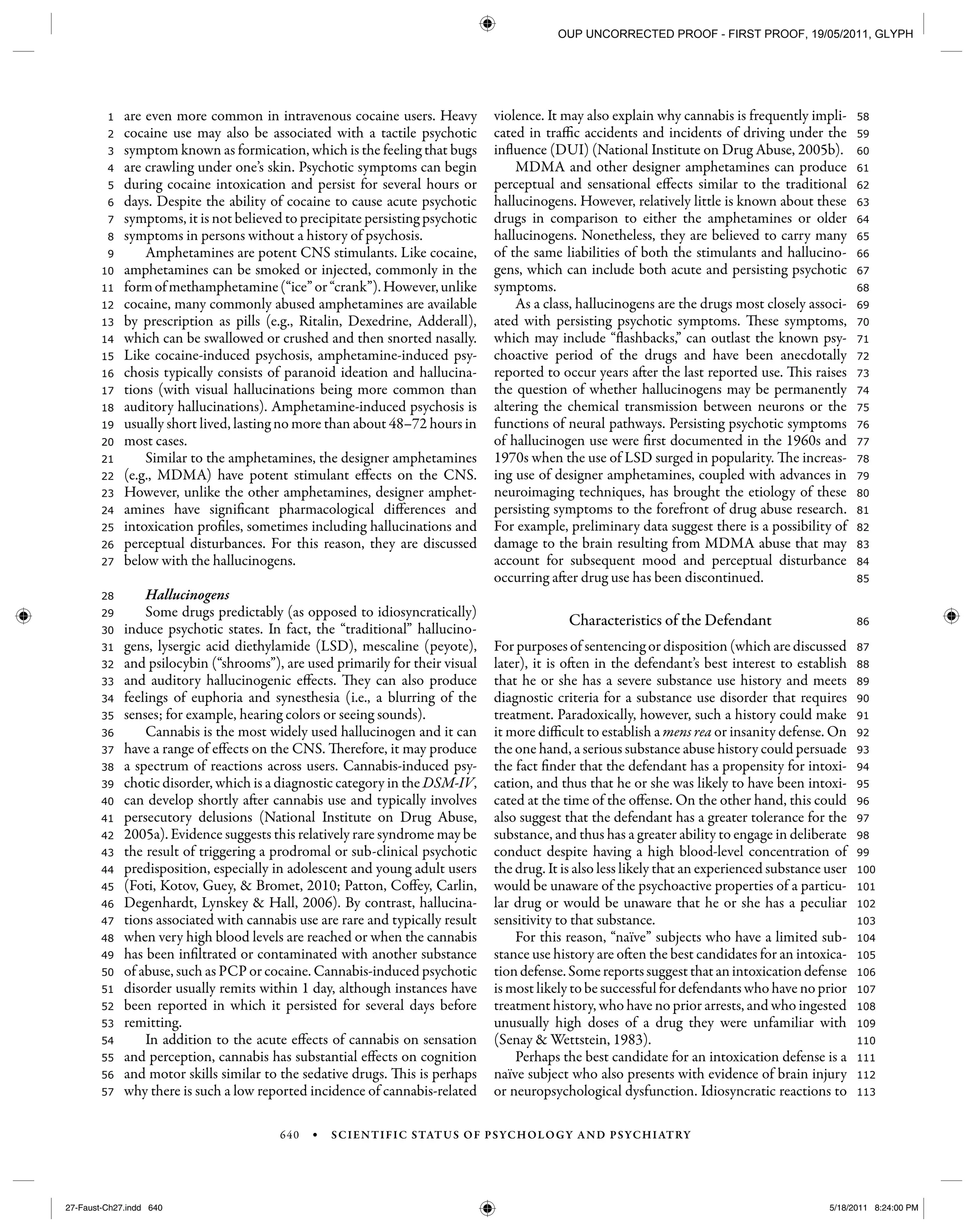 640 • SCIENTIFIC STATUS OF PSYCHOLOGY AND PSYCHIATRY
113
112
111
110
109
108
107
106
105
104
103
102
101
100
99
98
97
96
95
94
93
92
91
90
89
88
87
86
85
84
83
82
81
80
79
78
77
76
75
74
73
72
71
70
69
68
67
66
65
64
63
62
61
60
59
58
57
56
55
54
53
52
51
50
49
48
47
46
45
44
43
42
41
40
39
38
37
36
35
34
33
32
31
30
29
28
27
26
25
24
23
22
21
20
19
18
17
16
15
14
13
12
11
10
9
8
7
6
5
4
3
2
1 are even more common in intravenous cocaine users. Heavy
cocaine use may also be associated with a tactile psychotic
symptom known as formication, which is the feeling that bugs
are crawling under one’s skin. Psychotic symptoms can begin
during cocaine intoxication and persist for several hours or
days. Despite the ability of cocaine to cause acute psychotic
symptoms, it is not believed to precipitate persisting psychotic
symptoms in persons without a history of psychosis.
Amphetamines are potent CNS stimulants. Like cocaine,
amphetamines can be smoked or injected, commonly in the
formofmethamphetamine(“ice”or“crank”).However,unlike
cocaine, many commonly abused amphetamines are available
by prescription as pills (e.g., Ritalin, Dexedrine, Adderall),
which can be swallowed or crushed and then snorted nasally.
Like cocaine-induced psychosis, amphetamine-induced psy-
chosis typically consists of paranoid ideation and hallucina-
tions (with visual hallucinations being more common than
auditory hallucinations). Amphetamine-induced psychosis is
usually short lived, lasting no more than about 48–72 hours in
most cases.
Similar to the amphetamines, the designer amphetamines
(e.g., MDMA) have potent stimulant effects on the CNS.
However, unlike the other amphetamines, designer amphet-
amines have significant pharmacological differences and
intoxication profiles, sometimes including hallucinations and
perceptual disturbances. For this reason, they are discussed
below with the hallucinogens.
Hallucinogens
Some drugs predictably (as opposed to idiosyncratically)
induce psychotic states. In fact, the “traditional” hallucino-
gens, lysergic acid diethylamide (LSD), mescaline (peyote),
and psilocybin (“shrooms”), are used primarily for their visual
and auditory hallucinogenic effects. They can also produce
feelings of euphoria and synesthesia (i.e., a blurring of the
senses; for example, hearing colors or seeing sounds).
Cannabis is the most widely used hallucinogen and it can
have a range of effects on the CNS. Therefore, it may produce
a spectrum of reactions across users. Cannabis-induced psy-
chotic disorder, which is a diagnostic category in the DSM-IV,
can develop shortly after cannabis use and typically involves
persecutory delusions (National Institute on Drug Abuse,
2005a). Evidence suggests this relatively rare syndrome may be
the result of triggering a prodromal or sub-clinical psychotic
predisposition, especially in adolescent and young adult users
(Foti, Kotov, Guey, & Bromet, 2010; Patton, Coffey, Carlin,
Degenhardt, Lynskey & Hall, 2006). By contrast, hallucina-
tions associated with cannabis use are rare and typically result
when very high blood levels are reached or when the cannabis
has been infiltrated or contaminated with another substance
of abuse, such as PCP or cocaine. Cannabis-induced psychotic
disorder usually remits within 1 day, although instances have
been reported in which it persisted for several days before
remitting.
In addition to the acute effects of cannabis on sensation
and perception, cannabis has substantial effects on cognition
and motor skills similar to the sedative drugs. This is perhaps
why there is such a low reported incidence of cannabis-related
violence. It may also explain why cannabis is frequently impli-
cated in traffic accidents and incidents of driving under the
influence (DUI) (National Institute on Drug Abuse, 2005b).
MDMA and other designer amphetamines can produce
perceptual and sensational effects similar to the traditional
hallucinogens. However, relatively little is known about these
drugs in comparison to either the amphetamines or older
hallucinogens. Nonetheless, they are believed to carry many
of the same liabilities of both the stimulants and hallucino-
gens, which can include both acute and persisting psychotic
symptoms.
As a class, hallucinogens are the drugs most closely associ-
ated with persisting psychotic symptoms. These symptoms,
which may include “flashbacks,” can outlast the known psy-
choactive period of the drugs and have been anecdotally
reported to occur years after the last reported use. This raises
the question of whether hallucinogens may be permanently
altering the chemical transmission between neurons or the
functions of neural pathways. Persisting psychotic symptoms
of hallucinogen use were first documented in the 1960s and
1970s when the use of LSD surged in popularity. The increas-
ing use of designer amphetamines, coupled with advances in
neuroimaging techniques, has brought the etiology of these
persisting symptoms to the forefront of drug abuse research.
For example, preliminary data suggest there is a possibility of
damage to the brain resulting from MDMA abuse that may
account for subsequent mood and perceptual disturbance
occurring after drug use has been discontinued.
Characteristics of the Defendant
For purposes of sentencing or disposition (which are discussed
later), it is often in the defendant’s best interest to establish
that he or she has a severe substance use history and meets
diagnostic criteria for a substance use disorder that requires
treatment. Paradoxically, however, such a history could make
it more difficult to establish a mens rea or insanity defense. On
the one hand, a serious substance abuse history could persuade
the fact finder that the defendant has a propensity for intoxi-
cation, and thus that he or she was likely to have been intoxi-
cated at the time of the offense. On the other hand, this could
also suggest that the defendant has a greater tolerance for the
substance, and thus has a greater ability to engage in deliberate
conduct despite having a high blood-level concentration of
the drug. It is also less likely that an experienced substance user
would be unaware of the psychoactive properties of a particu-
lar drug or would be unaware that he or she has a peculiar
sensitivity to that substance.
For this reason, “naïve” subjects who have a limited sub-
stance use history are often the best candidates for an intoxica-
tiondefense.Somereportssuggestthatanintoxicationdefense
is most likely to be successful for defendants who have no prior
treatment history, who have no prior arrests, and who ingested
unusually high doses of a drug they were unfamiliar with
(Senay & Wettstein, 1983).
Perhaps the best candidate for an intoxication defense is a
naïve subject who also presents with evidence of brain injury
or neuropsychological dysfunction. Idiosyncratic reactions to
27-Faust-Ch27.indd 64027-Faust-Ch27.indd 640 5/18/2011 8:24:00 PM5/18/2011 8:24:00 PM
OUP UNCORRECTED PROOF - FIRST PROOF, 19/05/2011, GLYPH
 