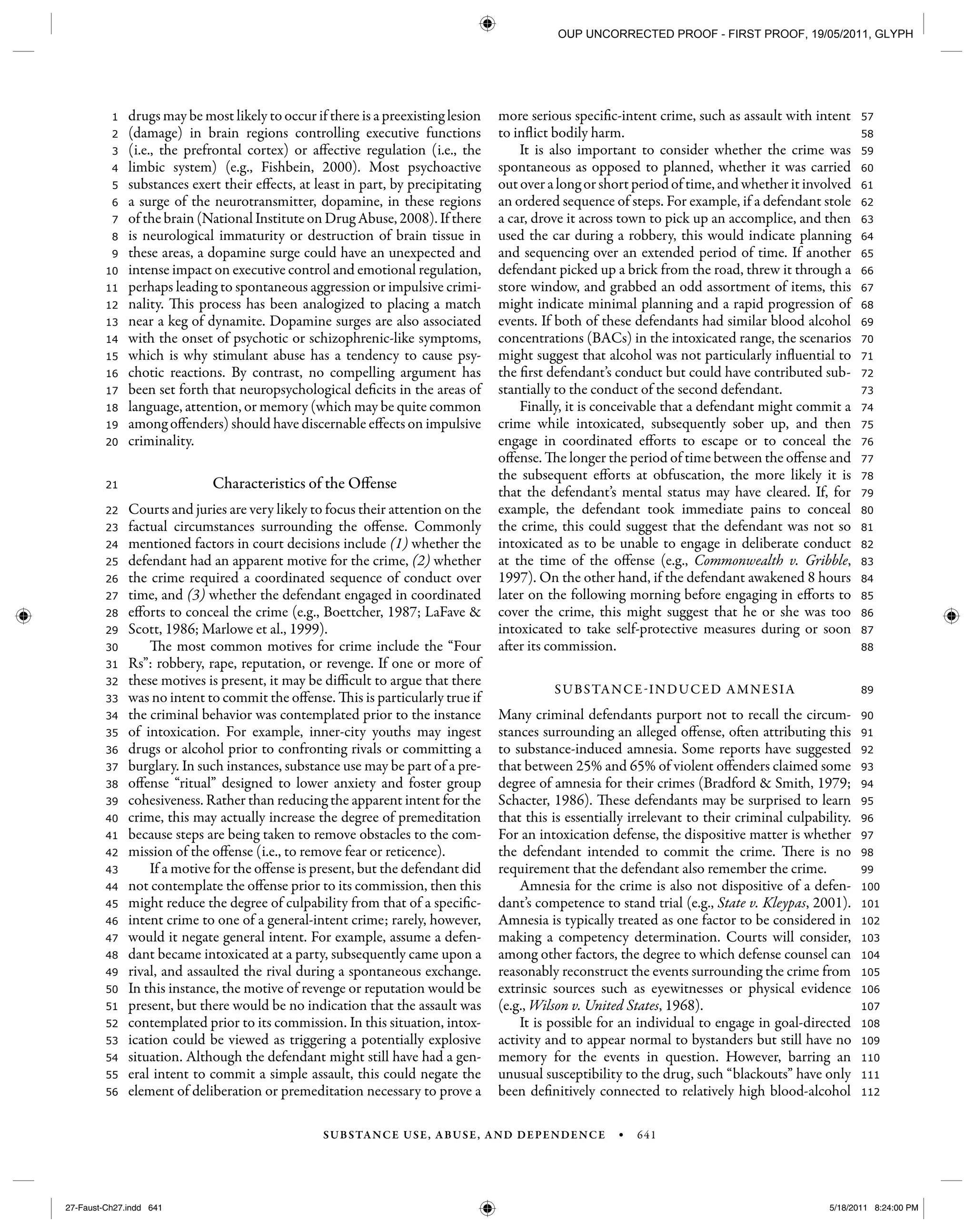 SUBSTANCE USE, ABUSE, AND DEPENDENCE • 641
112
111
110
109
108
107
106
105
104
103
102
101
100
99
98
97
96
95
94
93
92
91
90
89
88
87
86
85
84
83
82
81
80
79
78
77
76
75
74
73
72
71
70
69
68
67
66
65
64
63
62
61
60
59
58
57
56
55
54
53
52
51
50
49
48
47
46
45
44
43
42
41
40
39
38
37
36
35
34
33
32
31
30
29
28
27
26
25
24
23
22
21
20
19
18
17
16
15
14
13
12
11
10
9
8
7
6
5
4
3
2
1 drugs may be most likely to occur if there is a preexisting lesion
(damage) in brain regions controlling executive functions
(i.e., the prefrontal cortex) or affective regulation (i.e., the
limbic system) (e.g., Fishbein, 2000). Most psychoactive
substances exert their effects, at least in part, by precipitating
a surge of the neurotransmitter, dopamine, in these regions
of the brain (National Institute on Drug Abuse, 2008). If there
is neurological immaturity or destruction of brain tissue in
these areas, a dopamine surge could have an unexpected and
intense impact on executive control and emotional regulation,
perhaps leading to spontaneous aggression or impulsive crimi-
nality. This process has been analogized to placing a match
near a keg of dynamite. Dopamine surges are also associated
with the onset of psychotic or schizophrenic-like symptoms,
which is why stimulant abuse has a tendency to cause psy-
chotic reactions. By contrast, no compelling argument has
been set forth that neuropsychological deficits in the areas of
language, attention, or memory (which may be quite common
among offenders) should have discernable effects on impulsive
criminality.
Characteristics of the Offense
Courts and juries are very likely to focus their attention on the
factual circumstances surrounding the offense. Commonly
mentioned factors in court decisions include (1) whether the
defendant had an apparent motive for the crime, (2) whether
the crime required a coordinated sequence of conduct over
time, and (3) whether the defendant engaged in coordinated
efforts to conceal the crime (e.g., Boettcher, 1987; LaFave &
Scott, 1986; Marlowe et al., 1999).
The most common motives for crime include the “Four
Rs”: robbery, rape, reputation, or revenge. If one or more of
these motives is present, it may be difficult to argue that there
was no intent to commit the offense. This is particularly true if
the criminal behavior was contemplated prior to the instance
of intoxication. For example, inner-city youths may ingest
drugs or alcohol prior to confronting rivals or committing a
burglary. In such instances, substance use may be part of a pre-
offense “ritual” designed to lower anxiety and foster group
cohesiveness. Rather than reducing the apparent intent for the
crime, this may actually increase the degree of premeditation
because steps are being taken to remove obstacles to the com-
mission of the offense (i.e., to remove fear or reticence).
If a motive for the offense is present, but the defendant did
not contemplate the offense prior to its commission, then this
might reduce the degree of culpability from that of a specific-
intent crime to one of a general-intent crime; rarely, however,
would it negate general intent. For example, assume a defen-
dant became intoxicated at a party, subsequently came upon a
rival, and assaulted the rival during a spontaneous exchange.
In this instance, the motive of revenge or reputation would be
present, but there would be no indication that the assault was
contemplated prior to its commission. In this situation, intox-
ication could be viewed as triggering a potentially explosive
situation. Although the defendant might still have had a gen-
eral intent to commit a simple assault, this could negate the
element of deliberation or premeditation necessary to prove a
more serious specific-intent crime, such as assault with intent
to inflict bodily harm.
It is also important to consider whether the crime was
spontaneous as opposed to planned, whether it was carried
out over a long or short period of time, and whether it involved
an ordered sequence of steps. For example, if a defendant stole
a car, drove it across town to pick up an accomplice, and then
used the car during a robbery, this would indicate planning
and sequencing over an extended period of time. If another
defendant picked up a brick from the road, threw it through a
store window, and grabbed an odd assortment of items, this
might indicate minimal planning and a rapid progression of
events. If both of these defendants had similar blood alcohol
concentrations (BACs) in the intoxicated range, the scenarios
might suggest that alcohol was not particularly influential to
the first defendant’s conduct but could have contributed sub-
stantially to the conduct of the second defendant.
Finally, it is conceivable that a defendant might commit a
crime while intoxicated, subsequently sober up, and then
engage in coordinated efforts to escape or to conceal the
offense. The longer the period of time between the offense and
the subsequent efforts at obfuscation, the more likely it is
that the defendant’s mental status may have cleared. If, for
example, the defendant took immediate pains to conceal
the crime, this could suggest that the defendant was not so
intoxicated as to be unable to engage in deliberate conduct
at the time of the offense (e.g., Commonwealth v. Gribble,
1997). On the other hand, if the defendant awakened 8 hours
later on the following morning before engaging in efforts to
cover the crime, this might suggest that he or she was too
intoxicated to take self-protective measures during or soon
after its commission.
SUBSTANCE-INDUCED AMNESIA
Many criminal defendants purport not to recall the circum-
stances surrounding an alleged offense, often attributing this
to substance-induced amnesia. Some reports have suggested
that between 25% and 65% of violent offenders claimed some
degree of amnesia for their crimes (Bradford & Smith, 1979;
Schacter, 1986). These defendants may be surprised to learn
that this is essentially irrelevant to their criminal culpability.
For an intoxication defense, the dispositive matter is whether
the defendant intended to commit the crime. There is no
requirement that the defendant also remember the crime.
Amnesia for the crime is also not dispositive of a defen-
dant’s competence to stand trial (e.g., State v. Kleypas, 2001).
Amnesia is typically treated as one factor to be considered in
making a competency determination. Courts will consider,
among other factors, the degree to which defense counsel can
reasonably reconstruct the events surrounding the crime from
extrinsic sources such as eyewitnesses or physical evidence
(e.g., Wilson v. United States, 1968).
It is possible for an individual to engage in goal-directed
activity and to appear normal to bystanders but still have no
memory for the events in question. However, barring an
unusual susceptibility to the drug, such “blackouts” have only
been definitively connected to relatively high blood-alcohol
27-Faust-Ch27.indd 64127-Faust-Ch27.indd 641 5/18/2011 8:24:00 PM5/18/2011 8:24:00 PM
OUP UNCORRECTED PROOF - FIRST PROOF, 19/05/2011, GLYPH
 