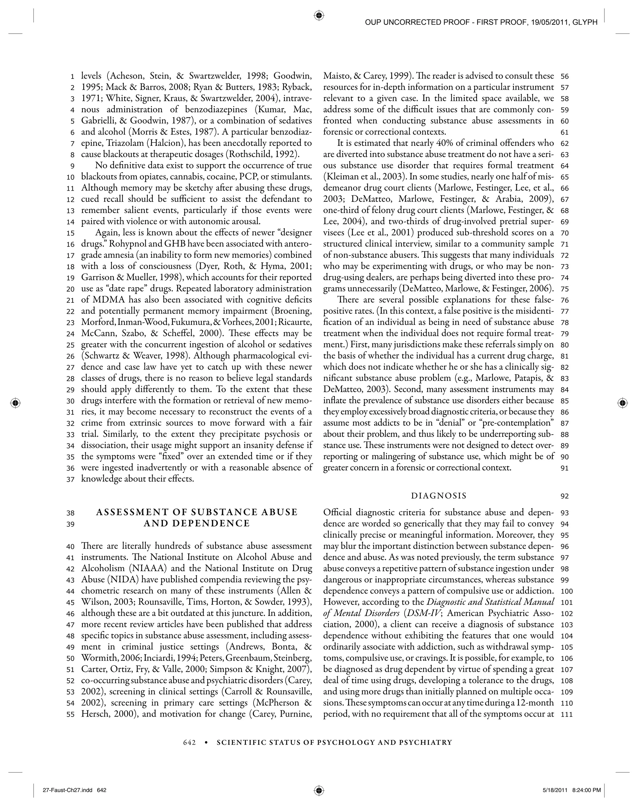 642 • SCIENTIFIC STATUS OF PSYCHOLOGY AND PSYCHIATRY
111
110
109
108
107
106
105
104
103
102
101
100
99
98
97
96
95
94
93
92
91
90
89
88
87
86
85
84
83
82
81
80
79
78
77
76
75
74
73
72
71
70
69
68
67
66
65
64
63
62
61
60
59
58
57
56
55
54
53
52
51
50
49
48
47
46
45
44
43
42
41
40
39
38
37
36
35
34
33
32
31
30
29
28
27
26
25
24
23
22
21
20
19
18
17
16
15
14
13
12
11
10
9
8
7
6
5
4
3
2
1 levels (Acheson, Stein, & Swartzwelder, 1998; Goodwin,
1995; Mack & Barros, 2008; Ryan & Butters, 1983; Ryback,
1971; White, Signer, Kraus, & Swartzwelder, 2004), intrave-
nous administration of benzodiazepines (Kumar, Mac,
Gabrielli, & Goodwin, 1987), or a combination of sedatives
and alcohol (Morris & Estes, 1987). A particular benzodiaz-
epine, Triazolam (Halcion), has been anecdotally reported to
cause blackouts at therapeutic dosages (Rothschild, 1992).
No definitive data exist to support the occurrence of true
blackouts from opiates, cannabis, cocaine, PCP, or stimulants.
Although memory may be sketchy after abusing these drugs,
cued recall should be sufficient to assist the defendant to
remember salient events, particularly if those events were
paired with violence or with autonomic arousal.
Again, less is known about the effects of newer “designer
drugs.” Rohypnol and GHB have been associated with antero-
grade amnesia (an inability to form new memories) combined
with a loss of consciousness (Dyer, Roth, & Hyma, 2001;
Garrison & Mueller, 1998), which accounts for their reported
use as “date rape” drugs. Repeated laboratory administration
of MDMA has also been associated with cognitive deficits
and potentially permanent memory impairment (Broening,
Morford,Inman-Wood,Fukumura,&Vorhees,2001;Ricaurte,
McCann, Szabo, & Scheffel, 2000). These effects may be
greater with the concurrent ingestion of alcohol or sedatives
(Schwartz & Weaver, 1998). Although pharmacological evi-
dence and case law have yet to catch up with these newer
classes of drugs, there is no reason to believe legal standards
should apply differently to them. To the extent that these
drugs interfere with the formation or retrieval of new memo-
ries, it may become necessary to reconstruct the events of a
crime from extrinsic sources to move forward with a fair
trial. Similarly, to the extent they precipitate psychosis or
dissociation, their usage might support an insanity defense if
the symptoms were “fixed” over an extended time or if they
were ingested inadvertently or with a reasonable absence of
knowledge about their effects.
ASSESSMENT OF SUBSTANCE ABUSE
AND DEPENDENCE
There are literally hundreds of substance abuse assessment
instruments. The National Institute on Alcohol Abuse and
Alcoholism (NIAAA) and the National Institute on Drug
Abuse (NIDA) have published compendia reviewing the psy-
chometric research on many of these instruments (Allen &
Wilson, 2003; Rounsaville, Tims, Horton, & Sowder, 1993),
although these are a bit outdated at this juncture. In addition,
more recent review articles have been published that address
specific topics in substance abuse assessment, including assess-
ment in criminal justice settings (Andrews, Bonta, &
Wormith,2006;Inciardi,1994;Peters,Greenbaum,Steinberg,
Carter, Ortiz, Fry, & Valle, 2000; Simpson & Knight, 2007),
co-occurringsubstanceabuseandpsychiatricdisorders(Carey,
2002), screening in clinical settings (Carroll & Rounsaville,
2002), screening in primary care settings (McPherson &
Hersch, 2000), and motivation for change (Carey, Purnine,
Maisto, & Carey, 1999). The reader is advised to consult these
resources for in-depth information on a particular instrument
relevant to a given case. In the limited space available, we
address some of the difficult issues that are commonly con-
fronted when conducting substance abuse assessments in
forensic or correctional contexts.
It is estimated that nearly 40% of criminal offenders who
are diverted into substance abuse treatment do not have a seri-
ous substance use disorder that requires formal treatment
(Kleiman et al., 2003). In some studies, nearly one half of mis-
demeanor drug court clients (Marlowe, Festinger, Lee, et al.,
2003; DeMatteo, Marlowe, Festinger, & Arabia, 2009),
one-third of felony drug court clients (Marlowe, Festinger, &
Lee, 2004), and two-thirds of drug-involved pretrial super-
visees (Lee et al., 2001) produced sub-threshold scores on a
structured clinical interview, similar to a community sample
of non-substance abusers. This suggests that many individuals
who may be experimenting with drugs, or who may be non-
drug-using dealers, are perhaps being diverted into these pro-
grams unnecessarily (DeMatteo, Marlowe, & Festinger, 2006).
There are several possible explanations for these false-
positive rates. (In this context, a false positive is the misidenti-
fication of an individual as being in need of substance abuse
treatment when the individual does not require formal treat-
ment.) First, many jurisdictions make these referrals simply on
the basis of whether the individual has a current drug charge,
which does not indicate whether he or she has a clinically sig-
nificant substance abuse problem (e.g., Marlowe, Patapis, &
DeMatteo, 2003). Second, many assessment instruments may
inflate the prevalence of substance use disorders either because
theyemployexcessivelybroaddiagnosticcriteria,orbecausethey
assume most addicts to be in “denial” or “pre-contemplation”
about their problem, and thus likely to be underreporting sub-
stance use. These instruments were not designed to detect over-
reporting or malingering of substance use, which might be of
greater concern in a forensic or correctional context.
DIAGNOSIS
Official diagnostic criteria for substance abuse and depen-
dence are worded so generically that they may fail to convey
clinically precise or meaningful information. Moreover, they
may blur the important distinction between substance depen-
dence and abuse. As was noted previously, the term substance
abuse conveys a repetitive pattern of substance ingestion under
dangerous or inappropriate circumstances, whereas substance
dependence conveys a pattern of compulsive use or addiction.
However, according to the Diagnostic and Statistical Manual
of Mental Disorders (DSM-IV; American Psychiatric Asso-
ciation, 2000), a client can receive a diagnosis of substance
dependence without exhibiting the features that one would
ordinarily associate with addiction, such as withdrawal symp-
toms, compulsive use, or cravings. It is possible, for example, to
be diagnosed as drug dependent by virtue of spending a great
deal of time using drugs, developing a tolerance to the drugs,
and using more drugs than initially planned on multiple occa-
sions.Thesesymptomscanoccuratanytimeduringa12-month
period, with no requirement that all of the symptoms occur at
27-Faust-Ch27.indd 64227-Faust-Ch27.indd 642 5/18/2011 8:24:00 PM5/18/2011 8:24:00 PM
OUP UNCORRECTED PROOF - FIRST PROOF, 19/05/2011, GLYPH
 