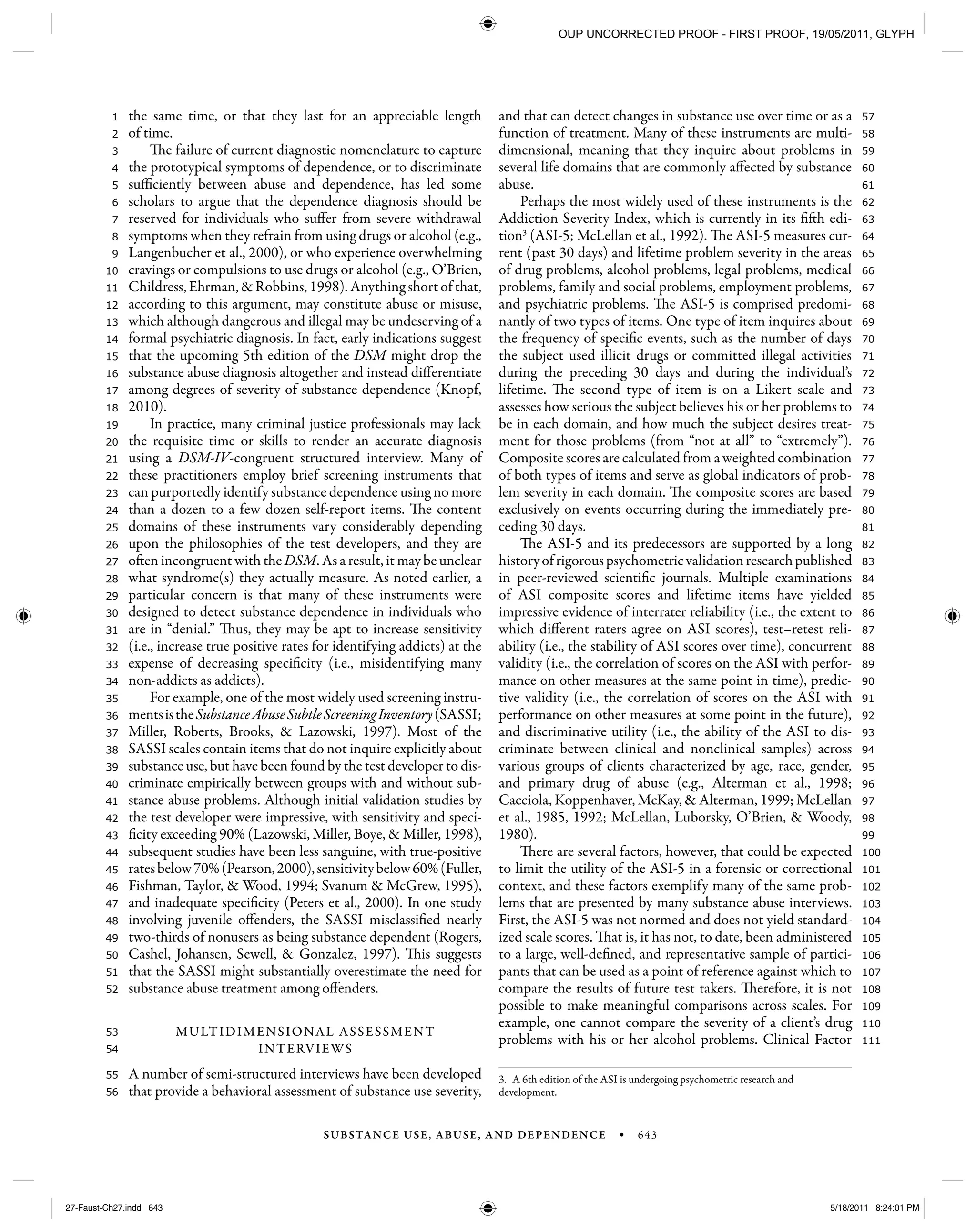 SUBSTANCE USE, ABUSE, AND DEPENDENCE • 643
111
110
109
108
107
106
105
104
103
102
101
100
99
98
97
96
95
94
93
92
91
90
89
88
87
86
85
84
83
82
81
80
79
78
77
76
75
74
73
72
71
70
69
68
67
66
65
64
63
62
61
60
59
58
57
56
55
54
53
52
51
50
49
48
47
46
45
44
43
42
41
40
39
38
37
36
35
34
33
32
31
30
29
28
27
26
25
24
23
22
21
20
19
18
17
16
15
14
13
12
11
10
9
8
7
6
5
4
3
2
1 the same time, or that they last for an appreciable length
of time.
The failure of current diagnostic nomenclature to capture
the prototypical symptoms of dependence, or to discriminate
sufficiently between abuse and dependence, has led some
scholars to argue that the dependence diagnosis should be
reserved for individuals who suffer from severe withdrawal
symptoms when they refrain from using drugs or alcohol (e.g.,
Langenbucher et al., 2000), or who experience overwhelming
cravings or compulsions to use drugs or alcohol (e.g., O’Brien,
Childress, Ehrman, & Robbins, 1998). Anything short of that,
according to this argument, may constitute abuse or misuse,
which although dangerous and illegal may be undeserving of a
formal psychiatric diagnosis. In fact, early indications suggest
that the upcoming 5th edition of the DSM might drop the
substance abuse diagnosis altogether and instead differentiate
among degrees of severity of substance dependence (Knopf,
2010).
In practice, many criminal justice professionals may lack
the requisite time or skills to render an accurate diagnosis
using a DSM-IV-congruent structured interview. Many of
these practitioners employ brief screening instruments that
can purportedly identify substance dependence using no more
than a dozen to a few dozen self-report items. The content
domains of these instruments vary considerably depending
upon the philosophies of the test developers, and they are
often incongruent with theDSM. As a result, it may be unclear
what syndrome(s) they actually measure. As noted earlier, a
particular concern is that many of these instruments were
designed to detect substance dependence in individuals who
are in “denial.” Thus, they may be apt to increase sensitivity
(i.e., increase true positive rates for identifying addicts) at the
expense of decreasing specificity (i.e., misidentifying many
non-addicts as addicts).
For example, one of the most widely used screening instru-
mentsistheSubstanceAbuseSubtleScreeningInventory(SASSI;
Miller, Roberts, Brooks, & Lazowski, 1997). Most of the
SASSI scales contain items that do not inquire explicitly about
substance use, but have been found by the test developer to dis-
criminate empirically between groups with and without sub-
stance abuse problems. Although initial validation studies by
the test developer were impressive, with sensitivity and speci-
ficity exceeding 90% (Lazowski, Miller, Boye, & Miller, 1998),
subsequent studies have been less sanguine, with true-positive
ratesbelow70%(Pearson,2000),sensitivitybelow60%(Fuller,
Fishman, Taylor, & Wood, 1994; Svanum & McGrew, 1995),
and inadequate specificity (Peters et al., 2000). In one study
involving juvenile offenders, the SASSI misclassified nearly
two-thirds of nonusers as being substance dependent (Rogers,
Cashel, Johansen, Sewell, & Gonzalez, 1997). This suggests
that the SASSI might substantially overestimate the need for
substance abuse treatment among offenders.
MULTIDIMENSIONAL ASSESSMENT
INTERVIEWS
A number of semi-structured interviews have been developed
that provide a behavioral assessment of substance use severity,
and that can detect changes in substance use over time or as a
function of treatment. Many of these instruments are multi-
dimensional, meaning that they inquire about problems in
several life domains that are commonly affected by substance
abuse.
Perhaps the most widely used of these instruments is the
Addiction Severity Index, which is currently in its fifth edi-
tion3
(ASI-5; McLellan et al., 1992). The ASI-5 measures cur-
rent (past 30 days) and lifetime problem severity in the areas
of drug problems, alcohol problems, legal problems, medical
problems, family and social problems, employment problems,
and psychiatric problems. The ASI-5 is comprised predomi-
nantly of two types of items. One type of item inquires about
the frequency of specific events, such as the number of days
the subject used illicit drugs or committed illegal activities
during the preceding 30 days and during the individual’s
lifetime. The second type of item is on a Likert scale and
assesses how serious the subject believes his or her problems to
be in each domain, and how much the subject desires treat-
ment for those problems (from “not at all” to “extremely”).
Composite scores are calculated from a weighted combination
of both types of items and serve as global indicators of prob-
lem severity in each domain. The composite scores are based
exclusively on events occurring during the immediately pre-
ceding 30 days.
The ASI-5 and its predecessors are supported by a long
historyofrigorouspsychometricvalidationresearchpublished
in peer-reviewed scientific journals. Multiple examinations
of ASI composite scores and lifetime items have yielded
impressive evidence of interrater reliability (i.e., the extent to
which different raters agree on ASI scores), test–retest reli-
ability (i.e., the stability of ASI scores over time), concurrent
validity (i.e., the correlation of scores on the ASI with perfor-
mance on other measures at the same point in time), predic-
tive validity (i.e., the correlation of scores on the ASI with
performance on other measures at some point in the future),
and discriminative utility (i.e., the ability of the ASI to dis-
criminate between clinical and nonclinical samples) across
various groups of clients characterized by age, race, gender,
and primary drug of abuse (e.g., Alterman et al., 1998;
Cacciola, Koppenhaver, McKay, & Alterman, 1999; McLellan
et al., 1985, 1992; McLellan, Luborsky, O’Brien, & Woody,
1980).
There are several factors, however, that could be expected
to limit the utility of the ASI-5 in a forensic or correctional
context, and these factors exemplify many of the same prob-
lems that are presented by many substance abuse interviews.
First, the ASI-5 was not normed and does not yield standard-
ized scale scores. That is, it has not, to date, been administered
to a large, well-defined, and representative sample of partici-
pants that can be used as a point of reference against which to
compare the results of future test takers. Therefore, it is not
possible to make meaningful comparisons across scales. For
example, one cannot compare the severity of a client’s drug
problems with his or her alcohol problems. Clinical Factor
3. A 6th edition of the ASI is undergoing psychometric research and
development.
27-Faust-Ch27.indd 64327-Faust-Ch27.indd 643 5/18/2011 8:24:01 PM5/18/2011 8:24:01 PM
OUP UNCORRECTED PROOF - FIRST PROOF, 19/05/2011, GLYPH
 