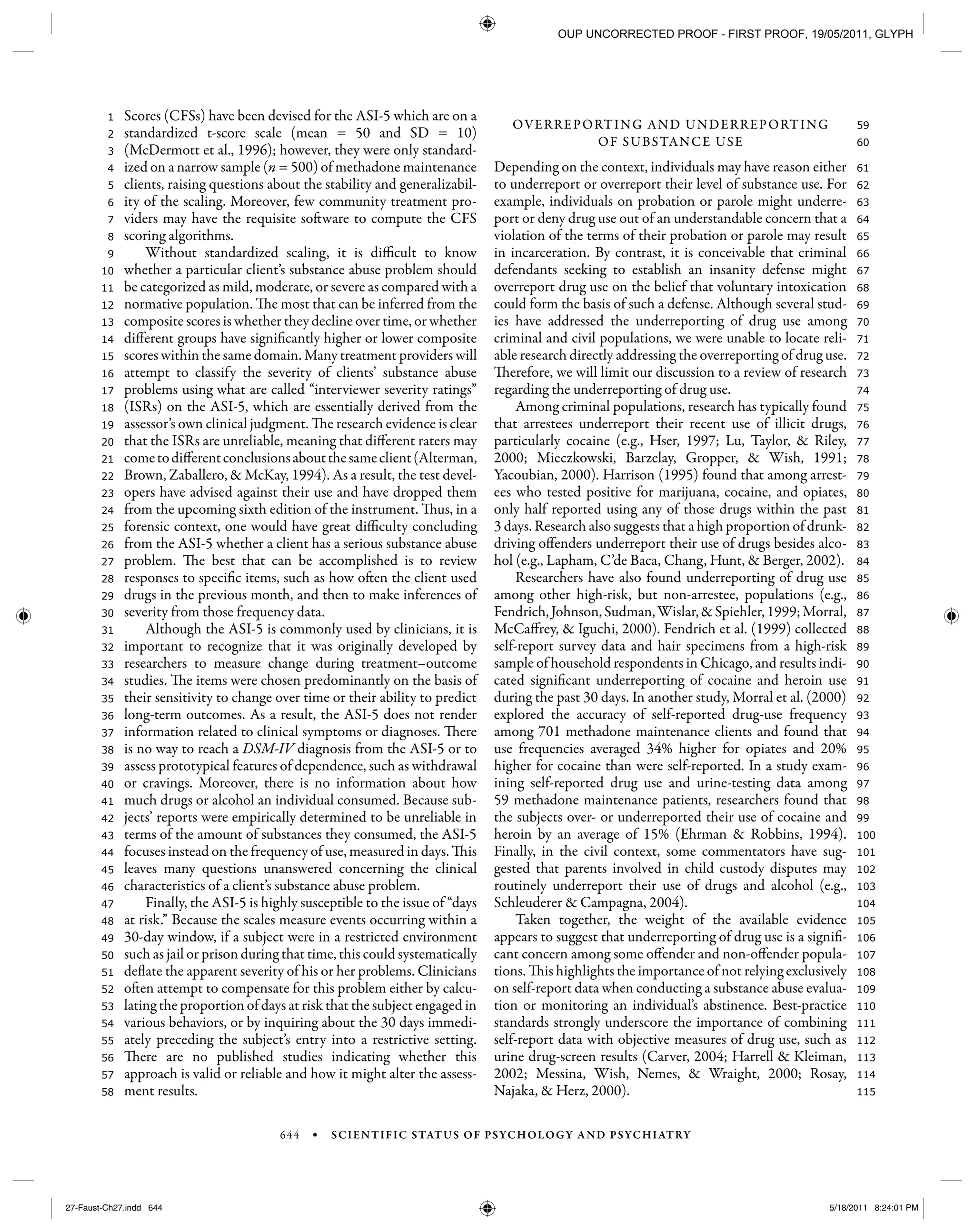 644 • SCIENTIFIC STATUS OF PSYCHOLOGY AND PSYCHIATRY
115
114
113
112
111
110
109
108
107
106
105
104
103
102
101
100
99
98
97
96
95
94
93
92
91
90
89
88
87
86
85
84
83
82
81
80
79
78
77
76
75
74
73
72
71
70
69
68
67
66
65
64
63
62
61
60
59
58
57
56
55
54
53
52
51
50
49
48
47
46
45
44
43
42
41
40
39
38
37
36
35
34
33
32
31
30
29
28
27
26
25
24
23
22
21
20
19
18
17
16
15
14
13
12
11
10
9
8
7
6
5
4
3
2
1 Scores (CFSs) have been devised for the ASI-5 which are on a
standardized t-score scale (mean = 50 and SD = 10)
(McDermott et al., 1996); however, they were only standard-
ized on a narrow sample (n = 500) of methadone maintenance
clients, raising questions about the stability and generalizabil-
ity of the scaling. Moreover, few community treatment pro-
viders may have the requisite software to compute the CFS
scoring algorithms.
Without standardized scaling, it is difficult to know
whether a particular client’s substance abuse problem should
be categorized as mild, moderate, or severe as compared with a
normative population. The most that can be inferred from the
composite scores is whether they decline over time, or whether
different groups have significantly higher or lower composite
scores within the same domain. Many treatment providers will
attempt to classify the severity of clients’ substance abuse
problems using what are called “interviewer severity ratings”
(ISRs) on the ASI-5, which are essentially derived from the
assessor’s own clinical judgment. The research evidence is clear
that the ISRs are unreliable, meaning that different raters may
cometodifferentconclusionsaboutthesameclient(Alterman,
Brown, Zaballero, & McKay, 1994). As a result, the test devel-
opers have advised against their use and have dropped them
from the upcoming sixth edition of the instrument. Thus, in a
forensic context, one would have great difficulty concluding
from the ASI-5 whether a client has a serious substance abuse
problem. The best that can be accomplished is to review
responses to specific items, such as how often the client used
drugs in the previous month, and then to make inferences of
severity from those frequency data.
Although the ASI-5 is commonly used by clinicians, it is
important to recognize that it was originally developed by
researchers to measure change during treatment–outcome
studies. The items were chosen predominantly on the basis of
their sensitivity to change over time or their ability to predict
long-term outcomes. As a result, the ASI-5 does not render
information related to clinical symptoms or diagnoses. There
is no way to reach a DSM-IV diagnosis from the ASI-5 or to
assess prototypical features of dependence, such as withdrawal
or cravings. Moreover, there is no information about how
much drugs or alcohol an individual consumed. Because sub-
jects’ reports were empirically determined to be unreliable in
terms of the amount of substances they consumed, the ASI-5
focuses instead on the frequency of use, measured in days. This
leaves many questions unanswered concerning the clinical
characteristics of a client’s substance abuse problem.
Finally, the ASI-5 is highly susceptible to the issue of “days
at risk.” Because the scales measure events occurring within a
30-day window, if a subject were in a restricted environment
such as jail or prison during that time, this could systematically
deflate the apparent severity of his or her problems. Clinicians
often attempt to compensate for this problem either by calcu-
lating the proportion of days at risk that the subject engaged in
various behaviors, or by inquiring about the 30 days immedi-
ately preceding the subject’s entry into a restrictive setting.
There are no published studies indicating whether this
approach is valid or reliable and how it might alter the assess-
ment results.
OVERREPORTING AND UNDERREPORTING
OF SUBSTANCE USE
Depending on the context, individuals may have reason either
to underreport or overreport their level of substance use. For
example, individuals on probation or parole might underre-
port or deny drug use out of an understandable concern that a
violation of the terms of their probation or parole may result
in incarceration. By contrast, it is conceivable that criminal
defendants seeking to establish an insanity defense might
overreport drug use on the belief that voluntary intoxication
could form the basis of such a defense. Although several stud-
ies have addressed the underreporting of drug use among
criminal and civil populations, we were unable to locate reli-
able research directly addressing the overreporting of drug use.
Therefore, we will limit our discussion to a review of research
regarding the underreporting of drug use.
Among criminal populations, research has typically found
that arrestees underreport their recent use of illicit drugs,
particularly cocaine (e.g., Hser, 1997; Lu, Taylor, & Riley,
2000; Mieczkowski, Barzelay, Gropper, & Wish, 1991;
Yacoubian, 2000). Harrison (1995) found that among arrest-
ees who tested positive for marijuana, cocaine, and opiates,
only half reported using any of those drugs within the past
3 days. Research also suggests that a high proportion of drunk-
driving offenders underreport their use of drugs besides alco-
hol (e.g., Lapham, C’de Baca, Chang, Hunt, & Berger, 2002).
Researchers have also found underreporting of drug use
among other high-risk, but non-arrestee, populations (e.g.,
Fendrich,Johnson,Sudman,Wislar,&Spiehler,1999;Morral,
McCaffrey, & Iguchi, 2000). Fendrich et al. (1999) collected
self-report survey data and hair specimens from a high-risk
sample of household respondents in Chicago, and results indi-
cated significant underreporting of cocaine and heroin use
during the past 30 days. In another study, Morral et al. (2000)
explored the accuracy of self-reported drug-use frequency
among 701 methadone maintenance clients and found that
use frequencies averaged 34% higher for opiates and 20%
higher for cocaine than were self-reported. In a study exam-
ining self-reported drug use and urine-testing data among
59 methadone maintenance patients, researchers found that
the subjects over- or underreported their use of cocaine and
heroin by an average of 15% (Ehrman & Robbins, 1994).
Finally, in the civil context, some commentators have sug-
gested that parents involved in child custody disputes may
routinely underreport their use of drugs and alcohol (e.g.,
Schleuderer & Campagna, 2004).
Taken together, the weight of the available evidence
appears to suggest that underreporting of drug use is a signifi-
cant concern among some offender and non-offender popula-
tions. This highlights the importance of not relying exclusively
on self-report data when conducting a substance abuse evalua-
tion or monitoring an individual’s abstinence. Best-practice
standards strongly underscore the importance of combining
self-report data with objective measures of drug use, such as
urine drug-screen results (Carver, 2004; Harrell & Kleiman,
2002; Messina, Wish, Nemes, & Wraight, 2000; Rosay,
Najaka, & Herz, 2000).
27-Faust-Ch27.indd 64427-Faust-Ch27.indd 644 5/18/2011 8:24:01 PM5/18/2011 8:24:01 PM
OUP UNCORRECTED PROOF - FIRST PROOF, 19/05/2011, GLYPH
 