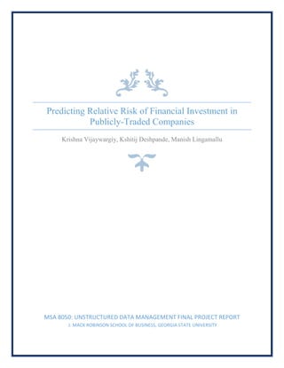 Predicting Relative Risk of Financial Investment in
Publicly-Traded Companies
Krishna Vijaywargiy, Kshitij Deshpande, Manish Lingamallu
MSA 8050: UNSTRUCTURED DATA MANAGEMENT FINAL PROJECT REPORT
J. MACK ROBINSON SCHOOL OF BUSINESS, GEORGIA STATE UNIVERSITY
 