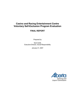 Casino and Racing Entertainment Centre
Voluntary Self-Exclusion Program Evaluation
FINAL REPORT
Prepared by
Kent Verlik
Executive Director, Social Responsibility
January 31, 2007
 