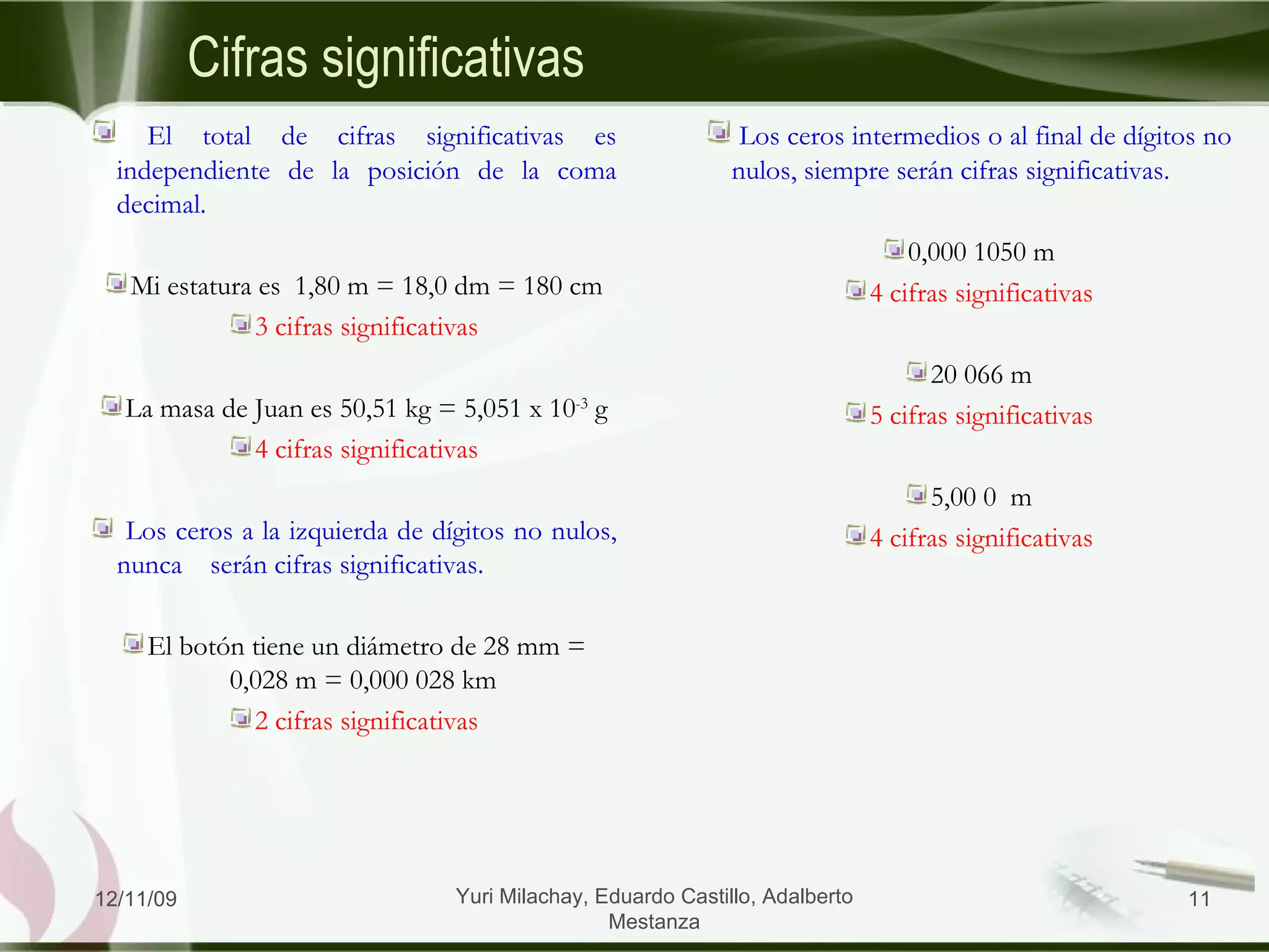 Cifras significativas El total de cifras significativas es independiente de la posición de la coma decimal.  Mi estatura es  1,80 m = 18,0 dm = 180 cm 3 cifras significativas La masa de Juan es 50,51 kg = 5,051 x 10 -3  g 4 cifras significativas Los ceros a la izquierda de dígitos no nulos, nunca  serán cifras significativas.  El botón tiene un diámetro de 28 mm = 0,028 m = 0,000 028 km  2 cifras significativas Los ceros intermedios o al final de dígitos no nulos, siempre serán cifras significativas. 0,000 1050 m 4 cifras significativas 20 066 m 5 cifras significativas 5,00 0  m 4 cifras significativas 06/09/09 Yuri Milachay, Eduardo Castillo, Adalberto Mestanza 