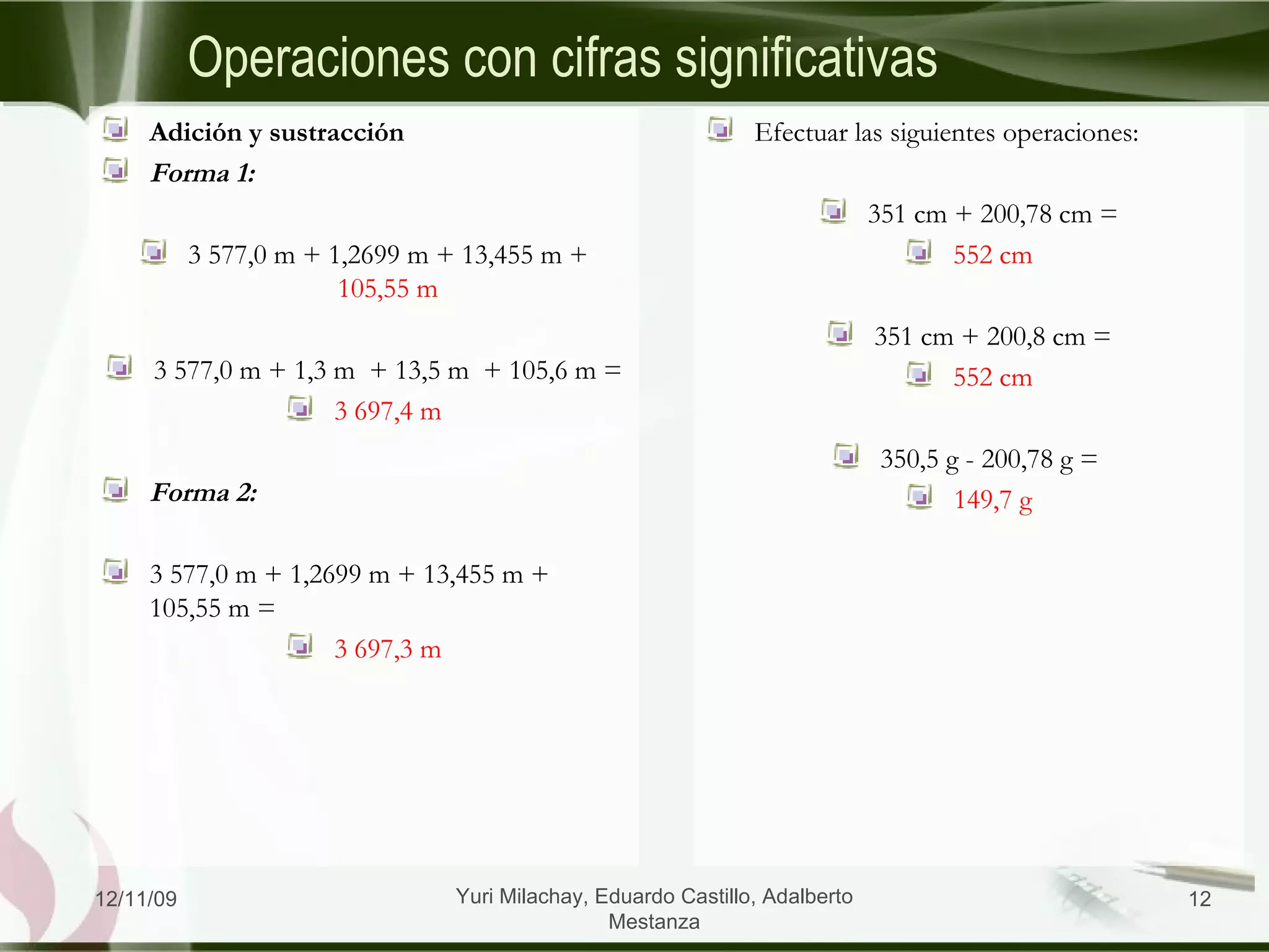 Operaciones con cifras significativas Adición y sustracción Forma 1: 3 577,0 m + 1,2699 m + 13,455 m +  105,55 m 3 577,0 m + 1,3 m  + 13,5 m  + 105,6 m = 3 697,4 m Forma 2: 3 577,0 m + 1,2699 m + 13,455 m + 105,55 m = 3 697,3 m Efectuar las siguientes operaciones: 351 cm + 200,78 cm = 552 cm 351 cm + 200,8 cm = 552 cm 350,5 g - 200,78 g =  149,7 g 06/09/09 Yuri Milachay, Eduardo Castillo, Adalberto Mestanza 