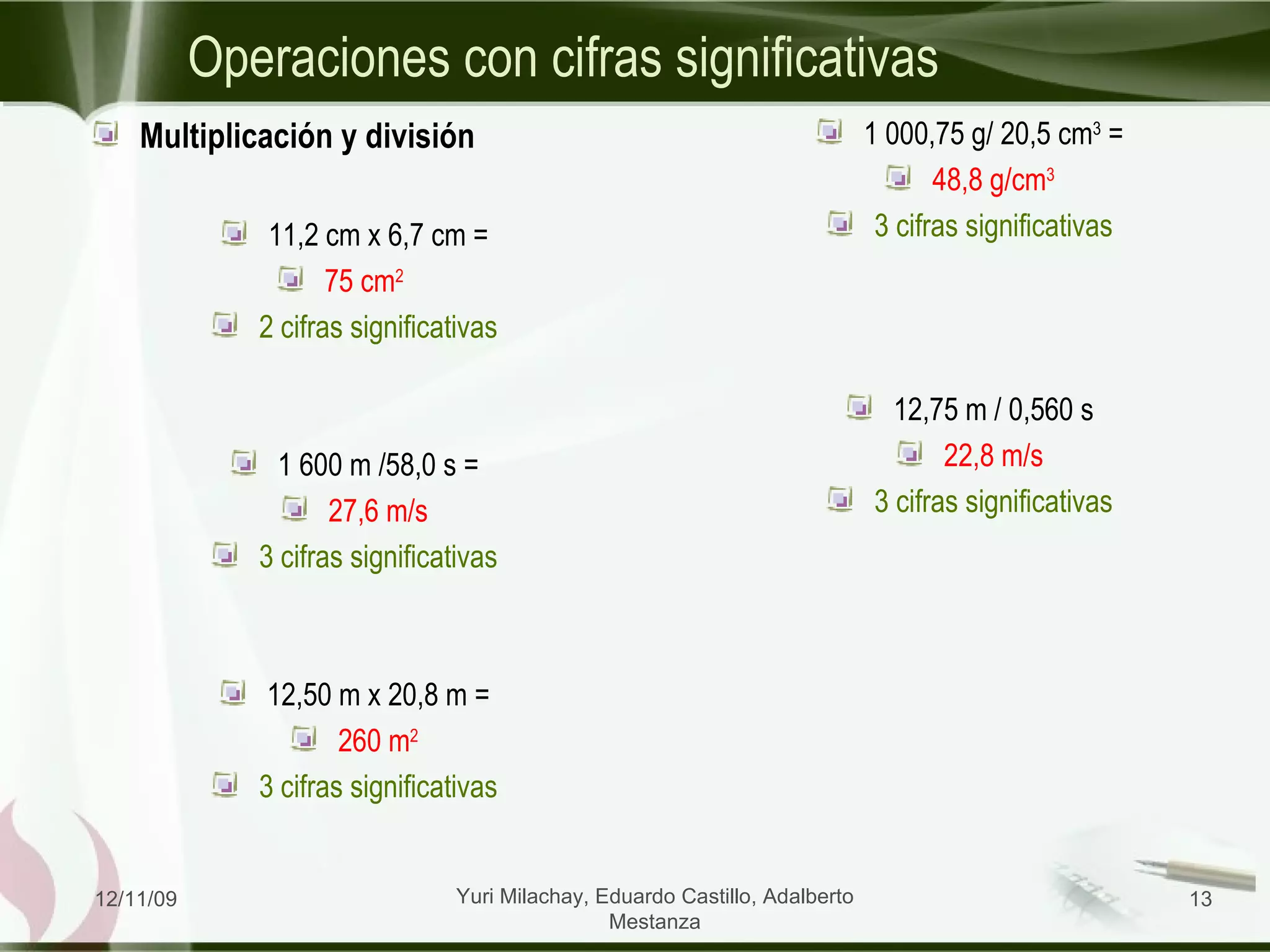 Operaciones con cifras significativas Multiplicación y división 11,2 cm x 6,7 cm = 75 cm 2  2 cifras significativas 1 600 m /58,0 s = 27,6 m/s 3 cifras significativas 12,50 m x 20,8 m = 260 m 2 3 cifras significativas 1 000,75 g/ 20,5 cm 3  = 48,8 g/cm 3 3 cifras significativas 12,75 m / 0,560 s 22,8 m/s 3 cifras significativas 06/09/09 Yuri Milachay, Eduardo Castillo, Adalberto Mestanza 
