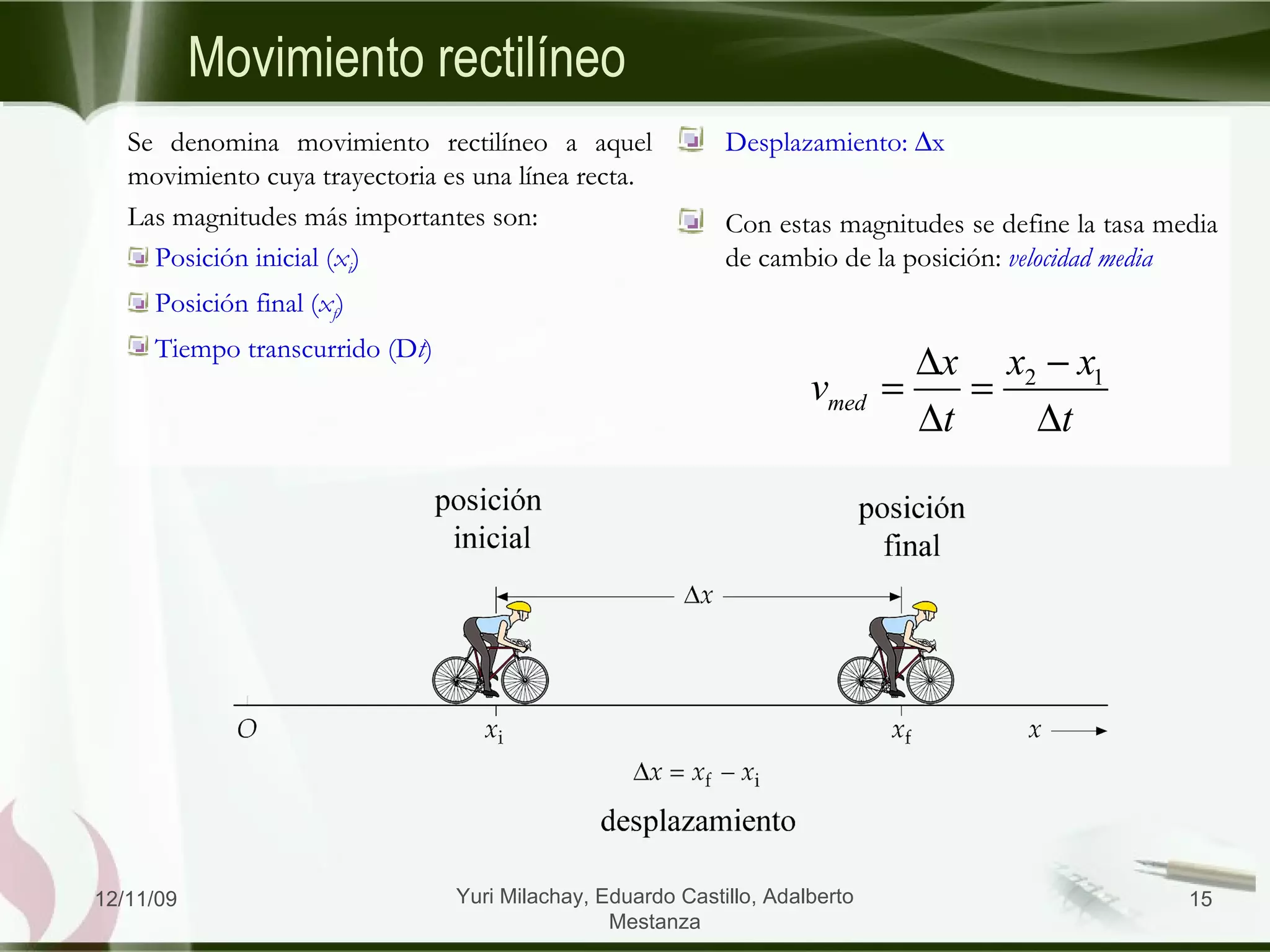 Movimiento  rectilíneo Se denomina movimiento rectilíneo a aquel movimiento cuya trayectoria es una línea recta. Las magnitudes más importantes son: Posición inicial ( x i ) Posición final ( x f ) Tiempo transcurrido (D t ) Desplazamiento:   x Con estas magnitudes se define la tasa media de cambio de la posición:  velocidad media 06/09/09 Yuri Milachay, Eduardo Castillo, Adalberto Mestanza 