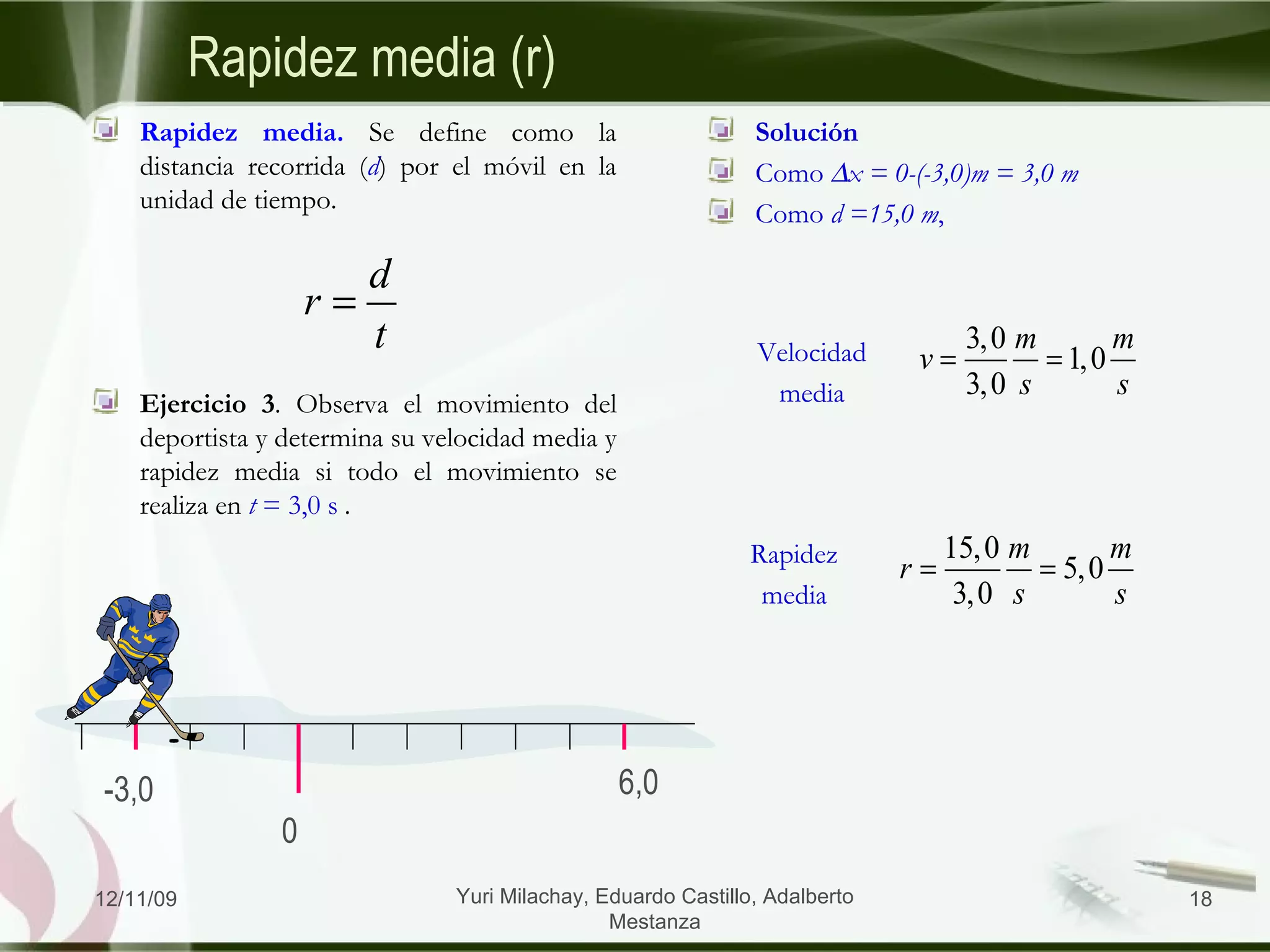 Solución Como   x = 0-(-3,0)m = 3,0 m Como  d =15,0 m ,  Rapidez media (r) Rapidez media.  Se define como la distancia recorrida ( d ) por el móvil en la unidad de tiempo. Ejercicio 3 . Observa el movimiento del deportista y determina su velocidad media y rapidez media si todo el movimiento se realiza en  t  = 3,0 s   . 06/09/09 Yuri Milachay, Eduardo Castillo, Adalberto Mestanza Velocidad media Rapidez media 0 -3,0 6,0 