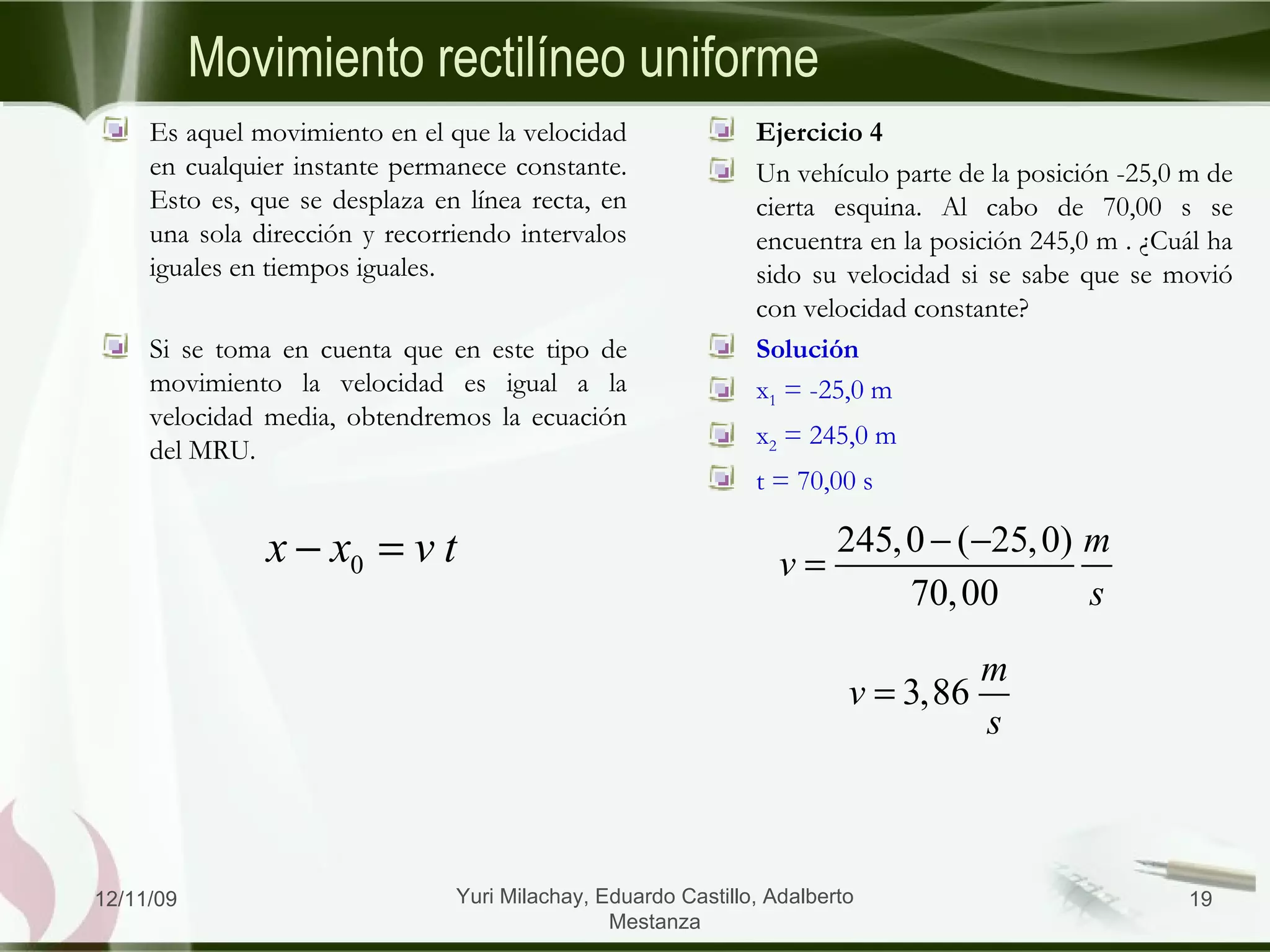 Ejercicio 4 Un vehículo parte de la posición -25,0 m de cierta esquina. Al cabo de 70,00 s se encuentra en la posición 245,0 m . ¿Cuál ha sido su velocidad si se sabe que se movió con velocidad constante? Solución x 1  = -25,0 m x 2  = 245,0 m t = 70,00 s Es aquel movimiento en el que la velocidad en cualquier instante permanece constante. Esto es, que se desplaza en línea recta, en una sola dirección y recorriendo intervalos iguales en tiempos iguales. Si se toma en cuenta que en este tipo de movimiento la velocidad es igual a la velocidad media, obtendremos la ecuación del MRU. Movimiento rectilíneo uniforme 06/09/09 Yuri Milachay, Eduardo Castillo, Adalberto Mestanza 