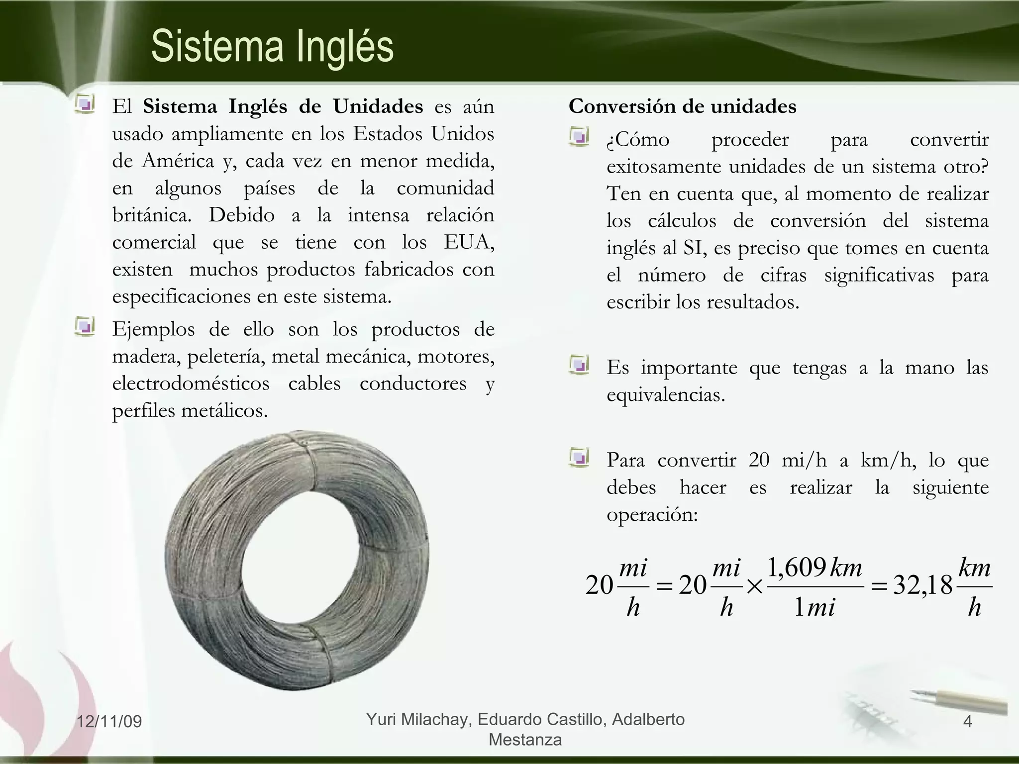 Conversión de unidades ¿Cómo proceder para convertir exitosamente unidades de un sistema otro? Ten en cuenta que, al momento de realizar los cálculos de conversión del sistema inglés al SI, es preciso que tomes en cuenta el número de cifras significativas para escribir los resultados. Es importante que tengas a la mano las equivalencias.  Para convertir 20 mi/h a km/h, lo que debes hacer es realizar la siguiente operación: Sistema Inglés El  Sistema Inglés de Unidades  es aún usado ampliamente en los Estados Unidos de América y, cada vez en menor medida, en algunos países de la comunidad británica. Debido a la intensa relación comercial que se tiene con los EUA, existen  muchos productos fabricados con especificaciones en este sistema.  Ejemplos de ello son los productos de madera, peletería, metal mecánica, motores, electrodomésticos cables conductores y perfiles metálicos.  06/09/09 Yuri Milachay, Eduardo Castillo, Adalberto Mestanza 