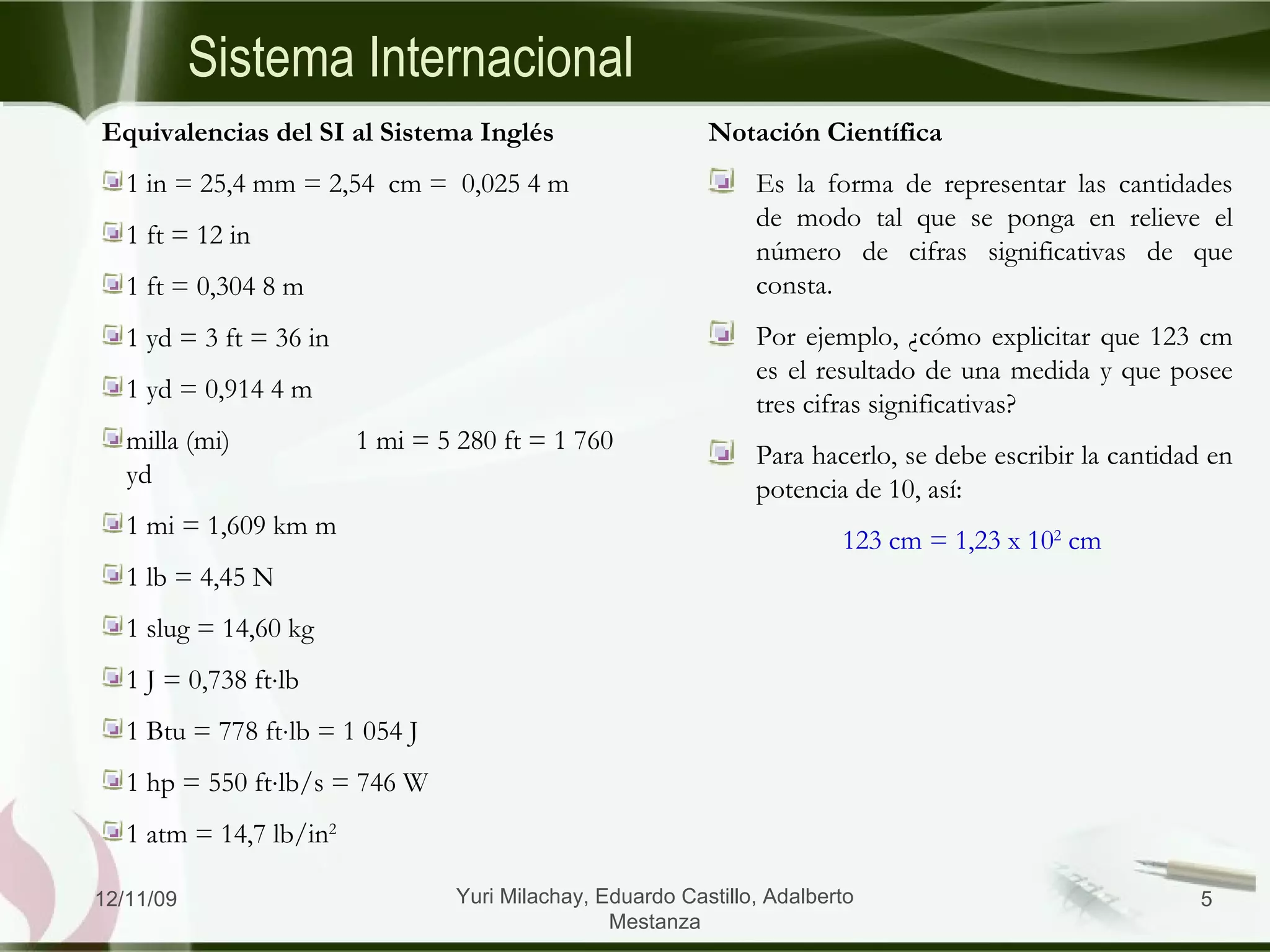 Sistema Internacional Equivalencias del SI al Sistema Inglés 1 in = 25,4 mm = 2,54  cm =  0,025 4 m  1 ft = 12 in 1 ft = 0,304 8 m  1 yd = 3 ft = 36 in 1 yd = 0,914 4 m  milla (mi) 1 mi = 5 280 ft = 1 760 yd 1 mi = 1,609 km m  1 lb = 4,45 N 1 slug = 14,60 kg 1 J = 0,738 ft  lb 1 Btu = 778 ft  lb = 1 054 J 1 hp = 550 ft  lb/s = 746 W 1 atm = 14,7 lb/in 2 Notación Científica Es la forma de representar las cantidades de modo tal que se ponga en relieve el número de cifras significativas de que consta. Por ejemplo, ¿cómo explicitar que 123 cm es el resultado de una medida y que posee tres cifras significativas? Para hacerlo, se debe escribir la cantidad en potencia de 10, así:   123 cm = 1,23 x 10 2  cm 06/09/09 Yuri Milachay, Eduardo Castillo, Adalberto Mestanza 