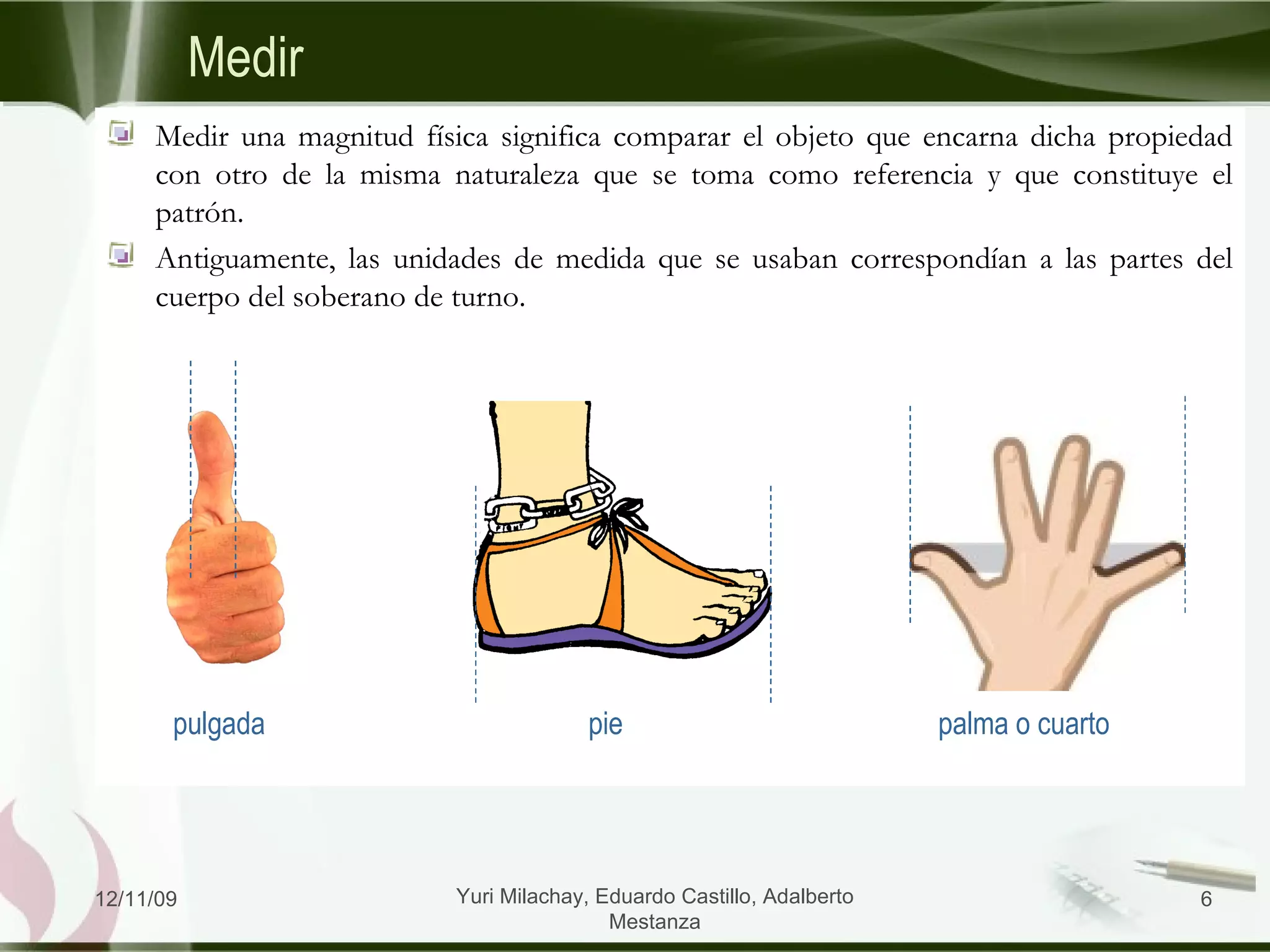 Medir Medir una magnitud física significa comparar el objeto que encarna dicha propiedad con otro de la misma naturaleza que se toma como referencia y que constituye el patrón. Antiguamente, las unidades de medida que se usaban correspondían a las partes del cuerpo del soberano de turno. 06/09/09 Yuri Milachay, Eduardo Castillo, Adalberto Mestanza palma o cuarto pie pulgada 
