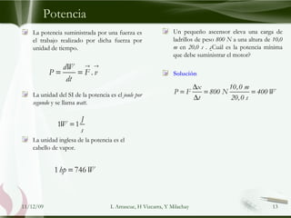 Potencia La potencia suministrada por una fuerza es el trabajo realizado por dicha fuerza por unidad de tiempo. La unidad del SI de la potencia es el  joule por segundo  y se llama  watt . La unidad inglesa de la potencia es el cabello de vapor. Un pequeño ascensor eleva una carga de ladrillos de peso  800 N  a una altura de  10,0 m  en  20,0 s  . ¿Cuál es la potencia mínima que debe suministrar el motor? Solución 09/06/09 L Arrascue, H Vizcarra, Y Milachay 