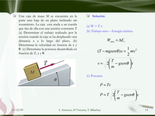 Una caja de masa M se encuentra en la parte mas baja de un plano inclinado sin rozamiento. La caja  esta atada a un cuerda que tira de ella con una tensión constante T (a) Determinar el trabajo realizado por la tensión cuando la caja se ha desplazado una distancia x a lo largo del plano. (b) Determinar la velocidad en función de x y     (c) Determina la potencia desarrollada en función de T, x y     Solución (a) W = T x (b) Trabajo neto – Energía cinética (c) Potencia 09/06/09 L Arrascue, H Vizcarra, Y Milachay 