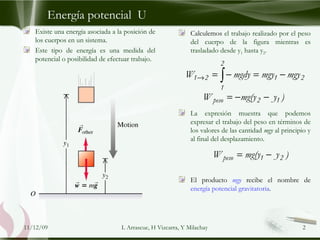 Energía potencial  U Existe una energía asociada a la posición de los cuerpos en un sistema.  Este tipo de energía es una medida del potencial o posibilidad de efectuar trabajo. Calculemos  el trabajo realizado por el peso del cuerpo de la figura mientras es trasladado desde y 1  hasta y 2 .  La expresión muestra que podemos expresar el trabajo del peso en términos de los valores de las cantidad  mgy  al principio y al final del desplazamiento. El producto  mgy  recibe el nombre de  energía potencial gravitatoria . 09/06/09 L Arrascue, H Vizcarra, Y Milachay 