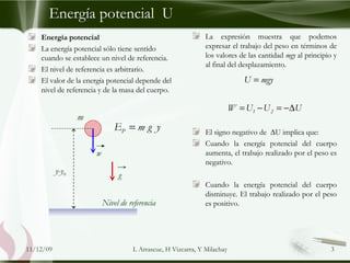 Energía potencial  U La expresión muestra que podemos expresar el trabajo del peso en términos de los valores de las cantidad  mgy  al principio y al final del desplazamiento.  El signo negativo de  ∆U implica que: Cuando la energía potencial del cuerpo aumenta, el trabajo realizado por el peso es negativo. Cuando la energía potencial del cuerpo disminuye. El trabajo realizado por el peso es positivo. Energía potencial La energía potencial sólo tiene sentido cuando se establece un nivel de referencia. El nivel de referencia es arbitrario. El valor de la energía potencial depende del nivel de referencia y de la masa del cuerpo. 09/06/09 L Arrascue, H Vizcarra, Y Milachay y-y 0 m w g Nivel de referencia 