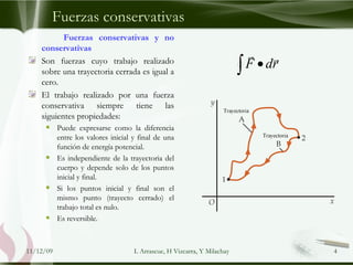Fuerzas conservativas Fuerzas conservativas y no conservativas Son fuerzas cuyo trabajo realizado sobre una trayectoria cerrada es igual a cero. El trabajo realizado por una fuerza conservativa siempre tiene las siguientes propiedades: Puede expresarse como la diferencia entre los valores inicial y final de una función de energía potencial. Es independiente de la trayectoria del cuerpo y depende solo de los puntos inicial y final. Si los puntos inicial y final son el mismo punto (trayecto cerrado) el trabajo total es nulo.  Es reversible. 09/06/09 L Arrascue, H Vizcarra, Y Milachay 