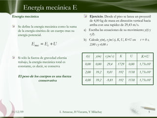 Energía mecánica E Ejercicio . Desde el piso se lanza un proyectil de 4,00 kg de masa en dirección vertical hacia arriba con una rapidez de 29,43 m/s.  a)  Escriba las ecuaciones de su movimiento  y(t)  y  v y (t ). b)  Calcule  y(m ),  v y (m/s) ,  K ,  U ,  K+U  en  t = 0 s, 2,00 s y 4,00 s   09/06/09 L Arrascue, H Vizcarra, Y Milachay Energía mecánica Se define la energía mecánica como la suma de la energía cinética de un cuerpo mas su energía potencial. Si sólo la fuerza de gravedad efectúa trabajo, la energía mecánica total es constante, es decir, se conserva El peso de los cuerpos es una fuerza conservativa t(s) y(m) v y (m/s) K U K+U 0,00 0,00 29,4 1729 0,00 1,73x10 3 2,00 39,2 9,81 192 1538 1,73x10 3 4,00 39,2 -9,81 192 1538 1,73x10 3 