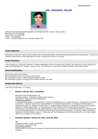 Powered By Bdjobs.com
MD. NAHIDUL ISLAM
Address: New Hope Feed Mill Bangladesh Ltd. Bhangnati(1740), Sreepur thana, Gazipur.
Home Phone: 01719925938
Office Phone :01511925938
Mobile : 01911925938
e-mail : nahidafnara@gmail.com, nahidafnara@live.com
Career Objective:
Attainment of maximum value through offering well merited performance and interchanging benefit with the organization. I want to be
a perfect working hand of the organization to attain its goal and to build up my career.
Career Summary:
I have worked as a "Data Entry Operator" at Merico Bangladesh Ltd for 2.8 years and currently I am working as "Junior Chemist" at
New Hope Bangladesh Ltd, Sreepur , Gazipur. Now, I am looking for a permanent, Steady and Performance based career.
Special Qualification:
â€¢ Communicative and friendly.
â€¢ Promptness to work under stress environment.
â€¢ Interested to work in research and development work.
â€¢ Interested to work in any agricultural related research and devel
Employment History:
Total Year of Experience : 5.3 Year(s)
1. Chemist ( May 05, 2011 - Continuing)
New Hope Feed Mill Bangladesh Ltd.
Company Location : Bhangnati, Sreepur thana, Gazipur.
Department: Quality Assurance Department
Duties/Responsibilities:
1. Analysis Crude Protein 2. Analysis Salt 3. Analysis Total Phosphorus 4. Analysis Moisture 5. Analysis Ash 6. Analysis
Crude Fiber 7. Analysis Crude Fat 8. Analysis NaHCO3 9. Analysis Urease Activity 10. Analysis Free Fatty Acid 11.
Analysis Acid Value 12. Analysis Peroxide Value 13. Analysis Water Hardness 11. Working Monitoring and Evaluating
Laboratory Testing regular basis. 12. Comparing and being compliant with the International standards; 13.
Maintenance of Lab Equipments and making decision on the Lab supplies; 14. Planning & Monitoring of different kinds
of raw and finished products; 15. Reporting of the Production based on formulation; 16. Decision making about Raw
Materials & Finished Product quality. 17. Negotiate with the Management and making decision for any urgent matters
relevant to the Quality of the product.
2. Computer Operator ( January 01, 2010 - April 30, 2011)
MBL
Company Location : Dhaka, Bangladesh
Department: Procurement Dpt.
Duties/Responsibilities:
I had to entry various data into computer to generate information and to store information for future as directed by the
authority.
 