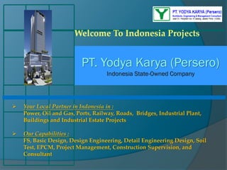 PT. Yodya Karya (Persero)
Indonesia State-Owned Company
Welcome To Indonesia Projects
 Your Local Partner in Indonesia in :
Power, Oil and Gas, Ports, Railway, Roads, Bridges, Industrial Plant,
Buildings and Industrial Estate Projects
 Our Capabilities :
FS, Basic Design, Design Engineering, Detail Engineering Design, Soil
Test, EPCM, Project Management, Construction Supervision, and
Consultant
 