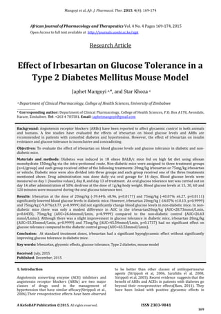 Mangoyi et al, Afr. J. Pharmacol. Ther. 2015. 4(4): 169-174
A KeSoBAP Publication ©2015. All rights reserved. ISSN 2303-9841
169
Effect of Irbesartan on Glucose Tolerance in a
Type 2 Diabetes Mellitus Mouse Model
Japhet Mangoyi a,*, and Star Khoza a
a Department of Clinical Pharmacology, College of Health Sciences, University of Zimbabwe
_____________
* Corresponding author: Department of Clinical Pharmacology, College of Health Sciences, P.O. Box A178, Avondale,
Harare, Zimbabwe. Tel: +263 4 705581. Email: japhetmangoyi@gmail.com
Background: Angiotensin receptor blockers (ARBs) have been reported to affect glycaemic control in both animals
and humans. A few studies have evaluated the effects of irbesartan on blood glucose levels and ARBs are
recommended in patients with comorbid diabetes and hypertension. However, the effect of irbesartan on insulin
resistance and glucose tolerance is inconclusive and contradicting.
Objectives: To evaluate the effect of irbesartan on blood glucose levels and glucose tolerance in diabetic and non-
diabetic mice.
Materials and methods: Diabetes was induced in 18 obese BALB/c mice fed on high fat diet using alloxan
monohydrate 150mg/kg via the intra-peritoneal route. Non-diabetic mice were assigned to three treatment groups
(n=6/group) and each group received either of the following treatments: 20mg/kg irbesartan or 75mg/kg irbesartan
or vehicle. Diabetic mice were also divided into three groups and each group received one of the three treatments
mentioned above. Drug administration was done daily via oral gavage for 14 days. Blood glucose levels were
measured on day 1 (baseline values), day 8, and day 13 of treatment. An oral glucose tolerance test was carried out on
day 14 after administration of 50% dextrose at the dose of 1g/kg body weight. Blood glucose levels at 15, 30, 60 and
120 minutes were measured during the oral glucose tolerance test.
Results: Irbesartan at the dose of 20mg/kg (-39.44% ±8.96, p=0.0177) and 75mg/kg (-40.07% ±6.27, p=0.0111)
significantly lowered blood glucose levels in diabetic mice. However, irbesartan 20mg/kg (-14.87% ±10.13, p>0.9999)
and 75mg/kg (-9.07%±3.77, p>0.9999) did not significantly change blood glucose levels in non-diabetic mice. In non-
diabetic mice there was only a modest difference in AUC in the irbesartan20mg/kg (AUC=28.73mmol/Lmin,
p=0.6435), 75mg/kg (AUC=26.66mmol/Lmin, p>0.9999) compared to the non-diabetic control (AUC=26.63
mmol/Lmins). Although there was a slight improvement in glucose tolerance in diabetic mice, irbesartan 20mg/kg
(AUC=55.35mmol/Lmin, p>0.9999) and 75mg/kg (AUC=45.54mmol/Lmin, p=0.1737) had no significant effect on
glucose tolerance compared to the diabetic control group (AUC=63.53mmol/Lmin).
Conclusion: At standard treatment doses, irbesartan had a significant hypoglycaemic effect without significantly
improving glucose tolerance in diabetic mice.
Key words: Irbesartan, glycemic effects, glucose tolerance, Type 2 diabetes, mouse model
Received: July, 2015
Published: December, 2015
1. Introduction
Angiotensin converting enzyme (ACE) inhibitors and
angiotensin receptor blockers (ARBs) are two major
classes of drugs used in the management of
hypertension that have similar efficacy(Strippoli et al.,
2006).Their renoprotective effects have been observed
to be better than other classes of antihypertensive
agents (Strippoli et al, 2006, Sarafidis et al, 2008,
Strippoli et al, 2005). Recent evidence suggests that the
benefit of ARBs and ACEIs in patients with diabetes go
beyond their renoprotective effects(Ram, 2011). They
have been linked with positive glycaemic effects in
African Journal of Pharmacology and Therapeutics Vol. 4 No. 4 Pages 169-174, 2015
Open Access to full text available at http://journals.uonbi.ac.ke/ajpt
Research Article
 