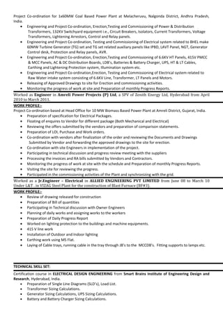 Project Co-ordination for 1x60MW Coal Based Power Plant at Melacheruvu, Nalgonda District, Andhra Pradesh,
India.
• Engineering and Project Co-ordination, Erection,Testing and Commissioning of Power & Distribution
Transformers, 132KV Switchyard equipment i.e., Circuit Breakers, Isolators, Current Transformers, Voltage
Transformers, Lightening Arrestors, Control and Relay panels.
• Engineering and Project Co-ordination, Testing and Commissioning of Electrical system related to BHEL make
60MW Turbine Generator (TG) set and TG set related auxiliary panels like IPBD, LAVT Panel, NGT, Generator
Control desk, Protection and Relay panels, AVR.
• Engineering and Project Co-ordination, Erection,Testing and Commissioning of 6.6KV HT Panels, 415V PMCC
& MCC Panels, AC & DC Distribution Boards, LDB’s, Batteries & Battery Charger, UPS, HT & LT Cables,
Earthing and Lightening Protection system, Illumination system etc.
• Engineering and Project Co-ordination,Erection, Testing and Commissioning of Electrical system related to
Raw Water intake system consisting of 6.6KV Line, Transformer, LT Panels and Motors.
• Releasing of Approved Drawings to site for Erection and commissioning activities.
• Monitoring the progress of work at site and Preparation of monthly Progress Reports.
Worked as Engineer in Amreli Power Projects (P) Ltd, a SPV of Zenith Energy Ltd, Hyderabad from April
2010 to March 2011.
WORK PROFILE:-
Project Co-ordination based at Head Office for 10 MW Biomass Based Power Plant at Amreli District, Gujarat, India.
• Preparation of specification for Electrical Packages.
• Floating of enquires to Vendor for different package (Both Mechanical and Electrical)
• Reviewing the offers submitted by the vendors and preparation of comparison statements.
• Preparation of LOI, Purchase and Work orders.
• Co-ordination with vendors after finalization of the order and reviewing the Documents and Drawings
Submitted by Vendor and forwarding the approved drawings to the site for erection.
• Co-ordination with site Engineers in implementation of the project.
• Participating in technical discussion and progress review meeting with the suppliers
• Processing the invoices and RA bills submitted by Vendors and Contractors.
• Monitoring the progress of work at site with the schedule and Preparation of monthly Progress Reports.
• Visiting the site for reviewing the progress.
• Participated in the commissioning activities of the Plant and synchronizing with the grid.
Worked as a Jr.Engineer – Electrical in ALLIED ENGINEERING PVT LIMITED from June 08 to March 10
Under L&T . in VIZAG Steel Plant for the construction of Blast Furnace (BF#3).
WORK PROFILE:-
• Review of drawing released for construction
• Preparation of Bill of quantities
• Participating in Technical discussion with Owner Engineers
• Planning of daily works and assigning works to the workers
• Preparation of Daily Progress Report
• Worked on lighting protection to the buildings and machine equipments.
• 415 V line work
• Installation of Outdoor and Indoor lighting
• Earthing work using MS Flat.
• Laying of Cable trays, running cable in the tray through JB’s to the MCCDB’s. Fitting supports to lamps etc.
TECHNICAL SKILL SET:
Certification course in ELECTRICAL DESIGN ENGINEERING from Smart Brains Institute of Engineering Design and
Research, Hyderabad, India.
• Preparation of Single Line Diagrams (SLD’s), Load List.
• Transformer Sizing Calculations.
• Generator Sizing Calculations, UPS Sizing Calculations.
• Battery and Battery Charger Sizing Calculations.
 