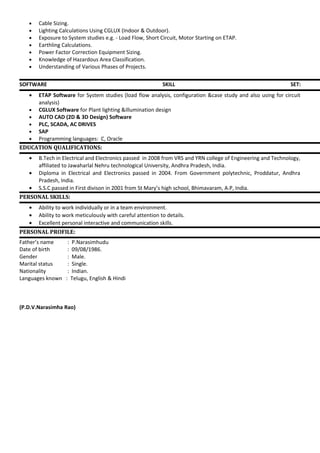 • Cable Sizing.
• Lighting Calculations Using CGLUX (Indoor & Outdoor).
• Exposure to System studies e.g. - Load Flow, Short Circuit, Motor Starting on ETAP.
• Earthling Calculations.
• Power Factor Correction Equipment Sizing.
• Knowledge of Hazardous Area Classification.
• Understanding of Various Phases of Projects.
SOFTWARE SKILL SET:
• ETAP Software for System studies (load flow analysis, configuration &case study and also using for circuit
analysis)
• CGLUX Software for Plant lighting &illumination design
• AUTO CAD (2D & 3D Design) Software
• PLC, SCADA, AC DRIVES
• SAP
• Programming languages: C, Oracle
EDUCATION QUALIFICATIONS:
• B.Tech in Electrical and Electronics passed in 2008 from VRS and YRN college of Engineering and Technology,
affiliated to Jawaharlal Nehru technological University, Andhra Pradesh, India.
• Diploma in Electrical and Electronics passed in 2004. From Government polytechnic, Proddatur, Andhra
Pradesh, India.
• S.S.C passed in First divison in 2001 from St Mary’s high school, Bhimavaram, A.P, India.
PERSONAL SKILLS:
• Ability to work individually or in a team environment.
• Ability to work meticulously with careful attention to details.
• Excellent personal interactive and communication skills.
PERSONAL PROFILE:
Father’s name : P.Narasimhudu
Date of birth : 09/08/1986.
Gender : Male.
Marital status : Single.
Nationality : Indian.
Languages known : Telugu, English & Hindi
(P.D.V.Narasimha Rao)
 