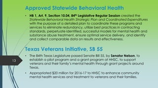Approved Statewide Behavioral Health
• HB 1, Art. 9, Section 10.04, 84th Legislative Regular Session created the
Statewide Behavioral Health Strategic Plan and Coordinated Expenditures
with the purpose of a detailed plan to coordinate these programs and
services to eliminate redundancy, utilize best practices in contracting
standards, perpetuate identified, successful models for mental health and
substance abuse treatment, ensure optimal service delivery, and identify
and collect comparable data on results and effectiveness.
Texas Veterans Initiative, SB 55
• The 84th Texas Legislature passed Senate Bill 55, by Senator Nelson, to
establish a pilot program and a grant program at HHSC, to support
veterans and their family’s mental health through grant projects around
Texas.
• Appropriated $20 million for 2016-17 to HHSC to enhance community
mental health services and treatment to veterans and their families.
13
 